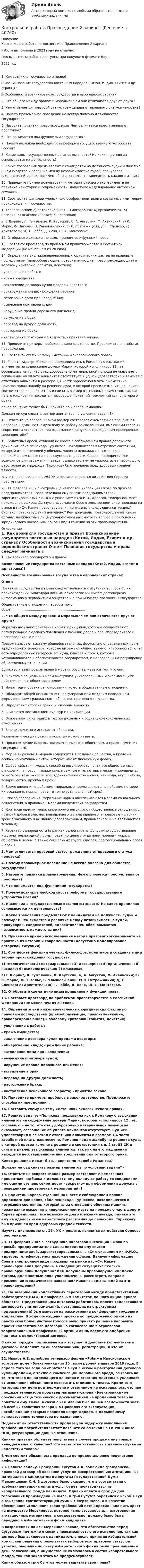      
          Описание
          Контрольная работа по дисциплине Правоведение 2 вариантРабота выполнена в 2023 году на отличноПолные ответы работы доступны при покупке в формате Ворд2023 год	1. Как возникло государство и право?	 Возникновение государства восточных народов (Китай, Индия, Египет и др. страны)?	 Особенности возникновения государства в европейских странах	2. Что общего между правом и моралью? Чем они отличаются друг от друга?	3. Чем отличается правовой статус гражданина от правового статуса человека?	4. Почему правомерное поведение не всегда полезно для общества, государства? 	5. Назовите признаки правонарушения. Чем отличается преступления от проступка?	6. Что понимается под функциями государства?	7. Почему возникла необходимость реформы государственного устройства России?	8. Какие виды государственных органов вы знаете? На каких принципах основывается их деятельность?	9. Какие требования предъявляют к кандидатам на должность судьи и почему? В чем сходство и различие между независимостью судей, прокуроров, следователей, адвокатов? Чем обосновывается независимость каждого из них?	10. Приведите пример использования метода правового эксперимента на практике из истории и современности (допустимо моделирование авторской ситуации).	11. Соотнесите фамилии ученых, философов, политиков и созданные ими теории происхождения государства:	1) теологическая; 2) патриархальная; 3) договорная; 4) органическая; 5) насилия; 6) психологическая; 7) классовая;	а) Е.Дюринг, Л. Гумплович, К. Каутский; б) А. Августин, Ф. Аквинский; в) К. Маркс, Ф. Энгельс, В. Ульянов-Ленин; г) Л. Петражицкий; д) Г. Спенсер; е) Аристотель; ж) Т. Гоббс, Д. Локк, Ш.-Л. Монтескье.	12. Отобразите схематично виды принципов и функций права.	13. Составьте кроссворд по проблемам правотворчества в Российской Федерации (не менее чем из 20 слов).	14. Определите вид нижеперечисленных юридических фактов по правовым последствиям (правообразующие, правоизменяющие, правопрекращающие) и волевому критерию (события, действия):	- увольнение с работы;	- кража имущества;	- заключение договора купли-продажи квартиры;	- обнаружение клада; - рождение ребенка; 	- затопление дома при наводнении;	- вынесение приговора судом;	- нарушение правил дорожного движения;	- вступление в брак;	- перевод на другую должность;	- расторжение брака;	- наступление пенсионного возраста; - принятие закона.	15. Приведите примеры пробелов в законодательстве. Предложите способы их преодоления.	16. Составить схему на тему «Источники экологического права».	17. Решите задачу: «Полякова предъявила иск к Романову о взыскании алиментов на содержание дочери Марии, которой исполнилось 12 лет, сославшись на то, что отец добровольно материальной помощи не оказывает, соглашение об уплате алиментов отсутствует. Суд иск удовлетворил и взыскал с ответчика алименты в размере 1/4 части заработной платы ежемесячно. Романов подал жалобу на решение суда, в которой просил изменить решение в соответствии с п. 2 ст. 81 СК и снизить размер взысканных алиментов, так как на его иждивении находится несовершеннолетний трехлетний сын от второго брака.	Какое решение может быть принято по жалобе Романова?	Должен ли суд снизить размер алиментов по условиям задачи?»	18. Ответьте на вопрос: «Какой размер составляет ежемесячная процентная надбавка к должностному окладу за работу со сведениями, имеющими степень секретности «секретно» при оформлении допуска с проведением проверочных мероприятий»?	19. Водитель Сореев, ехавший но шоссе с соблюдением правил дорожного движения, сбил пешехода Турнякова, находившегося в нетрезвом состоянии, который из-за стоявшей у обочины машины неожиданно выскочил в неположенном месте на проезжую часть дороги. Сореев предпринял все возможное для избежания наезда, однако это ему не удалось из-за небольшого расстояния до пешехода. Турнякову был причинен вред здоровью средней тяжести.	Изучите диспозицию ст. 264 УК и решите, являются ли действия Сореева преступными.	20. 11 февраля 2007 г. сотрудница налоговой инспекции Ежова по просьбе предпринимателя Соева передала ему списки предпринимателей, зарегистрированных в г. «С» с указанием их Ф.И.О., адресов, телефонов, мест нахождения офисов. Данную информацию Соев в электронном виде продавал на рынке в г, «С». Какие правонарушения допущены в следующих ситуациях? Сколько правонарушений допущено? Кем допущены правонарушения? Какие органы, должностные лица уполномочены рассмотреть вопрос о применении юридического наказания? Каковы виды санкций за эти правонарушения?  
          Оглавление
          	1. Как возникло государство и право? Возникновение государства восточных народов (Китай, Индия, Египет и др. страны)? Особенности возникновения государства в европейских странах Ответ:	Познание государства и права следует начинать с изучения вопроса об их происхождении. Благодаря данным археологии мы имеем достоверную информацию о первобытном обществе и о причинах его эволюции в государство.	Общественные отношения первобытного обще.........................................................................  2. Что общего между правом и моралью? Чем они отличаются друг от друга?	Моралью называют сочетание норм и принципов, которые осуществляют регулирование людского поведения с позиций добра и зла, справедливого и несправедливого и проч.	Правом называют систему общеобязательных, формально определенных норм юридического характера, которые выражают общественную, классовую волю (то есть определенные интересы социума, классов и проч.), которые устанавливаются и обеспечиваются государством, и направлены на регулировку общественных отношений.	Единство и взаимосвязь права и морали обуславливается тем, что они:	1.              В системе социальных норм выступают универсальными и оказывающими действие на все общество в целом.	2.              Имеют один объект регулирования, то есть общественные отношения.	3.              Обладают общей целью, то есть регулированием людским поведением, формированием гражданского общества, правового государства.	4.              Определяют строгие границы свободы личности.	5.              Считаются достижением культур и цивилизации.	6.              Основываются на одних и тех же духовных и социально-экономических отношениях.	7.              В конечном итоге исходят от общества.	Различиями между правом и моралью можно назвать:	1.              Происхождение (мораль появляется вместе с обществом, а право – вместе с государством).	2.              Форма выражения (мораль содержится в сознании общества, а право – в особых нормативных актах, которые имеют письменную форму).	3.              Сфера действия (мораль способна регулировать почти все общественные отношения, а право – только самые важные и те, которые может упорядочить; то есть без возможности упорядочить такие отношения, как мода, вкус, любовь, товарищество, дружба и проч.)	4.              Время введения в действие (моральные нормы вводятся в действие по мере их осознания, нормы права – в точно установленный срок).	5.              Способ обеспечения (моральные нормы обеспечиваются мерами социального воздействия, а правовые – мерами воздействия государства).	6.              Критерии оценки (моральные нормы регулируют общественные отношения с позиций добра и зла, несправедливого и справедливого, а правовые – с точки зрения законного и не являющегося законным, правомерного и не являющегося таковым).	7.              Характер однородности (в рамках одной страны допустимо существование исключительно одной нормы права, но целого ряда норм морали – мораль общества в целом, а также социальных групп, классов, профессиональных слоев и проч.). 3. Чем отличается правовой статус гражданина от правового статуса человека?	4. Почему правомерное поведение не всегда полезно для общества, государства? 	5. Назовите признаки правонарушения. Чем отличается преступления от проступка?	6. Что понимается под функциями государства?	7. Почему возникла необходимость реформы государственного устройства России?	8. Какие виды государственных органов вы знаете? На каких принципах основывается их деятельность?	9. Какие требования предъявляют к кандидатам на должность судьи и почему? В чем сходство и различие между независимостью судей, прокуроров, следователей, адвокатов? Чем обосновывается независимость каждого из них?	10. Приведите пример использования метода правового эксперимента на практике из истории и современности (допустимо моделирование авторской ситуации).	11. Соотнесите фамилии ученых, философов, политиков и созданные ими теории происхождения государства:	1) теологическая; 2) патриархальная; 3) договорная; 4) органическая; 5) насилия; 6) психологическая; 7) классовая;	а) Е.Дюринг, Л. Гумплович, К. Каутский; б) А. Августин, Ф. Аквинский; в) К. Маркс, Ф. Энгельс, В. Ульянов-Ленин; г) Л. Петражицкий; д) Г. Спенсер; е) Аристотель; ж) Т. Гоббс, Д. Локк, Ш.-Л. Монтескье.	12. Отобразите схематично виды принципов и функций права.	13. Составьте кроссворд по проблемам правотворчества в Российской Федерации (не менее чем из 20 слов).	14. Определите вид нижеперечисленных юридических фактов по правовым последствиям (правообразующие, правоизменяющие, правопрекращающие) и волевому критерию (события, действия):	- увольнение с работы;	- кража имущества;	- заключение договора купли-продажи квартиры;	- обнаружение клада; - рождение ребенка; 	- затопление дома при наводнении;	- вынесение приговора судом;	- нарушение правил дорожного движения;	- вступление в брак;	- перевод на другую должность;	- расторжение брака;	- наступление пенсионного возраста; - принятие закона.	15. Приведите примеры пробелов в законодательстве. Предложите способы их преодоления.	16. Составить схему на тему «Источники экологического права».	17. Решите задачу: «Полякова предъявила иск к Романову о взыскании алиментов на содержание дочери Марии, которой исполнилось 12 лет, сославшись на то, что отец добровольно материальной помощи не оказывает, соглашение об уплате алиментов отсутствует. Суд иск удовлетворил и взыскал с ответчика алименты в размере 1/4 части заработной платы ежемесячно. Романов подал жалобу на решение суда, в которой просил изменить решение в соответствии с п. 2 ст. 81 СК и снизить размер взысканных алиментов, так как на его иждивении находится несовершеннолетний трехлетний сын от второго брака.	Какое решение может быть принято по жалобе Романова?	Должен ли суд снизить размер алиментов по условиям задачи?»	18. Ответьте на вопрос: «Какой размер составляет ежемесячная процентная надбавка к должностному окладу за работу со сведениями, имеющими степень секретности «секретно» при оформлении допуска с проведением проверочных мероприятий»?	19. Водитель Сореев, ехавший но шоссе с соблюдением правил дорожного движения, сбил пешехода Турнякова, находившегося в нетрезвом состоянии, который из-за стоявшей у обочины машины неожиданно выскочил в неположенном месте на проезжую часть дороги. Сореев предпринял все возможное для избежания наезда, однако это ему не удалось из-за небольшого расстояния до пешехода. Турнякову был причинен вред здоровью средней тяжести.	Изучите диспозицию ст. 264 УК и решите, являются ли действия Сореева преступными.	20. 11 февраля 2007 г. сотрудница налоговой инспекции Ежова по просьбе предпринимателя Соева передала ему списки предпринимателей, зарегистрированных в г. «С» с указанием их Ф.И.О., адресов, телефонов, мест нахождения офисов. Данную информацию Соев в электронном виде продавал на рынке в г, «С». Какие правонарушения допущены в следующих ситуациях? Сколько правонарушений допущено? Кем допущены правонарушения? Какие органы, должностные лица уполномочены рассмотреть вопрос о применении юридического наказания? Каковы виды санкций за эти правонарушения?	21. По завершении коллективных переговоров между представителями работодателя  (ОАО) и профсоюзным комитетом данного акционерного общества, Представляющим интересы работников, проект коллективного договора (с учетом замечаний, поступивших из структурных подразделений) был вынесен на рассмотрение конференции трудового коллектива. В ходе обсуждения проекта по предложению одного из работников большинством голосов было принято решение направить проект коллективного договора на согласование в отраслевой территориальный профсоюзный орган и лишь после его одобрения подписать коллективный договор.	В каком порядке подписывается и вступает в действие коллективный договор? Подлежит ли он согласованиям, регистрации, и кто их осуществляет?	22. Иванов А.Е. приобрел телевизор фирмы «Polar» в Красноярском торговом доме «Электроника» за 25 тысяч рублей в январе 2016 года. В апреле того же года он обратился в суд с иском о расторжении договора купли-продажи, а также о компенсации морального вреда, ссылаясь на то, что товар ненадлежащего качества и ответчик длительно уклонялся от исполнения обязанности возвратить стоимость товара. Кроме того, материалами дела подтверждено и ответчиком не оспаривалось, что при продаже телевизора продавец магазина–салона «Электроника» не обеспечил истца технической документацией на проданный товар на понятном ему языке, в связи с чем Иванов был лишен возможности знать об особых свойствах товара и о Правилах его эксплуатации, несоблюдение которых повлекло непригодность к дальнейшему использованию телевизора по назначению.	Подлежит ли ответственности продавец за задержку выполнения требований потребителя? Ответ поясните со ссылкой на ГК РФ и иные НПА, регулирующие данные отношения.	Какими правами обладает покупатель в случае продажи ему товара ненадлежащего качества? Кто несет ответственность в данном случае за недостатки товара?	В чем состоит обязанность продавца по предоставлению покупателю информации?	23. Решите задачу. Гражданин Сугутов А.К. заключил гражданско-правовой договор об оказании услуг по распространению агитационных материалов с кандидатом в депутаты Государственной Думы Мерзинцевым С.Н. В договоре было указано, что в соответствии с требованием закона оплата услуг будет производиться из избирательного фонда кандидата. Однако оплата в срок до дня голосования произведена не была, и гр-н Сугутов обратился с иском в суд о взыскании соответствующей суммы с Мерзинцева, а в качестве обеспечения исполнения своих требований истец просил наложить арест на имущество Мерзинцева, которое использовалось для изготовления агитационных материалов, а следовательно, должно было быть передано в избирательный фонд кандидата.	В возражениях на иск Мерзинцев заявил, что обязательство перед Сугутовым ничтожно в связи с невозможностью его исполнения, так как договор был заключен с кандидатом, а после принятия избирательной комиссией решения о результатах выборов этот правовой статус он утратил, операции по счету избирательного фонда были прекращены в день голосования, а имущество не включалось в состав избирательного фонда, так как закон этого не предусматривает.	Каким образом гр-н Сугутов может защитить свои права? 
            
            
            Контрольная работа Правоведение 1 вариант Контрольная работа Правоведение 2 вариантКОНТРОЛЬНАЯ РАБОТА ПРАВО СОЦИАЛЬНОГО ОБЕСПЕЧЕНИЯКонтрольная работа - Предмет процессы и аппараты пищевого производстваКонтрольная работа  (Предмет Система защиты среды обитания)Контрольная работа (предмет Управление Человеческими Ресурсами)Контрольная работа (предмет Управление Человеческими Ресурсами)Контрольная работа по юриспруденции - Вариант 2.Контрольная работа по юриспруденции - Вариант 3Контрольная работа по юриспруденции - Вариант 4Контрольная работа по юриспруденции - ВАРИАНТ № 1Контрольная работа по юриспруденции - ВАРИАНТ №1Контрольная работа по юриспруденции - ВАРИАНТ № 2Контрольная работа по юриспруденции - ВАРИАНТ № 2