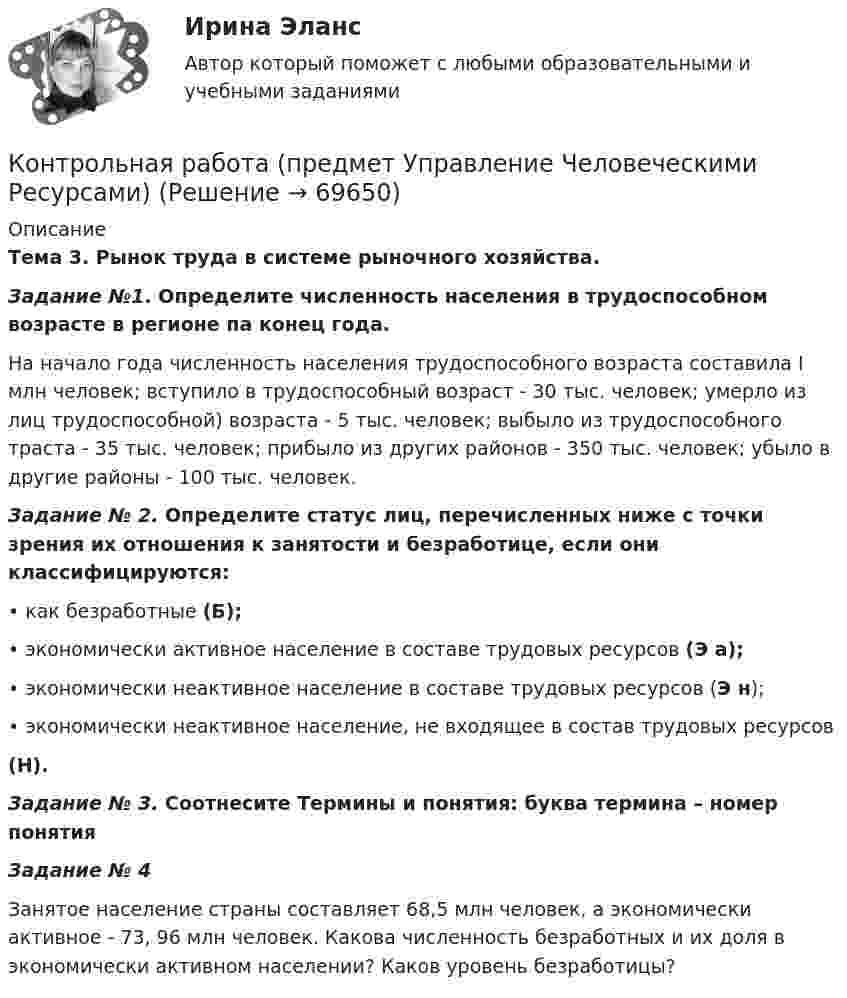      
            Описание
            Тема 3. Рынок труда в системе рыночного хозяйства.Задание №1. Определите численность населения в трудоспособном возрасте в регионе па конец года.	На начало года численность населения трудоспособного возраста составила I млн человек; вступило в трудоспособный возраст - 30 тыс. человек; умерло из лиц трудоспособной) возраста - 5 тыс. человек; выбыло из трудоспособного траста - 35 тыс. человек; прибыло из других районов - 350 тыс. человек; убыло в другие районы - 100 тыс. человек. Задание № 2. Определите статус лиц, перечисленных ниже с точки зрения их отношения к занятости и безработице, если они классифицируются:•  как безработные (Б);•  экономически активное население в составе трудовых ресурсов (Э а);•  экономически неактивное население в составе трудовых ресурсов (Э н);• экономически неактивное население, не входящее в состав трудовых ресурсов (Н).Задание № 3. Соотнесите Термины и понятия: буква термина – номер понятияЗадание № 4	Занятое население страны составляет 68,5 млн человек, а экономически активное - 73, 96 млн человек. Какова численность безработных и их доля в экономически активном населении? Каков уровень безработицы?   
            
            
            Контрольная работа (предмет Управление Человеческими Ресурсами)Контрольная работа (предмет Управление Человеческими Ресурсами)Контрольная работа (предмет Управление Человеческими Ресурсами)Контрольная работа (предмет Управление Человеческими Ресурсами)Контрольная работа (Предпринимательское дело)Контрольная работа Предпринимательское правоКонтрольная работа Предпринимательское правоКонтрольная работа Правоведение 2 вариантКОНТРОЛЬНАЯ РАБОТА ПРАВО СОЦИАЛЬНОГО ОБЕСПЕЧЕНИЯКонтрольная работа - Предмет процессы и аппараты пищевого производстваКонтрольная работа  (Предмет Система защиты среды обитания)Контрольная работа (предмет Управление Человеческими Ресурсами)Контрольная работа (предмет Управление Человеческими Ресурсами)Контрольная работа (предмет Управление Человеческими Ресурсами)