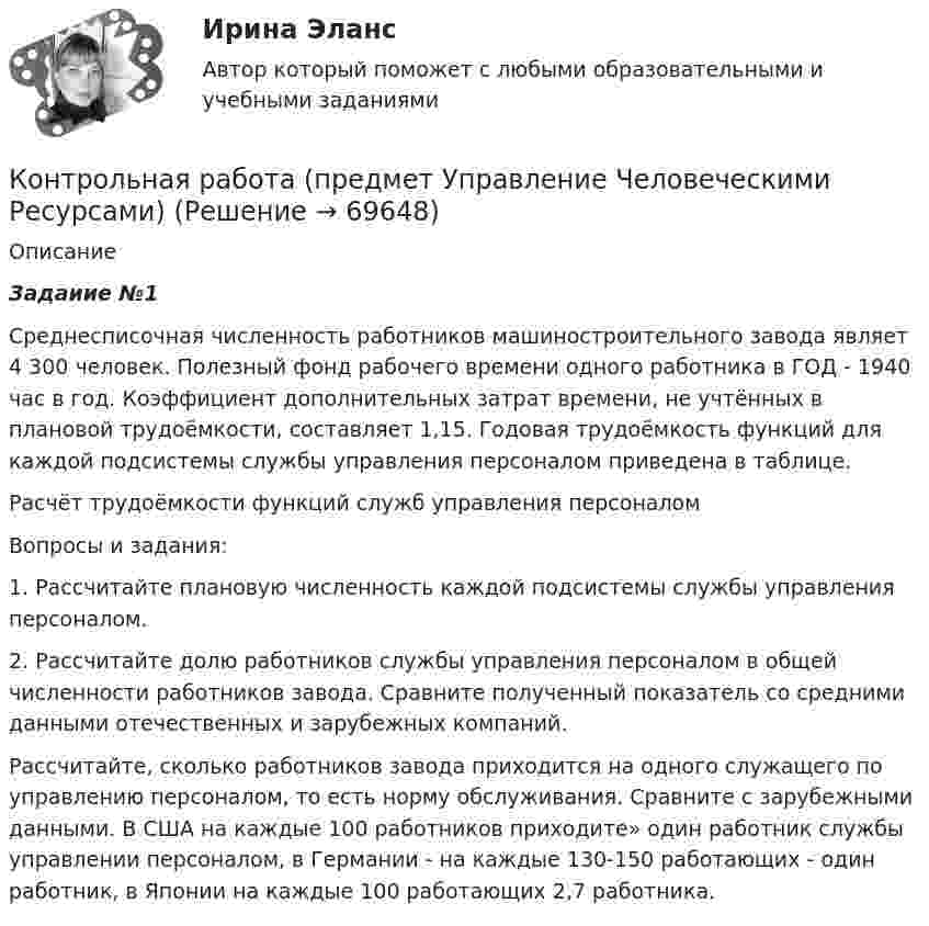      
            Описание
             Задаиие №1Среднесписочная численность работников машиностроительного завода являет 4 300 человек. Полезный фонд рабочего времени одного работника в ГОД -  1940 час в год. Коэффициент дополнительных затрат времени, не учтённых в плановой трудоёмкости, составляет 1,15. Годовая трудоёмкость функций для каждой подсистемы службы управления персоналом приведена в таблице.Расчёт трудоёмкости функций служб управления персоналомВопросы и задания:1. Рассчитайте плановую численность каждой подсистемы службы управления персоналом.2. Рассчитайте долю работников службы управления персоналом в общей численности работников завода. Сравните полученный показатель со средними данными отечественных и зарубежных компаний.Рассчитайте, сколько работников завода приходится на одного служащего по управлению персоналом, то есть норму обслуживания. Сравните с зарубежными данными. В США на каждые 100 работников приходите» один работник службы управлении персоналом, в Германии - на каждые 130-150 работающих - один работник, в Японии на каждые 100 работающих 2,7 работника.    
            
            
            Контрольная работа (предмет Управление Человеческими Ресурсами)Контрольная работа (предмет Управление Человеческими Ресурсами)Контрольная работа (предмет Управление Человеческими Ресурсами)Контрольная работа (предмет Управление Человеческими Ресурсами)Контрольная работа (предмет Управление Человеческими Ресурсами)Контрольная работа (Предпринимательское дело)Контрольная работа Предпринимательское правоКонтрольная работа Правоведение 1 вариант Контрольная работа Правоведение 2 вариантКОНТРОЛЬНАЯ РАБОТА ПРАВО СОЦИАЛЬНОГО ОБЕСПЕЧЕНИЯКонтрольная работа - Предмет процессы и аппараты пищевого производстваКонтрольная работа  (Предмет Система защиты среды обитания)Контрольная работа (предмет Управление Человеческими Ресурсами)Контрольная работа (предмет Управление Человеческими Ресурсами)
