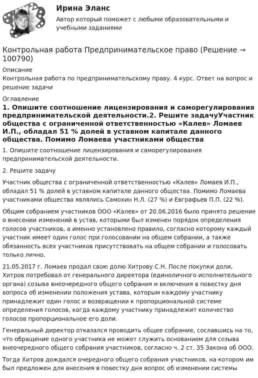      
            Описание
            Контрольная работа по предпринимательскому праву. 4 курс. Ответ на вопрос и решение задачи 
            Оглавление
            1. Опишите соотношение лицензирования и саморегулирования предпринимательской деятельности.2. Решите задачуУчастник общества с ограниченной ответственностью «Калев» Ломаев И.П., обладал 51 % долей в уставном капитале данного общества. Помимо Ломаева участниками общества являлись Самохин Н.Л. (27 %) и Евграфьев П.П. (22 %). Общим собранием участников ООО «Калев» от 20.06.2016 было принято решение о внесении изменений в устав, которыми был изменен порядок определения голосов участников, а именно установлено правило, согласно которому каждый участник имеет один голос при голосовании на общем собрании, а также обязанность всех участников присутствовать на общем собрании и голосовать только лично. 21.05.2017 г. Ломаев продал свою долю Хитрову С.Н. После покупки доли, Хитров потребовал от генерального директора (единоличного исполнительного органа) созыва внеочередного общего собрания и включения в повестку дня вопроса об изменении положения устава, которым каждому участнику принадлежит один голос и возвращении к пропорциональной системе определения голосов, когда каждому участнику принадлежит количество голосов пропорциональное его доли.Генеральный директор отказался проводить общее собрание, сославшись на то, что обращение одного участника не может служить основанием для созыва внеочередного общего собрания участников, согласно ч. 2 ст. 35 Закона об ООО.Тогда Хитров дождался очередного общего собрания участников, на котором им был предложен для внесения в повестку дня вопрос об изменении системы   
            
            
            Контрольная работа Предпринимательское правоКонтрольная работа Предпринимательское правоКонтрольная работа Прокурорский надзор Вариант 3Контрольная работа. ПрофессиограммаКОНТРОЛЬНАЯ РАБОТА реферат  Дж. Граунт: его жизнь и роль в становлении демографии Контрольная работа/Реферат Промышленный переворот и развитие техники, История науки и техники (ИНиТ)Контрольная работа/Реферат Технологии захвата движений в VR/AR и фотограмметрии, Информационные технологии (ИТ)Контрольная работа (предмет Управление Человеческими Ресурсами)Контрольная работа (предмет Управление Человеческими Ресурсами)Контрольная работа (предмет Управление Человеческими Ресурсами)Контрольная работа (предмет Управление Человеческими Ресурсами)Контрольная работа (предмет Управление Человеческими Ресурсами)Контрольная работа (предмет Управление Человеческими Ресурсами)Контрольная работа (предмет Управление Человеческими Ресурсами)