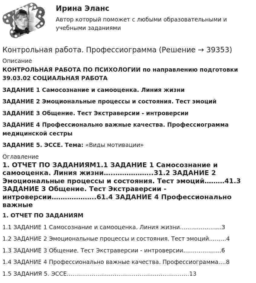      
          Описание
          КОНТРОЛЬНАЯ РАБОТА ПО ПСИХОЛОГИИ по направлению подготовки 39.03.02 СОЦИАЛЬНАЯ РАБОТАЗАДАНИЕ 1 Самосознание и самооценка. Линия жизниЗАДАНИЕ 2 Эмоциональные процессы и состояния. Тест эмоцийЗАДАНИЕ 3 Общение. Тест Экстраверсии - интроверсииЗАДАНИЕ 4 Профессионально важные качества. Профессиограмма медицинской сестрыЗАДАНИЕ 5. ЭССЕ. Тема: «Виды мотивации» 
          Оглавление
          1.   ОТЧЕТ ПО ЗАДАНИЯМ1.1 ЗАДАНИЕ 1 Самосознание и самооценка. Линия жизни…..……………..31.2 ЗАДАНИЕ 2 Эмоциональные процессы и состояния. Тест эмоций………41.3  ЗАДАНИЕ 3 Общение. Тест Экстраверсии - интроверсии………………..61.4 ЗАДАНИЕ 4 Профессионально важные качества. Профессиограмма….81.5 ЗАДАНИЯ 5. ЭССЕ.………………………………………………………13 
            
            
            Контрольная работа Прокурорский надзор Вариант 3Контрольная работа. ПрофессиограммаКОНТРОЛЬНАЯ РАБОТА реферат  Дж. Граунт: его жизнь и роль в становлении демографии Контрольная работа/Реферат Промышленный переворот и развитие техники, История науки и техники (ИНиТ)Контрольная работа/Реферат Технологии захвата движений в VR/AR и фотограмметрии, Информационные технологии (ИТ)Контрольная работа С++, (25 вариант) Конструирование простейшего класса(Технологии программирования, ТП)Контрольная работа (сделать товарную номенклатуру внешнеэкономической деятельности)Контрольная работа (предмет Управление Человеческими Ресурсами)Контрольная работа (предмет Управление Человеческими Ресурсами)Контрольная работа (предмет Управление Человеческими Ресурсами)Контрольная работа (предмет Управление Человеческими Ресурсами)Контрольная работа (предмет Управление Человеческими Ресурсами)Контрольная работа (Предпринимательское дело)Контрольная работа Предпринимательское право