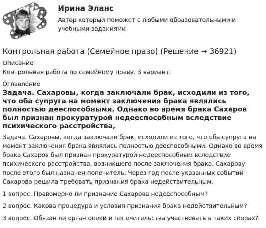      
          Описание
          Контрольная работа по семейному праву. 3 вариант.  
          Оглавление
          	Задача. Сахаровы, когда заключали брак, исходили из того, что оба супруга на момент заключения брака являлись полностью дееспособными. Однако во время брака Сахаров был признан прокуратурой недееспособным вследствие психического расстройства, возникшего после заключения брака. Сахарову после этого был назначен попечитель. Через год после указанных событий Сахарова решила требовать признания брака недействительным. 1 вопрос. Правомерно ли признание Сахарова недееспособным? 2 вопрос. Какова процедура и условия признания брака недействительным? 3 вопрос. Обязан ли орган опеки и попечительства участвовать в таких спорах? 
            
            
            Контрольная работа (сделать товарную номенклатуру внешнеэкономической деятельности)Контрольная работа (Семейное право)Контрольная Работа Система управления затратами Анализ и Оценка проведения затратКонтрольная работа см. описаниеКонтрольная работа. см. файл заданийКонтрольная работа. сновные макроэкономические показатели: валовой национальный продукт (ВНП), валовой внутренний продукт (ВВП), национальный...Контрольная работа Создание виртуального прибора, Информационные системы разработки устройств телекоммуникаций (ИСРУТ)Контрольная работа Предпринимательское правоКонтрольная работа Предпринимательское правоКонтрольная работа Прокурорский надзор Вариант 3Контрольная работа. ПрофессиограммаКОНТРОЛЬНАЯ РАБОТА реферат  Дж. Граунт: его жизнь и роль в становлении демографии Контрольная работа/Реферат Промышленный переворот и развитие техники, История науки и техники (ИНиТ)Контрольная работа/Реферат Технологии захвата движений в VR/AR и фотограмметрии, Информационные технологии (ИТ)