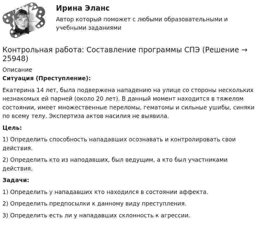      
          Описание
          Ситуация (Преступление):Екатерина 14 лет, была подвержена нападению на улице со стороны нескольких незнакомых ей парней (около 20 лет). В данный момент находится в тяжелом состоянии, имеет множественные переломы, гематомы и сильные ушибы, синяки по всему телу. Экспертиза актов насилия не выявила.Цель:1) Определить способность нападавших осознавать и контролировать свои действия.2) Определить кто из наподавших, был ведущим, а кто был участниками действия.Задачи: 1) Определить у нападавших кто находился в состоянии аффекта.2) Определить предпосылки к данному виду преступления. 3) Определить есть ли у нападавших склонность к агрессии.  
            
            
            Контрольная работа Создание виртуального прибора, Информационные системы разработки устройств телекоммуникаций (ИСРУТ)Контрольная работа: Составление программы СПЭКонтрольная работа//Социально-экономическая статистика//ТУСУР//ВАРИАНТ 11Контрольная работа (статистика)Контрольная работа Статистика Вариант 15 (5 задач) В 2003 г. в Российскую Федерацию прибыло 129,1 тыс. человек, в том числе из стран СНГ – 119,6 тыс. человек. Контрольная работа - СтрахованиеКонтрольная работа (Страховое дело)Контрольная работа/Реферат Технологии захвата движений в VR/AR и фотограмметрии, Информационные технологии (ИТ)Контрольная работа С++, (25 вариант) Конструирование простейшего класса(Технологии программирования, ТП)Контрольная работа (сделать товарную номенклатуру внешнеэкономической деятельности)Контрольная работа (Семейное право)Контрольная Работа Система управления затратами Анализ и Оценка проведения затратКонтрольная работа см. описаниеКонтрольная работа. см. файл заданий