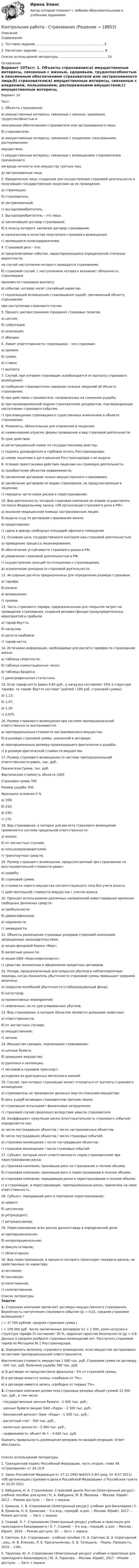     
          Описание
          Содержание   1. Тестовое задание ……………………………………………………….. 3   2. Расчетное задание ………………………………………………………. 8   Список используемой литературы ………………………………………. 10 
          Оглавление
          Вариант 10Тест:   1. Объекты страхования:а) имущественные интересы, связанные с жизнью, здоровьем, трудоспособностью и   пенсионным обеспечением страхователя или застрахованного лица;б) страхователи;в) имущественные интересы, связанные с владением, пользованием, распоряжением   имуществом;г) имущественные интересы, связанные с возмещением страхователем причиненного   им вреда личности или имуществу третьих лиц;д) застрахованные лица.  2. Юридическое лицо, созданное для осуществления страховой деятельности и получившее государственную лицензию на ее проведение:а) страховщик;б) страхователь;в) застрахованный;г) выгодоприобретатель.  3. Выгодоприобретатель – это лицо:а) заключившее договор страхования;б) в пользу которого заключен договор страхования;в) назначенное в качестве получателя страхового возмещения;г) являющееся полисодержателем.  4. Страховой риск - это:а) предполагаемое событие, характеризующееся определенной степенью вероятности,   на случай наступления которого проводится страхование;б) страховой случай, с наступлением которого возникает обязанность страховщика   произвести страховую выплату;в) событие, которое носит случайный характер;г) подлежащий возмещению страховщиком ущерб, причиненный объекту страхования   при наступлении страхового случая.  5. Процесс распространения (продажи) страховых полисов:а) цессия;б) суброгация;в) аквизиция;г) абандон.  6. Лимит ответственности страховщика – это страховая: а) премия;б) сумма;в) ставка;г) выплата.  7. Случай, при котором страховщик освобождается от выплаты страхового возмещения:а) сообщение страхователем заведомо ложных сведений об объекте страхования;б) при действиях страхователя, направленных на снижение ущерба;в) при несвоевременной подаче страхователем документов, подтверждающих наступление страхового события;г) при извещении страховщика о существенных изменениях в объекте страхования.  8. Реквизиты, обязательные для отражения в лицензии:а) наименование отрасли, формы проведения и вид страховой деятельности;б) срок действия;в) регистрационный номер по государственному реестру;г) подпись руководителя и гербовая печать Росстрахнадзора;д) номер лицензии и дата решения Росстрахнадзора о ее выдаче.  9. Условие приостановки действия лицензии на страховую деятельность:а) приобретение объектов недвижимости;б) заключение договоров только имущественного страхования;в) заключение договоров по видам страхования, не предусмотренным в лицензии;г) передача части своих рисков в перестрахование;  10. Вид деятельности, который страховая компания не вправе осуществлять согласно Федеральному закону «Об организации страхового дела в РФ»:а) оказание медицинской помощи застрахованным лицам;б) выдача ссуд по договорам страхования жизни;в) кредитование;г) сдача в аренду свободных площадей офисного помещения  11. Основная цель государственного контроля над страховой деятельностью:а) проведение процесса лицензирования;б) обеспечение устойчивости страхового рынка в РФ;в) управление страховой деятельностью в РФ;г) осуществление санкций по отношению к страховщикам;д) ограничение доходности страховой деятельности.  12. Актуарные расчеты предназначены для определения размера страховых:а) тарифа;б) взноса;в) возмещения;г) премии.  13. Часть страхового тарифа, предназначенная для покрытия затрат на проведение страхования, создания резерва (фонда) предупредительных мероприятий и прибыли:а) тариф-брутто;б) нагрузка;в) дельта-надбавка;г) тариф-нетто.  14. Источники информации, необходимые для расчета тарифов по страхованию жизни:а) таблица смертности;б) таблица коммутационных чисел;в) таблицы Брадиса;г) демографическая статистика.  15. Если тариф-нетто равен 0.85 руб., а нагрузка составляет 25% в структуре тарифа, то тариф- брутто составит (рублей / 100 руб. страховой суммы):а) 1,13;б) 1,07;в) 1,35;           г) 0,975.  16. Размер страхового возмещения при системе пропорциональной ответственности выплачивается:а) пропорционально стоимости застрахованного имущества;б) в размере страховой суммы, указанной в договоре;в) пропорционально размеру произошедшего фактического ущерба;г) в размере фактической стоимости имущества.  17. Размер страхового возмещения по системе пропорциональной ответственности равен, тыс. руб.:   Показатели Сумма, тыс. руб.   Фактическая стоимость объекта 1000   Страховая сумма 700   Размер ущерба 300   Франшиза условная 5 %   а) 300; б) 210;в) 245;г) 175.   18. Вид страхования, в котором для расчета страхового возмещения применяется система предельной ответственности:а) жизни;б) от несчастных случаев;в) сельхозпроизводителей;г) транспортных средств.  19. Размер страхового возмещения, предусмотренный при страховании по восстановительной стоимости равен:а) ущербу;б) страховой сумме;в) стоимости нового имущества соответствующего типа без учета износа;г) действительной стоимости имущества с учетом износа.  20. Принцип использования различных направлений инвестирования временно свободных денежных средств:а) прибыльности;б) диверсификации;в) надежности;г) ликвидности.  21. Объекты размещения страховых резервов страховой компанией, запрещенные законодательством:а) акции фондовой биржи «Мир»;б) валютные ценности;в) акции ОАО «Красноярскэнерго»;г) средства, вложенные в оформление кредитных договоров.  22. Резерв, предназначенный для покрытия убытков в неблагоприятные периоды, когда показатель убыточности страховой суммы превышает среднюю величину:а) покрытия колебаний убыточности (стабилизационный фонд);б) катастроф;в) превентивных мероприятий;г) заявленных, но не урегулированных убытков.  23. Вид страхования, в котором объектом являются домашние животные:а) ответственности;б) от несчастных случаев;в) имущественное; г) личное.  24. Имущество граждан, подлежащее страхованию:а) ценные бумаги;б) домашнее имущество;в) рукописи и коллекции;г) легковой и грузовой транспорт;д) изделия из драгоценных металлов и камней.  25. Случаи, при которых страховщик может отказаться от выплаты страхового возмещения:а) страхователь не предпринял должных мер по спасению имущества;б) весь ущерб возмещен страхователю третьим лицом;в) страховщик испытывает финансовые затруднения;г) страховой случай произошел вследствие умысла страхователя.  26. Коэффициент кумуляции риска (опустошительность страхового события) определяется как:а) число пострадавших объектов / число застрахованных объектов;б) число пострадавших объектов / число страховых событий;в) страховое возмещение / число пострадавших объектов;г) страховое возмещение / число страховых событий.  27. Субъект, который несет ответственность перед страхователем при перестраховании риска:а) страховая компания, принявшая риск на страхование в полном объеме;б) страховая компания, принявшая риск в перестрахование в полном объеме;в) страховая компания, передающая риски в перестрахование в полном объеме;г) и страховщик, и перестраховщик, пропорционально риску, принятому на свою ответственность.  28. Субъект, передавший риск в повторное перестрахование:а) цедент;б) цессионер;в) ретроцедент;г) ретроцессионер.  29. Перестрахование всех рисков данного вида в определенной доле:а) пропорциональное;б) непропорциональное;в) факультативное;г) облигаторное;  30. Вид перестрахования, в процессе которого происходит передача рисков, не свойственных по характеру:а) активное;б) пассивное;в) качественное;г) количественное.  
          Список литературы
          Задачи:  1. Страховая компания заключает договоры имущественного страхования. Вероятность наступления страхового события (q) = 0,01, среднее страховое возмещение () = 37 500 рублей, средняя страховая сумма        () = 150 000 руб. Число заключенных договоров (n) = 1 000, доля нагрузки в структуре тарифа (f) составляет 30 %, заданная гарантия безопасности (g) = 0,9. Данных о среднем разбросе страховых возмещений нет. Рассчитать страховой тариф по Методике № 1 Росстрахнадзора. 2. Определить величину страхового возмещения, если имущество застраховано по системе пропорциональной ответственности.	Фактическая стоимость имущества 1 000 тыс. руб. Страховая сумма по договору - 500 тыс. руб. Величина ущерба 380 тыс. руб.а) В договоре не предусмотрена франшиза - 5% от страховой суммы;б) в договоре имеется запись «свободно от 7%»;в) в договоре имеется запись «свободно от первых 7%». 3. Страховая компания разместила страховые резервы общей суммой 12 500 тыс. руб., в том числе:- государственные ценные бумаги – 1 000 тыс. руб.;- ценные бумаги (акции) ОАО «Лада» - 2 500 тыс. руб.;- банковский депозит: банк «Кедр» - 1 500 тыс. руб.; - расчетный счет - 500 тыс. руб.;- валютные ценности – 3 000 тыс. руб.;- недвижимость: объект № 1 – 4 000 тыс. руб.Оценить правильность размещения резервов по каждой операции. Ответ обосновать.Список используемой литературы 	1. Гражданский кодекс Российской Федерации, часть вторая, глава 48 «Страхование» от 24.10.9	2. Закон Российской Федерации от 27.11.1992 №4015-1-ФЗ (ред. От 8.07.2011) «Об организации страхового дела в Российской Федерации» // Российская газета от 22.07.2011	3. Бабурина, Н. А. Страхование. Страховой рынок России [Электронный ресурс] : учебное пособие для вузов / Н. А. Бабурина, М. В. Мазаева. – Москва :Юрайт, 2017. – Режим доступа: . – Загл. с экрана. 	2. Ермасов, С. В. Страхование [Электронный ресурс]: учебник для бакалавров / С. В. Ермасов, Н. Б. Ермасова. – 5-е изд., перераб. и доп. – Москва :Юрайт, 2017. – Режим доступа: . – Загл. с экрана.	 3. Скамай, Л. Г. Страхование [Электронный ресурс] учебник и практикум для прикладного бакалавриата / Л. Г. Скамай. – 3-е изд., перераб. и доп. – Москва : Юрайт, 2016. – Режим доступа: 20 . – Загл. с экрана. 	4. Светлая, Е.А. Страхование : учебное пособие / Е. А. Светлая, В. Э. Серогодский ; рец.: И. В. Елохова, Л. Е. Красильникова, О. В. Тупицына. - Пермь :Прокростъ, 2015. - 139с. 	5. Тарасова, Ю. А. Страхование [Электронный ресурс]: учебник и практикум для прикладного бакалавриата / Ю. А. Тарасова. – Москва :Юрайт, 2017. –Режим доступа: . – Загл. с экрана
            
            
            Контрольная работа Статистика Вариант 15 (5 задач) В 2003 г. в Российскую Федерацию прибыло 129,1 тыс. человек, в том числе из стран СНГ – 119,6 тыс. человек. Контрольная работа - СтрахованиеКонтрольная работа (Страховое дело) Контрольная работа Строительная теплофизика 1 вариант ТулГУ (дистант)Контрольная работа Судебная медицинаКонтрольная работа (таблицы и теория)Контрольная работа Таможенное право ДВГУПС вариант 7Контрольная Работа Система управления затратами Анализ и Оценка проведения затратКонтрольная работа см. описаниеКонтрольная работа. см. файл заданийКонтрольная работа. сновные макроэкономические показатели: валовой национальный продукт (ВНП), валовой внутренний продукт (ВВП), национальный...Контрольная работа Создание виртуального прибора, Информационные системы разработки устройств телекоммуникаций (ИСРУТ)Контрольная работа: Составление программы СПЭКонтрольная работа//Социально-экономическая статистика//ТУСУР//ВАРИАНТ 11