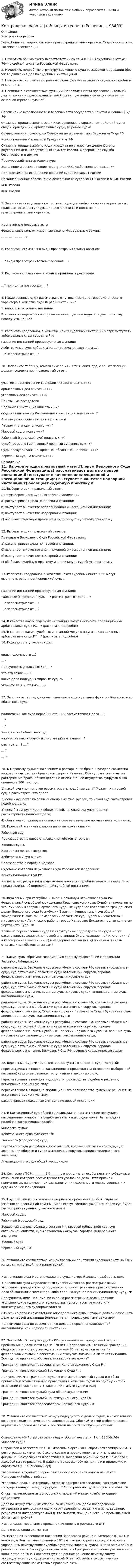     
            Описание
            Контрольная работаТема. Понятие, задачи, система правоохранительных органов. Судебная система Российской Федерации1. Начертить общую схему (в соответствии со ст. 4 ФКЗ «О судебной системе РФ») судебной системы Российской Федерации.2. Начертить подробную структуру Верховного Суда Российской Федерации (без учета движения дел по судебным инстанциям).3. Начертить систему арбитражных судов (без учета движения дел по судебным инстанциям).4. Приведите в соответствие функции (направленность) правоохранительной деятельности и правоохранительный орган, где данная функция считается основной (превалирующей):Обеспечение независимости и безопасности государства	Конституционный Суд РФОказание юридической помощи и совершение нотариальных действий	Суды общей юрисдикции, арбитражные суды, мировые судьиОсуществление правосудия	Судебный департамент при Верховном Суде РФКонституционный контроль	Прокуратура РФОказание юридической помощи и защита по уголовным делам	Органы внутренних дел, Следственный комитет России, Федеральная служба безопасности и другиеПрокурорский надзор	АдвокатураВыявление и расследование преступлений	Служба внешней разведкиПринудительное исполнение решений судов	Нотариат России Организационное обеспечение деятельности судов	ФССП России и ФСИН России	МЧС России	ФНС России5. Заполните схему, вписав в соответствующие ячейки название нормативных правовых актов, регулирующие деятельность и полномочия правоохранительных органов:		Нормативные правовые акты					 Федеральные конституционные законы					Федеральные законы		 …	…	…?			…	…	…?6. Расписать схематично виды правоохранительных органов: …?	виды правоохранительных органов	…?7. Расписать схематично основные принципы правосудия: …?	принципы правосудия	…? 8. Какие военные суды рассматривают уголовные дела террористического характера в качестве суда первой инстанции?1. написать их точные названия;2. ссылки на нормативные правовые акты, где законодатель дает по этому поводу уточнение?9. Расписать (подробно), в качестве каких судебных инстанций могут выступать арбитражные суды субъекта РФ:	название инстанций	процессуальная функцияАрбитражные суды субъекта РФ	…?	рассматривают дела …?	…?	пересматривают …?10. Заполните таблицу, вписав символ «+» в те ячейки, где, с ваших позиций должен содержаться правильный ответ: участие в рассмотрении			гражданских дел		вписать «+»?					арбитражных дел		вписать «+»?					уголовных дел		вписать «+»?	Присяжные заседатели											Надзорная инстанция		вписать «+»?		судебная инстанция			Кассационная инстанция		вписать «+»?					Апелляционная инстанция		вписать «+»?					Первая инстанция		вписать «+»?	 				Мировой суд		вписать «+»?					Районный (городской суд)		вписать «+»?		судебное звено			Гарнизонный военный суд		вписать «+»?				Суды республиканские, краевые, областные…			вписать «+»?					Верховный Суд РФ		вписать «+»?	 
            Оглавление
            11. Выберите один правильный ответ.Пленум Верховного Суда Российской Федерации:а) рассматривает дела по первой инстанции;б) выступает в качестве апелляционной и кассационной инстанции;в) выступает в качестве надзорной инстанции;г) обобщает судебную практику и анализирует судебную статистику12. Выберите один правильный ответов.Президиум Верховного Суда Российской Федерации:а) рассматривает дела по первой инстанции;б) выступает в качестве апелляционной и кассационной инстанции;в) выступает в качестве надзорной инстанции;г) обобщает судебную практику и анализирует судебную статистику13. Расписать (подробно), в качестве каких судебных инстанций могут выступать районные (городские) суды:	название инстанций	процессуальная функцияРайонные (городские) суды	…?	рассматривают дела …?	…?	пересматривают …?	…?	пересматривают …?14. В качестве каких судебных инстанций могут выступать апелляционные арбитражные суды РФ…? (расписать подробно)15. В качестве каких судебных инстанций могут выступать кассационные арбитражные суды РФ…? (расписать подробно)16. Подсудность уголовных дел: виды подсудности	…?							…?			Подсудность уголовных дел				…?						что это такое…	…?			 		какие дела подсудны мировым судьям…				…?	 			укажите НПА и статью…		…?		17. Заполните таблицу, указав основные процессуальные функции Кемеровского областного суда:	полномочия как суда первой инстанции		рассматривает дела	…?						…?						…?		Кемеровский областной суд							в качестве каких судебных инстанций выступает…?		расписать…?	… ?						… ?						… ?		18. К мировому судье с заявлением о расторжении брака и разделе совместно нажитого имущества обратились супруги Ивановы. Оба супруга согласны на расторжение брака, общих детей не имеют. Общее имущество супругов было оценено в 560 тыс. руб.1) какой суд уполномочен рассматривать подобные дела? Может ли мировой судья рассмотреть это дело?2) если имущество было бы оценено в 49 тыс. рублей, то какой суд рассматривал подобное дело;3) если бы супруги имели общих детей, то какой суд уполномочен рассматривать подобное дело;4) обязательно приведите ссылки на соответствующие нормативные источники.19. Прочитайте внимательно названные ниже понятия:Районный суд.Производство по вновь открывшимся обстоятельствам.Военные суды.Кассационное производство.Арбитражный суд округа.Производство в порядке надзора.Судебные коллегии Верховного Суда Российской Федерации.Конституционный Суд РФ.Какие из них раскрывают содержание понятия «судебное звено», а какие дают представления об определенной судебной инстанции?20. Верховный суд Республики Тыва; Президиум Верховного Суда РФ; Федеральный суд общей юрисдикции Красноярского края; Судебная коллегия по экономическим спорам Верховного Суда РФ; Судебная коллегия по гражданским делам Верховного суда Республики Бурятия; Федеральный суд общей юрисдикции г. Москвы; Кемеровский областной суд; Судебный участок № 1 мирового судьи Ленинского района города Кемерово; Дисциплинарная коллегия Верховного Суда РФ.Какие из перечисленных судов и структурных подразделений судов могут рассматривать дела: а) по первой инстанции; б) в апелляционной инстанции; в) в кассационной инстанции; г) в надзорной инстанции, д) по новым и вновь открывшимся обстоятельствам?21. Какие суды образуют современную систему судов общей юрисдикции Российской Федерации:районные суды, Верховные суды республик в составе РФ, краевые (областные) суды, суд автономной области и суды автономных округов, городов федерального значения, военные суды, мировые судьи;районные суды, Верховные суды республик в составе РФ, краевые (областные) суды, суд автономной области и суды автономных округов, городов федерального значения, военные суды, мировые судьи, апелляционные суды, кассационные суды;районные суды, Верховные суды республик в составе РФ, краевые (областные) суды, суд автономной области и суды автономных округов, городов федерального значения, Судебные коллегии Верховного Суда РФ, военные суды, апелляционные суды, кассационные суды;районные суды, Верховные суды республик в составе РФ, краевые (областные) суды, суд автономной области и суды автономных округов, городов федерального значения, Судебные коллегии Верховного Суда РФ, военные суды, мировые судьи, апелляционные суды, кассационные суды;районные суды, Верховные суды республик в составе РФ, краевые (областные) суды, суд автономной области и суды автономных округов, городов федерального значения, Верховный Суд РФ, военные суды, мировые судьи22. Верховный Суд РФ компетентен выступать в качестве суда, который:пересматривает в порядке кассационного производства (в порядке выборочной кассации) судебные решения, вступившие в законную силу;пересматривает в порядке надзорного производства судебные решения, вступившие в законную силу;пересматривает в порядке апелляционного производства судебные решения, не вступившие в законную силу;рассматривает подсудные ему дела по первой инстанции23. В Кассационный суд общей юрисдикции на рассмотрение поступила кассационная жалоба. На судебные акты каких судов может быть подана подобная кассационная жалоба:Мирового судьи;Арбитражного суда субъекта РФ;Районного (городского) суда;Верховного суда республики в составе РФ, краевого (областного) суда, суда автономной области и судов автономных округов, городов федерального значения;Апелляционного суда общей юрисдикции24. Согласно УПК РФ _______???_______, определяется особенностями субъекта, в отношении которого рассматривается уголовное дело. Этот признак применяется, например, при разграничении подсудности между военными и судами общей юрисдикции.25. Группой лиц из 3-х человек совершен вооруженный разбой. Один из участников преступной группы имеет статус военнослужащего. Какой суд будет рассматривать данное уголовное дело?Мировой судья;Районный (городской) суд;Верховный суд республики в составе РФ, краевой (областной) суд, суд автономной области, суды автономных округов, городов федерального значения;Военный суд;Верховный Суд РФ26. Установите соответствие между базовыми понятиями судебной системы РФ и их характеристикой (интерпретацией):Компетенция суда	Местонахождение суда, который должен разбирать делоЮрисдикция суда	Определенный судейский состав, рассматривающий уголовное, гражданское дело, дело об административном правонарушении, дело об экономическом споре, либо дело, подсудное Конституционному Суду РФПодсудность дела	Полномочие суда по рассмотрению дела в порядке уголовного, гражданского, административного, арбитражного или конституционного судопроизводства	Отнесение дела к компетенции определенного суда, который должен разрешить дело по первой инстанции (определяется процессуальными законами)	Полномочие суда по рассмотрению дела по первой, апелляционной, кассационной или надзорной инстанции27. Закон РФ «О статусе судей в РФ» устанавливает предельный возраст пребывания в должности судьи - 70 лет. Предположим, что некий гражданин, общаясь с нами стал утверждать, что ему 80 лет и, что он является федеральным судьей с действующим статусом. Возможна ли такая ситуация? Если да, то при каких обстоятельствах она возможна?Гражданин является председателем Конституционного Суда РФ;Гражданин является судьей Верховного Суда РФ;При условии, что гражданин судья в отставке (почетный судья) и он был привлечен к осуществлению правосудия в качестве судьи по одному из трех оснований согласно ст. 7.1 Закона «О статусе судей в РФ»;Гражданин является судьей суда общей юрисдикции;Гражданин является судьей Конституционного Суда РФ;Гражданин является председателем Верховного Суда РФ28. Установите соответствие между подсудностью дела и судом, в компетенцию которого входит рассмотрение данного дела. Обоснуйте свой выбор на основе нормативно-правовых актов и ссылками на соответствующие статьи:Совершенно убийство без отягчающих обстоятельств (ч. 1 ст. 105 УК РФ)	Мировой судьяС просьбой о регистрации ООО «Россия» в орган ФНС обратился гражданин И. В регистрации документов было отказано и предложено изменить название фирмы. И. не согласился и обратился в Заводский районный суд г. Кемерово с жалобой на это решение. В районном суде жалобу не приняли и предложили обратиться в …?	Районный судРазрешение трудовых споров, связанных с восстановлением на работе	Кемеровский областной судУголовные дела, в материалах которых содержатся сведения, составляющие государственную тайну, подсудны …?	Арбитражный суд Кемеровской областиСпоры, вытекающие из договорных отношений между хозяйствующими субъектами	Дела по имущественным спорам, за исключением дел о наследовании имущества и дел, возникающих из отношений по созданию и использованию результатов интеллектуальной деятельности, при цене иска, не превышающей 50-ти тысяч рублей	Компенсация морального вреда причиненного в результате ДТП	Дела о взыскании алиментов	 29. Исходя из численности населения Заводского района г. Кемерово в 160 тыс. человек, а Центрального района – 102 тыс. человек, решено создать новые и упразднить действующие судебные участки мировых судей. В Заводском районе решено оставить 5-ть судебных участков, а в Центральном районе увеличить их количество до 10-и. Соответствует ли данное решение действующему законодательству о судебной системе? Ответ обоснуйте со ссылками на соответствующие нормативные правовые акты.  
            
            
            Контрольная работа Судебная медицинаКонтрольная работа (таблицы и теория)Контрольная работа Таможенное право ДВГУПС вариант 7Контрольная работа: Танцевальная терапия. Практическое задание 1Контрольная работа: Танцевальная терапия. Практическое задание 2Контрольная работа: Танцевальная терапия. Практическое задание 3Контрольная работа: Танцевальная терапия. Практическое задание 4Контрольная работа Создание виртуального прибора, Информационные системы разработки устройств телекоммуникаций (ИСРУТ)Контрольная работа: Составление программы СПЭКонтрольная работа//Социально-экономическая статистика//ТУСУР//ВАРИАНТ 11Контрольная работа (статистика)Контрольная работа Статистика Вариант 15 (5 задач) В 2003 г. в Российскую Федерацию прибыло 129,1 тыс. человек, в том числе из стран СНГ – 119,6 тыс. человек. Контрольная работа - СтрахованиеКонтрольная работа (Страховое дело)