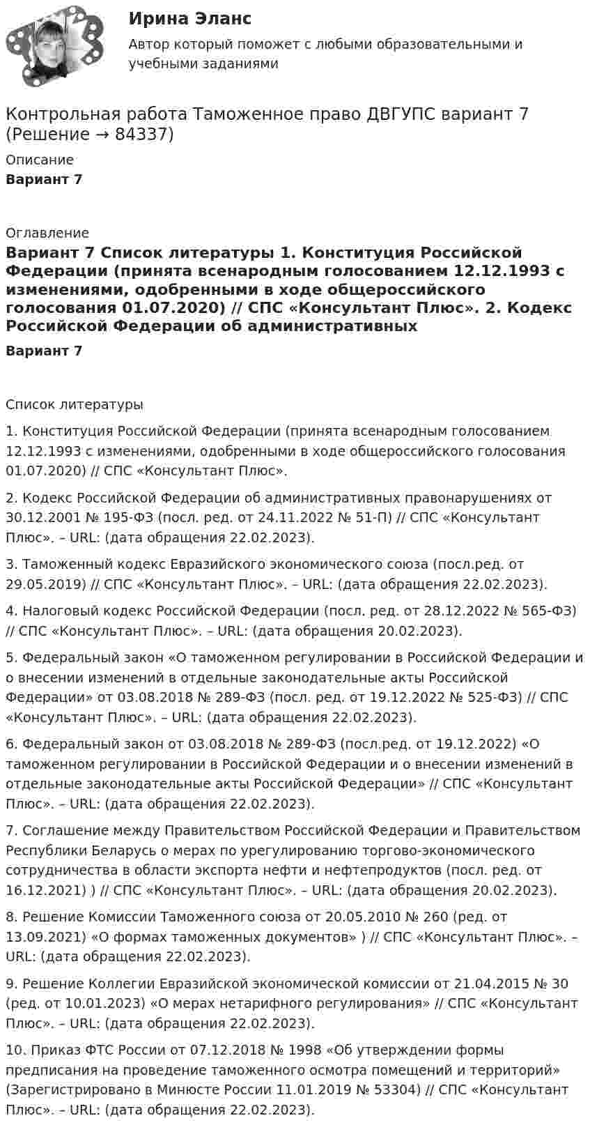      
            Описание
            Вариант 7 
            Оглавление
            Вариант 7 
            Список литературы
             	1.             Конституция Российской Федерации (принята всенародным голосованием 12.12.1993 с изменениями, одобренными в ходе общероссийского голосования 01.07.2020) // СПС «Консультант Плюс». 	2.             Кодекс Российской Федерации об административных правонарушениях от 30.12.2001 № 195-ФЗ (посл. ред. от 24.11.2022 № 51-П) // СПС «Консультант Плюс». ­­­­­­­­­­­­­­– URL:  (дата обращения 22.02.2023).	3.             Таможенный кодекс Евразийского экономического союза (посл.ред. от 29.05.2019) // СПС «Консультант Плюс». ­­­­­­­­­­­­­­– URL:  (дата обращения 22.02.2023).	4.             Налоговый кодекс Российской Федерации (посл. ред. от 28.12.2022 № 565-ФЗ) // СПС «Консультант Плюс». – URL:  (дата обращения 20.02.2023).	5.             Федеральный закон «О таможенном регулировании в Российской Федерации и о внесении изменений в отдельные законодательные акты Российской Федерации» от 03.08.2018 № 289-ФЗ (посл. ред. от 19.12.2022 № 525-ФЗ) // СПС «Консультант Плюс». ­­­­­­­­­­­­­­– URL:  (дата обращения 22.02.2023).	6.             Федеральный закон от 03.08.2018 № 289-ФЗ (посл.ред. от 19.12.2022) «О таможенном регулировании в Российской Федерации и о внесении изменений в отдельные законодательные акты Российской Федерации» // СПС «Консультант Плюс». ­­­­­­­­­­­­­­– URL:  (дата обращения 22.02.2023).	7.             Соглашение между Правительством Российской Федерации и Правительством Республики Беларусь о мерах по урегулированию торгово-экономического сотрудничества в области экспорта нефти и нефтепродуктов (посл. ред. от 16.12.2021) ) // СПС «Консультант Плюс». – URL:  (дата обращения 20.02.2023).	8.             Решение Комиссии Таможенного союза от 20.05.2010 № 260 (ред. от 13.09.2021) «О формах таможенных документов» ) // СПС «Консультант Плюс». ­­­­­­­­­­­­­­– URL:  (дата обращения 22.02.2023).	9.             Решение Коллегии Евразийской экономической комиссии от 21.04.2015 № 30 (ред. от 10.01.2023) «О мерах нетарифного регулирования» // СПС «Консультант Плюс». ­­­­­­­­­­­­­­– URL:  (дата обращения 22.02.2023).	10.          Приказ ФТС России от 07.12.2018 № 1998 «Об утверждении формы предписания на проведение таможенного осмотра помещений и территорий» (Зарегистрировано в Минюсте России 11.01.2019 № 53304) // СПС «Консультант Плюс». ­­­­­­­­­­­­­­– URL:  (дата обращения 22.02.2023). 
            
            
            Контрольная работа (таблицы и теория)Контрольная работа Таможенное право ДВГУПС вариант 7Контрольная работа: Танцевальная терапия. Практическое задание 1Контрольная работа: Танцевальная терапия. Практическое задание 2Контрольная работа: Танцевальная терапия. Практическое задание 3Контрольная работа: Танцевальная терапия. Практическое задание 4Контрольная работа - тема №20Контрольная работа: Составление программы СПЭКонтрольная работа//Социально-экономическая статистика//ТУСУР//ВАРИАНТ 11Контрольная работа (статистика)Контрольная работа Статистика Вариант 15 (5 задач) В 2003 г. в Российскую Федерацию прибыло 129,1 тыс. человек, в том числе из стран СНГ – 119,6 тыс. человек. Контрольная работа - СтрахованиеКонтрольная работа (Страховое дело) Контрольная работа Строительная теплофизика 1 вариант ТулГУ (дистант)