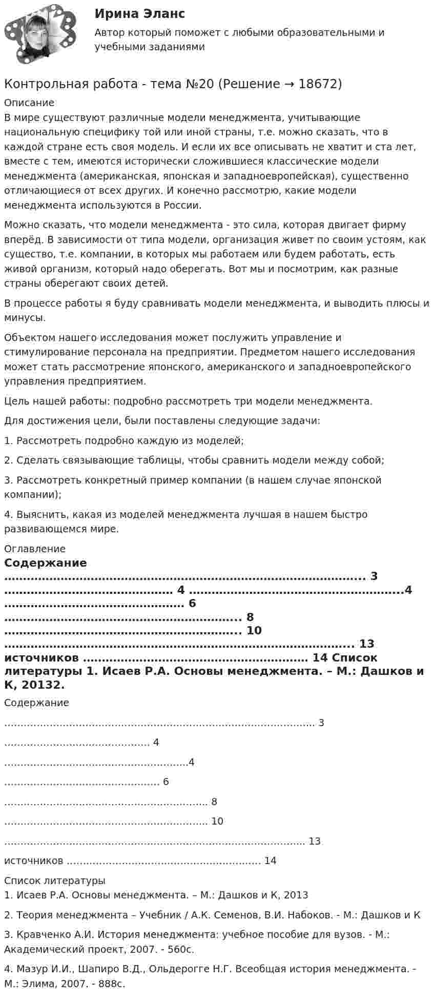     
          Описание
          	В мире существуют различные модели менеджмента, учитывающие национальную специфику той или иной страны, т.е. можно сказать, что в каждой стране есть своя модель. И если их все описывать не хватит и ста лет, вместе с тем, имеются исторически сложившиеся классические модели менеджмента (американская, японская и западноевропейская), существенно отличающиеся от всех других. И конечно рассмотрю, какие модели менеджмента используются в России.	Можно сказать, что модели менеджмента - это сила, которая двигает фирму вперёд. В зависимости от типа модели, организация живет по своим устоям, как существо, т.е. компании, в которых мы работаем или будем работать, есть живой организм, который надо оберегать. Вот мы и посмотрим, как разные страны оберегают своих детей.	В процессе работы я буду сравнивать модели менеджмента, и выводить плюсы и минусы.	Объектом нашего исследования может послужить управление и стимулирование персонала на предприятии. Предметом нашего исследования может стать рассмотрение японского, американского и западноевропейского управления предприятием.	Цель нашей работы: подробно рассмотреть три модели менеджмента.	Для достижения цели, были поставлены следующие задачи:	1. Рассмотреть подробно каждую из моделей;	2. Сделать связывающие таблицы, чтобы сравнить модели между собой;	3. Рассмотреть конкретный пример компании (в нашем случае японской компании);	4. Выяснить, какая из моделей менеджмента лучшая в нашем быстро развивающемся мире.  
          Оглавление
          Содержание  …………………………………………………………………………………... 3  ……………………………………… 4  ………………………………………………...4  ………………………………………… 6  ……………………………………………………... 8  ……………………………………………………... 10  ………………………………………………………………………………... 13 источников …………………………………………………… 14  
          Список литературы
          1.     Исаев Р.А. Основы менеджмента. – М.: Дашков и К, 20132.     Теория менеджмента – Учебник / А.К. Семенов, В.И. Набоков. - М.: Дашков и К3.     Кравченко А.И. История менеджмента: учебное пособие для вузов. - М.: Академический проект, 2007. - 560с.4.     Мазур И.И., Шапиро В.Д., Ольдерогге Н.Г. Всеобщая история менеджмента. - М.: Элима, 2007. - 888с.
            
            
            Контрольная работа: Танцевальная терапия. Практическое задание 4Контрольная работа - тема №20Контрольная работа теории вероятностей и математической статистикеКонтрольная работа Теории лидерства в исследованиях зарубежных и отечественных ученых, Основы деловых коммуникаций (ОДК)Контрольная работа Теория и практика судебной риторикиКонтрольная работа-Тест (Теория государства и права)Контрольная работа. ТоксикологияКонтрольная работа (Страховое дело) Контрольная работа Строительная теплофизика 1 вариант ТулГУ (дистант)Контрольная работа Судебная медицинаКонтрольная работа (таблицы и теория)Контрольная работа Таможенное право ДВГУПС вариант 7Контрольная работа: Танцевальная терапия. Практическое задание 1Контрольная работа: Танцевальная терапия. Практическое задание 2