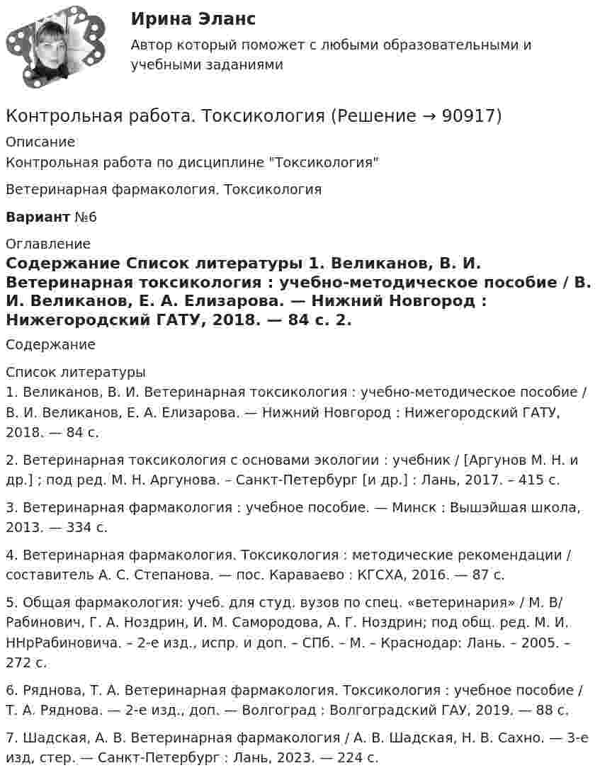      
            Описание
            Контрольная работа по дисциплине ТоксикологияВетеринарная фармакология. ТоксикологияВариант №6 
            Оглавление
            Содержание 
            Список литературы
            	1.               Великанов, В. И. Ветеринарная токсикология : учебно-методическое пособие / В. И. Великанов, Е. А. Елизарова. — Нижний Новгород : Нижегородский ГАТУ, 2018. — 84 с. 	2.               Ветеринарная токсикология с основами экологии : учебник / [Аргунов М. Н. и др.] ; под ред. М. Н. Аргунова. – Санкт-Петербург [и др.] : Лань, 2017. – 415 с.	3.               Ветеринарная фармакология : учебное пособие. — Минск : Вышэйшая школа, 2013. — 334 с.	4.               Ветеринарная фармакология. Токсикология : методические рекомендации / составитель А. С. Степанова. — пос. Караваево : КГСХА, 2016. — 87 с. 	5.               Общая фармакология: учеб. для студ. вузов по спец. «ветеринария» / М. B/ Рабинович, Г. А. Ноздрин, И. М. Самородова, А. Г. Ноздрин; под общ. ред. М. И. HHрРабиновича. – 2-е изд., испр. и доп. – СПб. – М. – Краснодар: Лань. – 2005. – 272 с.	6.               Ряднова, Т. А. Ветеринарная фармакология. Токсикология : учебное пособие / Т. А. Ряднова. — 2-е изд., доп. — Волгоград : Волгоградский ГАУ, 2019. — 88 с. 	7.               Шадская, А. В. Ветеринарная фармакология / А. В. Шадская, Н. В. Сахно. — 3-е изд, стер. — Санкт-Петербург : Лань, 2023. — 224 с. 
            
            
            Контрольная работа-Тест (Теория государства и права)Контрольная работа. ТоксикологияКонтрольная работа (Трудовое право)Контрольная работа. Уголовное право. АГУКонтрольная работа Уголовно исполнительное правоКонтрольная работа филологииКонтрольная работа Философская система Аристотеля. УГНТУКонтрольная работа: Танцевальная терапия. Практическое задание 1Контрольная работа: Танцевальная терапия. Практическое задание 2Контрольная работа: Танцевальная терапия. Практическое задание 3Контрольная работа: Танцевальная терапия. Практическое задание 4Контрольная работа - тема №20Контрольная работа теории вероятностей и математической статистикеКонтрольная работа Теории лидерства в исследованиях зарубежных и отечественных ученых, Основы деловых коммуникаций (ОДК)