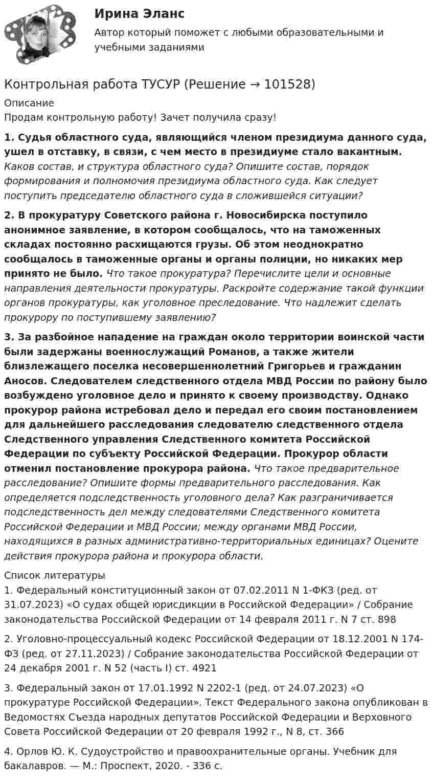       
            Описание
            Продам контрольную работу! Зачет получила сразу!1. Судья областного суда, являющийся членом президиума данного суда, ушел в отставку, в связи, с чем место в президиуме стало вакантным. Каков состав, и структура областного суда? Опишите состав, порядок формирования и полномочия президиума областного суда. Как следует поступить председателю областного суда в сложившейся ситуации? 2. В прокуратуру Советского района г. Новосибирска поступило анонимное заявление, в котором сообщалось, что на таможенных складах постоянно расхищаются грузы. Об этом неоднократно сообщалось в таможенные органы и органы полиции, но никаких мер принято не было. Что такое прокуратура? Перечислите цели и основные направления деятельности прокуратуры. Раскройте содержание такой функции органов прокуратуры, как уголовное преследование. Что надлежит сделать прокурору по поступившему заявлению?3. За разбойное нападение на граждан около территории воинской части были задержаны военнослужащий Романов, а также жители близлежащего поселка несовершеннолетний Григорьев и гражданин Аносов. Следователем следственного отдела МВД России по району было возбуждено уголовное дело и принято к своему производству. Однако прокурор района истребовал дело и передал его своим постановлением для дальнейшего расследования следователю следственного отдела Следственного управления Следственного комитета Российской Федерации по субъекту Российской Федерации. Прокурор области отменил постановление прокурора района. Что такое предварительное расследование? Опишите формы предварительного расследования. Как определяется подследственность уголовного дела? Как разграничивается подследственность дел между следователями Следственного комитета Российской Федерации и МВД России; между органами МВД России, находящихся в разных административно-территориальных единицах? Оцените действия прокурора района и прокурора области.  
            Список литературы
            1. Федеральный конституционный закон от 07.02.2011 N 1-ФКЗ (ред. от 31.07.2023) «О судах общей юрисдикции в Российской Федерации» / Собрание законодательства Российской Федерации от 14 февраля 2011 г. N 7 ст. 8982. Уголовно-процессуальный кодекс Российской Федерации от 18.12.2001 N 174-ФЗ (ред. от 27.11.2023) / Собрание законодательства Российской Федерации от 24 декабря 2001 г. N 52 (часть I) ст. 49213. Федеральный закон от 17.01.1992 N 2202-1 (ред. от 24.07.2023) «О прокуратуре Российской Федерации». Текст Федерального закона опубликован в Ведомостях Съезда народных депутатов Российской Федерации и Верховного Совета Российской Федерации от 20 февраля 1992 г., N 8, ст. 3664. Орлов Ю. К. Судоустройство и правоохранительные органы. Учебник для бакалавров. — М.: Проспект, 2020. - 336 с. 