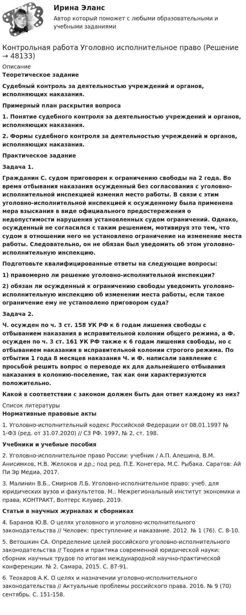      
            Описание
             Теоретическое задание Судебный контроль за деятельностью учреждений и органов, исполняющих наказания. Примерный план раскрытия вопроса 1. Понятие судебного контроля за деятельностью учреждений и органов, исполняющих наказания. 2. Формы судебного контроля за деятельностью учреждений и органов, исполняющих наказания. Практическое задание Задача 1. Гражданин С. судом приговорен к ограничению свободы на 2 года. Во время отбывания наказания осужденный без согласования с уголовно-исполнительной инспекцией изменил место работы. В связи с этим уголовно-исполнительной инспекцией к осужденному была применена мера взыскания в виде официального предостережения о недопустимости нарушения установленных судом ограничений. Однако, осужденный не согласился с таким решением, мотивируя это тем, что судом в отношении него не установлено ограничение на изменение места работы. Следовательно, он не обязан был уведомить об этом уголовно-исполнительную инспекцию. Подготовьте квалифицированные ответы на следующие вопросы: 1) правомерно ли решение уголовно-исполнительной инспекции? 2) обязан ли осужденный к ограничению свободы уведомить уголовно-исполнительную инспекцию об изменении места работы, если такое ограничение ему не установлено приговором суда? Задача 2. Ч. осужден по ч. 3 ст. 158 УК РФ к 6 годам лишения свободы с отбыванием наказания в исправительной колонии общего режима, а Ф. осужден по ч. 3 ст. 161 УК РФ также к 6 годам лишения свободы, но с отбыванием наказания в исправительной колонии строгого режима. По отбытии 1 года 8 месяцев наказания Ч. и Ф. написали заявление с просьбой решить вопрос о переводе их для дальнейшего отбывания наказания в колонию-поселение, так как они характеризуются положительно. Какой в соответствии с законом должен быть дан ответ каждому из них?  
            Список литературы
             Нормативные правовые акты	1.             Уголовно-исполнительный кодекс Российской Федерации от 08.01.1997 № 1-ФЗ (ред. от 31.07.2020) // СЗ РФ. 1997, № 2, ст. 198. Учебники и учебные пособия	2. Уголовно-исполнительное право России: учебник / А.П. Алешина, В.М. Анисимков, Н.В. Желоков и др.; под ред. П.Е. Конегера, М.С. Рыбака. Саратов: Ай Пи Эр Медиа, 2017. 	3. Малинин В.Б., Смирнов Л.Б. Уголовно-исполнительное право: учеб. для юридических вузов и факультетов. М.: Межрегиональный институт экономики и права, КОНТРАКТ, Волтерс Клувер, 2019. Статьи в научных журналах и сборниках	4. Баранов Ю.В. О целях уголовного и уголовно-исполнительного законодательства // Человек: преступление и наказание. 2012. № 1 (76). С. 8-10.	5. Ветошкин СА. Определение целей российского уголовно-исполнительного законодательства // Теория и практика современной юридической науки: сборник научных трудов по итогам международной научно-практической конференции. № 2. Самара, 2015. С. 87-91.	6. Теохаров А.К. О целях и назначении уголовно-исполнительного законодательства // Актуальные проблемы российского права. 2016. № 9 (70) сентябрь. С. 151-158. 
            
            
            Контрольная работа. Уголовное право. АГУКонтрольная работа Уголовно исполнительное правоКонтрольная работа филологииКонтрольная работа Философская система Аристотеля. УГНТУКонтрольная работа. Финансовая математика. Вариант 4. НГУЭУ.Контрольная работа - Финансовый менеджментКонтрольная работа Финансовый менеджментКонтрольная работа: Танцевальная терапия. Практическое задание 4Контрольная работа - тема №20Контрольная работа теории вероятностей и математической статистикеКонтрольная работа Теории лидерства в исследованиях зарубежных и отечественных ученых, Основы деловых коммуникаций (ОДК)Контрольная работа Теория и практика судебной риторикиКонтрольная работа-Тест (Теория государства и права)Контрольная работа. Токсикология