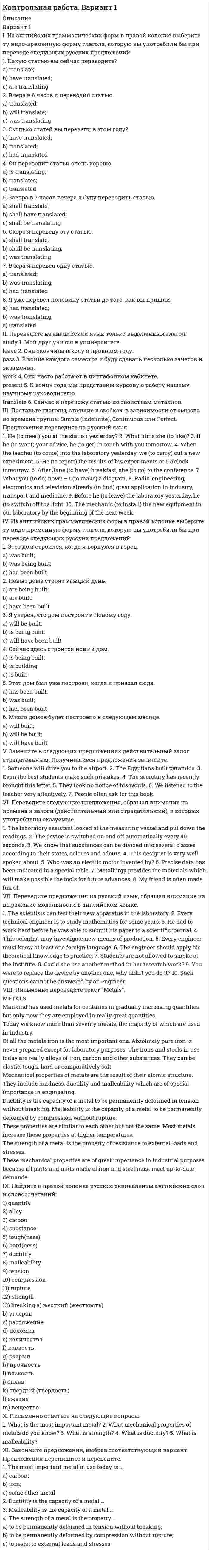 




Описание

Вариант 1
I. Перепишите следующие предложения, подчеркните в каждом из них глагол-сказуемое и определите его видовременную форму и залог. Переведите предложения на русский язык.
1. In the 1960s cattle from France and other European countries were imported and to some extent have replaced the British breeds on English farms.
2. There were no native wild sheep in Britain, but by the time the Romans invaded in the first century AD domesticated sheep had been introduced from Europe, and Britain was already known for its wool.
3. Drugs are being tried out to cause the sheep to shed its fleece at a particular time.
II. Перепишите следующие предложения, подчеркните Participle 1, Participle II, установите функцию каждого из них, т.е. укажите, является ли оно определением, обстоятельством или частью сказуемого. Переведите предложения на русский язык.
1. The wild sheep living in the Hebrides Islands has four horns instead of two.
2. The Yorkshire is a white pig used for bacon.
3. At the packing stations eggs are placed on a moving belt and inspected.
III. Перепишите следующие предложения, обралцая внимание на перевод инфинитива в действительном и страдательном залоге. Переведите предложения на русский язык.
1. Improvement for beef consists in obtaining animals which get fat enough to be killed at an early age.
2. The first sheep to reach Australia were tropical breeds from the Cape of Good Hope.
IV. Перепишите и письменно переведите на русский язык следующие сложноподчиненные предложения, содержащие придаточные предложения.
1. In the old days poultry meat came from hens which had finished laying.
2. It was thought that the domestic cattle of Europe were bred from large black cattle called aurochs, which have now died out.
3. Lambs are killed for meat when they are between three and five months old.
V. Прочитайте текст Raising Beef Cattle и переведите его с помощью словаря.
RAISING BEEF CATTLE
Pe ople have kept cattle from the early days of civilization, and when I they left their own countries for others they usually took their native breeds with them.
Particularly important, in terms of the amount of beef they produce, are cattle from North America, Australia and Argentina. All these areas I have vast amounts of grassland where cattle can remain throughout the year without needing shelter. But even in those countries most beef cattle are now raised on farms and pastures. Sometime cattle are now sold directly to markets, but are sold as young steers (males that have been castrated) to cattle feeders in grain-growing areas. The feeders fatten the steers on the rich fields to make the meat more tender and give it more flavor than meat from cattle fed on grass.
This method of confining animals to small pens, usually in sheds, and feeding them large quantities of protein-rich food is known as factory ' farming. It is usually used for beef cattle and pigs, and also in poultry-keeping for both eggs and meat. The animals are also fed growth-promoting hormones to make them put on weight quickly, antibiotics to prevent disease, and tranquilizers to prevent stress.
Winter food includes straw, hay, turnips, mangolds, kale and cabbage. Grass and other greenstaffs are put through a fermentation process and in this state are known as silage. Valuable winter feed also comes from barley, oats, and from imported oil seeds which, after the oil has been extracted, are very rich in protein.
VI. Перепишите вопросы и ответьте на них, используя содержание текста.
1. What is called ranges?
2. Where are beef cattle raised now?
3. How do the feeders fatten the steers ?
4. What method of farming is called factory farming  ?
5. What have you learned about keeping cattle in the past?
6. When did farmers begin raising improved breeds?
7. What food did the farmers use to feed the cattle in the winter?
VII.Выпишите из текста контрольной работы сложноподчиненное предложение с придаточным определительным.
VIII. Перепишите текст и сделайте перевод по предложениям на русский язык.


            
            
            Вариант 19 Задача №3 Какой вариант получения арендной платы за сдаваемые в аренду площади будет предпочтительным для получателя арендной платы?Вариант 1 I. Из английских грамматических форм в правой колонке выберите ту видо-временную форму глагола, которую вы употребили бы при переводе следующих русских предложений:ВАРИАНТ 1 I. Перепишите следующие предложения, определите в каждом из них видовременную форму и залог глагола-сказуемого. Переведите предложения на русский язык.Вариант 1 I. Перепишите следующие предложения, подчеркните в каждом из них глагол-сказуемое и определите его видовременную форму и залог. Переведите предложения на русский язык.Вариант 1 I. Перепишите следующие предложения, подчеркните в каждом из них глагол-сказуемое и определите его видовременную форму и залог. Переведите предложения на русский язык.. 2Вариант 1. Задание 1. Заполните пропуски соответствующей формой глагола to be (am, is, are). 1. They _____ engineers. 2. What colour _____ his pen? – It _____ blue. 3. Who _____ at the office? – We _____. 4. These _____ my books. They _____ on the chair. 5. I _____ not an economist. I _____ a manager.Вариант 1 Задание 1. Построить выражения над множествами A (круг), B (квадрат) и C (треугольник), которым соответствуют заштрихованные области на заданных диаграммах Эйлера-Венна.Вариант 17 Задача №1 В таблице представлены различные сочетания факторов производства для производства одного и того же объема производимой продукцииВАРИАНТ 17 - КОНТРОЛЬНАЯ ПО ТОЭВариант 17 - Контрольная работа по (ФЭОИ )Вариант 17 Контрольная работа по электротехникеВариант 18ВАРИАНТ 18. КОНТРОЛЬНАЯ РАБОТА 4 ПО ДИСЦИПЛИНЕ «МАТЕМАТИКА»  «ИНТЕГРАЛЬНОЕ ИСЧИСЛЕНИЕ ФУНКЦИЙ ОДНОЙ И НЕСКОЛЬКИХ ПЕРЕМЕННЫХ». ВАРИАНТ 18 (ЗАДАЧИ 4.08; 4.18; 4.28; 4.38; 4.48; 4.58; 4.68; 4.78; 4.88)     Задача 1. (4.01-4.10). Вариант 18, подвариант 4. Охарактеризуйте диаграмму плавкости системы А - В (таблица 2.6): растворимость компонентов в жидких и твердых фазах