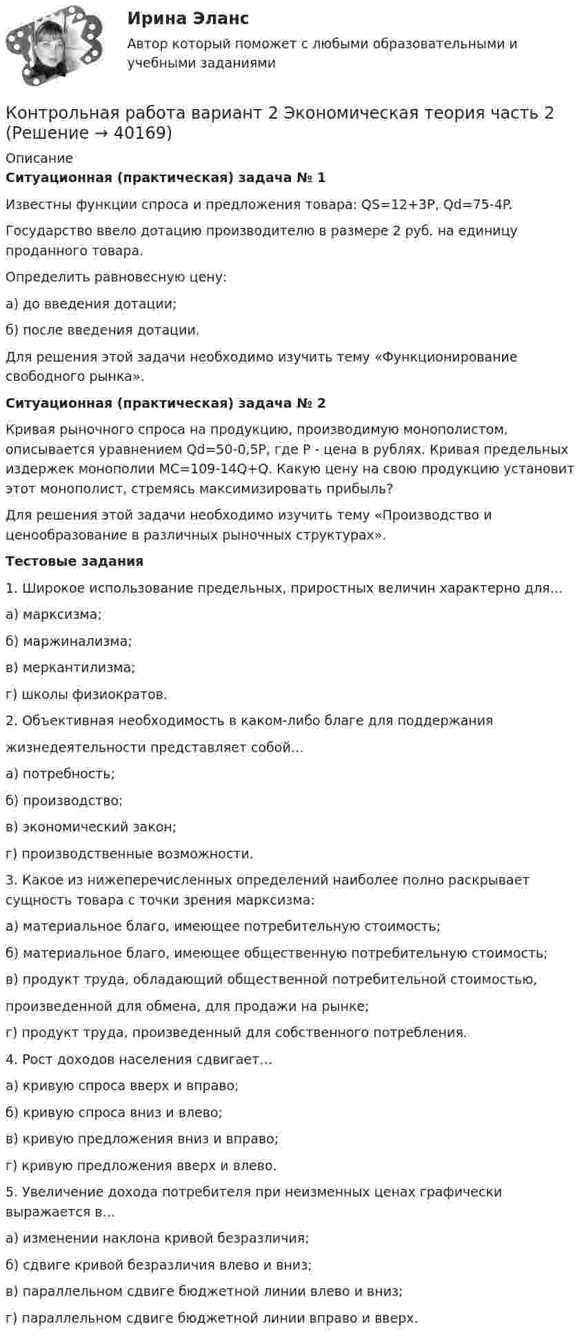     
          Описание
          Ситуационная (практическая) задача № 1Известны функции спроса и предложения товара: QS=12+3P, Qd=75-4P.Государство ввело дотацию производителю в размере 2 руб. на единицу проданного товара. Определить равновесную цену: а) до введения дотации; б) после введения дотации.Для решения этой задачи необходимо изучить тему «Функционирование свободного рынка».Ситуационная (практическая) задача № 2Кривая рыночного спроса на продукцию, производимую монополистом, описывается уравнением Qd=50-0,5P, где Р - цена в рублях. Кривая предельных издержек монополии MC=109-14Q+Q. Какую цену на свою продукцию установит этот монополист, стремясь максимизировать прибыль?Для решения этой задачи необходимо изучить тему «Производство и ценообразование в различных рыночных структурах».Тестовые задания1. Широкое использование предельных, приростных величин характерно для…а) марксизма;б) маржинализма;в) меркантилизма;г) школы физиократов.2. Объективная необходимость в каком-либо благе для поддержанияжизнедеятельности представляет собой…а) потребность;б) производство;в) экономический закон; г) производственные возможности.3. Какое из нижеперечисленных определений наиболее полно раскрывает сущность товара с точки зрения марксизма:а) материальное благо, имеющее потребительную стоимость;б) материальное благо, имеющее общественную потребительную стоимость;в) продукт труда, обладающий общественной потребительной стоимостью,произведенной для обмена, для продажи на рынке;г) продукт труда, произведенный для собственного потребления.4. Рост доходов населения сдвигает…а) кривую спроса вверх и вправо;б) кривую спроса вниз и влево;в) кривую предложения вниз и вправо;г) кривую предложения вверх и влево.5. Увеличение дохода потребителя при неизменных ценах графически выражается в…а) изменении наклона кривой безразличия;б) сдвиге кривой безразличия влево и вниз;в) параллельном сдвиге бюджетной линии влево и вниз;г) параллельном сдвиге бюджетной линии вправо и вверх.   
            
            
            Контрольная работа Вариант 2 Эконометрика Контрольная работа вариант 2 Экономическая теория часть 2 Контрольная работа Вариант 2, Элективные дисциплины по физической культуре и спорту Контрольная работа вариант 3 упр 5(6) и 6Контрольная работа (Вариант 5/2), ЭкологияКонтрольная работа (Вариант 5), Админитрирование информационных систем (АИС)Контрольная работа (Вариант 5) Задачи, ЭкономикаКонтрольная работа. Вариант 2. Политология Контрольная работа Вариант 2, Принципы и методы исследований и принятия решенийКонтрольная работа Вариант 2. Сбытовая деятельность предприятий и организаций Контрольная работа Вариант 2 Социология Контрольная работа. Вариант 2. Статистика Контрольная работа. Вариант 2, Теория вероятностей и математическая статистикаКонтрольная работа Вариант 2. Финансовая математика 