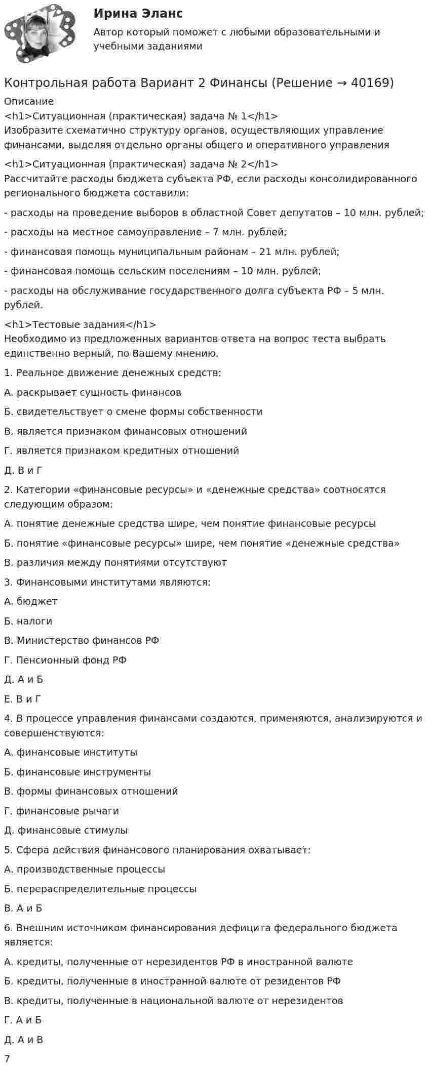     
          Описание
          <h1>Ситуационная (практическая) задача № 1</h1>	Изобразите схематично структуру органов, осуществляющих управление финансами, выделяя отдельно органы общего и оперативного управления<h1>Ситуационная (практическая) задача № 2</h1>	Рассчитайте расходы бюджета субъекта РФ, если расходы консолидированного регионального бюджета составили:	- расходы на проведение выборов в областной Совет депутатов – 10 млн. рублей;	- расходы на местное самоуправление – 7 млн. рублей;	- финансовая помощь муниципальным районам – 21 млн. рублей;	- финансовая помощь сельским поселениям – 10 млн. рублей;	- расходы на обслуживание государственного долга субъекта РФ – 5 млн. рублей.<h1>Тестовые задания</h1>	Необходимо из предложенных вариантов ответа на вопрос теста выбрать единственно верный, по Вашему мнению.	1. Реальное движение денежных средств:	А. раскрывает сущность финансов	Б. свидетельствует о смене формы собственности	В. является признаком финансовых отношений	Г. является признаком кредитных отношений	Д. В и Г	2. Категории «финансовые ресурсы» и «денежные средства» соотносятся следующим образом:	А. понятие денежные средства шире, чем понятие финансовые ресурсы	Б. понятие «финансовые ресурсы» шире, чем понятие «денежные средства»	В. различия между понятиями отсутствуют	3. Финансовыми институтами являются:	А. бюджет	Б. налоги	В. Министерство финансов РФ	Г. Пенсионный фонд РФ	Д. А и Б	Е. В и Г	4. В процессе управления финансами создаются, применяются, анализируются и совершенствуются:	А. финансовые институты	Б. финансовые инструменты	В. формы финансовых отношений	Г. финансовые рычаги	Д. финансовые стимулы	5. Сфера действия финансового планирования охватывает:	А. производственные процессы	Б. перераспределительные процессы	В. А и Б	6. Внешним источником финансирования дефицита федерального бюджета является:	А. кредиты, полученные от нерезидентов РФ в иностранной валюте	Б. кредиты, полученные в иностранной валюте от резидентов РФ	В. кредиты, полученные в национальной валюте от нерезидентов	Г. А и Б	Д. А и В	7  
            
            
            Контрольная работа Вариант 2. Финансовая математика Контрольная работа Вариант 2 Финансы Контрольная работа Вариант 2 Эконометрика Контрольная работа вариант 2 Экономическая теория часть 2 Контрольная работа Вариант 2, Элективные дисциплины по физической культуре и спорту Контрольная работа вариант 3 упр 5(6) и 6Контрольная работа (Вариант 5/2), ЭкологияКонтрольная работа. Вариант 2. Основы социального государства Контрольная работа вариант 2. Планирование трудовых показателей Контрольная работа. Вариант 2. Политология Контрольная работа Вариант 2, Принципы и методы исследований и принятия решенийКонтрольная работа Вариант 2. Сбытовая деятельность предприятий и организаций Контрольная работа Вариант 2 Социология Контрольная работа. Вариант 2. Статистика 