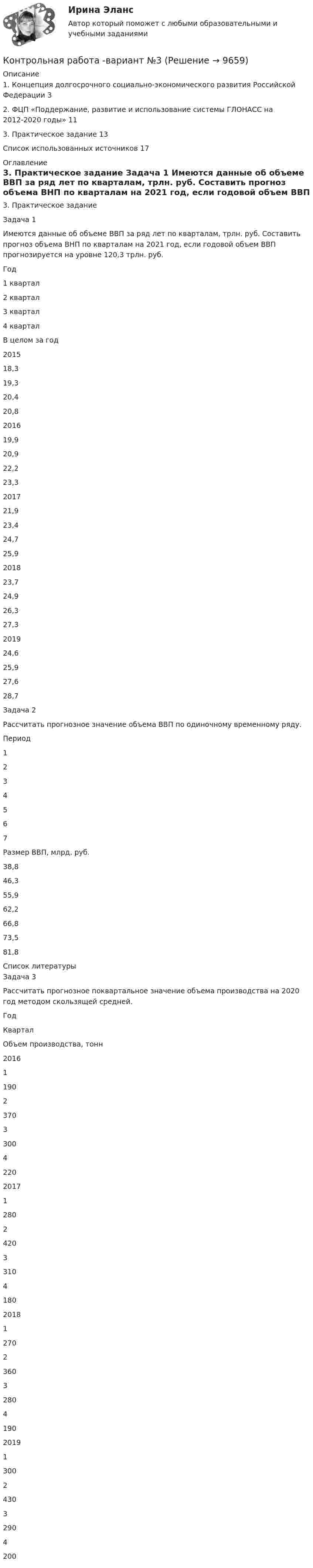    
          Описание
          1. Концепция долгосрочного социально-экономического развития Российской Федерации 32. ФЦП «Поддержание, развитие и использование системы ГЛОНАСС на 2012-2020 годы» 113. Практическое задание 13Список использованных источников 17 
          Оглавление
          3. Практическое задание Задача 1 	Имеются данные об объеме ВВП за ряд лет по кварталам, трлн. руб. Составить прогноз объема ВНП по кварталам на 2021 год, если годовой объем ВВП прогнозируется на уровне 120,3 трлн. руб.   Год 1 квартал 2 квартал 3 квартал 4 квартал В целом за год   2015 18,3 19,3 20,4 20,8    2016 19,9 20,9 22,2 23,3    2017 21,9 23,4 24,7 25,9    2018 23,7 24,9 26,3 27,3    2019 24,6 25,9 27,6 28,7  Задача 2 	Рассчитать прогнозное значение объема ВВП по одиночному временному ряду.  Период 1 2 3 4 5 6 7   Размер ВВП, млрд. руб. 38,8 46,3 55,9 62,2 66,8 73,5 81,8  
          Список литературы
          Задача 3 	Рассчитать прогнозное поквартальное значение объема производства на 2020 год методом скользящей средней.  Год Квартал Объем производства, тонн   2016 1 190  2 370  3 300  4 220   2017 1 280  2 420  3 310  4 180   2018 1 270  2 360  3 280  4 190   2019 1 300  2 430  3 290  4 200 
            
            
            Контрольная работа - вариант №3Контрольная работа -вариант №3Контрольная работа - вариант №5КОНТРОЛЬНАЯ РАБОТА ВВЕДЕНИЕ В СПЕЦИАЛЬНОСТЬ Вариант 1Контрольная работа «Вертикальная планировка строительной площадки 9 вариантКонтрольная работа, в которой представлено решение 2-х задач: 1) С. проживала с семьей в го­роде 3ея. Ее муж систематически пьянствовал, устраивал скандалы, бил малолетнюю дочь, нарушал супружескую верность и неоднократно уходил из семьи.Контрольная работа Выбор инструментальных средств защиты для реализаций требований политики информации информационной безопасности автоматизированной информационной системы на архитектуре «клиент- сервер» (Безопасность ИТ, Мошак Н.Н.)Контрольная работа (Вариант 5), Разработка электронного паспорта изделия, Автоматизация управления жизненным циклом изделия (АУЖЦИ)Контрольная работа. Вариант 6КОНТРОЛЬНАЯ РАБОТА  Вариант 6КОНТРОЛЬНАЯ РАБОТА ВАРИАНТ 8Контрольная работа Вариант 9. История Контрольная работа. Вариант 9. Культурология Контрольная работа. Вариант 9. Логика и критическое мышление 