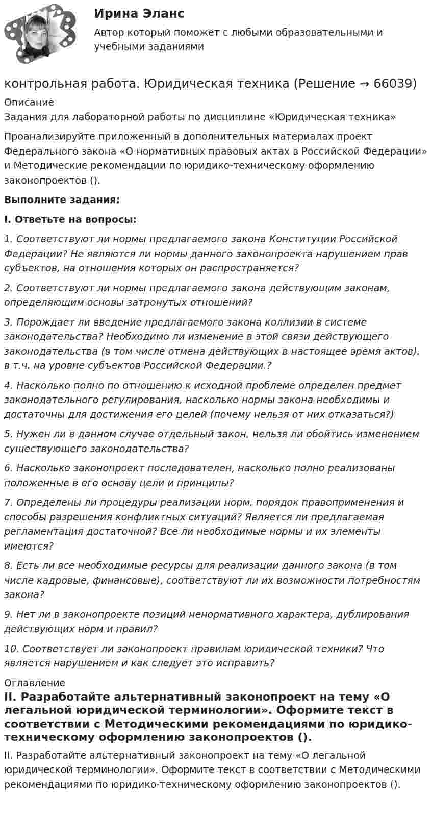      
            Описание
            Задания для лабораторной работы по дисциплине «Юридическая техника» Проанализируйте приложенный в дополнительных материалах проект Федерального закона «О нормативных правовых актах в Российской Федерации» и Методические рекомендации по юридико-техническому оформлению законопроектов (). Выполните задания:I. Ответьте на вопросы:1. Соответствуют ли нормы предлагаемого закона Конституции Российской Федерации? Не являются ли нормы данного законопроекта нарушением прав субъектов, на отношения которых он распространяется? 2. Соответствуют ли нормы предлагаемого закона действующим законам, определяющим основы затронутых отношений?3. Порождает ли введение предлагаемого закона коллизии в системе законодательства? Необходимо ли изменение в этой связи действующего законодательства (в том числе отмена действующих в настоящее время актов), в т.ч. на уровне субъектов Российской Федерации.? 4. Насколько полно по отношению к исходной проблеме определен предмет законодательного регулирования, насколько нормы закона необходимы и достаточны для достижения его целей (почему нельзя от них отказаться?) 5. Нужен ли в данном случае отдельный закон, нельзя ли обойтись изменением существующего законодательства? 6. Насколько законопроект последователен, насколько полно реализованы положенные в его основу цели и принципы? 7. Определены ли процедуры реализации норм, порядок правоприменения и способы разрешения конфликтных ситуаций? Является ли предлагаемая регламентация достаточной? Все ли необходимые нормы и их элементы имеются? 8. Есть ли все необходимые ресурсы для реализации данного закона (в том числе кадровые, финансовые), соответствуют ли их возможности потребностям закона? 9. Нет ли в законопроекте позиций ненормативного характера, дублирования действующих норм и правил? 10. Соответствует ли законопроект правилам юридической техники? Что является нарушением и как следует это исправить?  
            Оглавление
            II. Разработайте альтернативный законопроект на тему «О легальной юридической терминологии». Оформите текст в соответствии с Методическими рекомендациями по юридико-техническому оформлению законопроектов ().  
            
            
            контрольная работа Экономическая оценка инвестиций 8 вариантконтрольная работа. Юридическая техникаконтрольная работа является решением ребусов, студенту предлагаются три картинки нужно объяснить их и дать ответ на поставленный вопрос.Контрольная работу по предмету Конструкционные и электротехнические материалы ТулГуКонтрольная работы по аналитической химииКонтрольная (рейтинговая работа)Контрольная реклама и PRКонтрольная работа. Финансовая математика. Вариант 4. НГУЭУ.Контрольная работа - Финансовый менеджментКонтрольная работа Финансовый менеджментКонтрольная работа Химия семестр 3 УГНТУ вариант 16Контрольная работа Хиневичконтрольная работа эконометрикаКонтрольная работа. Эконометрика. Вариант 4. НГУЭУ,