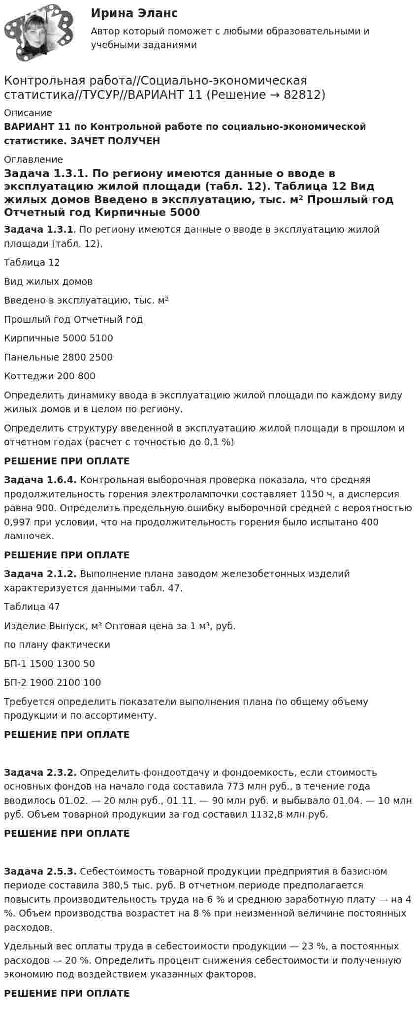     
            Описание
            ВАРИАНТ 11 по Контрольной работе по социально-экономической статистике. ЗАЧЕТ ПОЛУЧЕН 
            Оглавление
             Задача 1.3.1. По региону имеются данные о вводе в эксплуатацию жилой площади (табл. 12).	 	Таблица 12   Вид жилых домов Введено в эксплуатацию, тыс. м²   Прошлый год     Отчетный год   Кирпичные    5000    5100Панельные 2800   2500Коттеджи 200    800	Определить динамику ввода в эксплуатацию жилой площади по каждому виду жилых домов и в целом по региону.	Определить структуру введенной в эксплуатацию жилой площади в прошлом и отчетном годах (расчет с точностью до 0,1 %)РЕШЕНИЕ ПРИ ОПЛАТЕ Задача 1.6.4. Контрольная выборочная проверка показала, что средняя продолжительность горения электролампочки составляет 1150 ч, а дисперсия равна 900. Определить предельную ошибку выборочной средней с вероятностью 0,997 при условии, что на продолжительность горения было испытано 400 лампочек.РЕШЕНИЕ ПРИ ОПЛАТЕ  Задача 2.1.2. Выполнение плана заводом железобетонных изделий характеризуется данными табл. 47.	Таблица 47  Изделие                          Выпуск, м³                            Оптовая цена за 1 м³, руб.                                 по плану                фактически   БП-1                    1500                    1300                                               50БП-2                      1900                    2100                                         100  	Требуется определить показатели выполнения плана по общему объему продукции и по ассортименту.РЕШЕНИЕ ПРИ ОПЛАТЕ Задача 2.3.2. Определить фондоотдачу и фондоемкость, если стоимость основных фондов на начало года составила 773 млн руб., в течение года вводилось 01.02. — 20 млн руб., 01.11. — 90 млн руб. и выбывало 01.04. — 10 млн руб. Объем товарной продукции за год составил 1132,8 млн руб.РЕШЕНИЕ ПРИ ОПЛАТЕ Задача 2.5.3. Себестоимость товарной продукции предприятия в базисном периоде составила 380,5 тыс. руб. В отчетном периоде предполагается повысить производительность труда на 6 % и среднюю заработную плату — на 4 %. Объем производства возрастет на 8 % при неизменной величине постоянных расходов. 	Удельный вес оплаты труда в себестоимости продукции — 23 %, а постоянных расходов — 20 %. Определить процент снижения себестоимости и полученную экономию под воздействием указанных факторов.РЕШЕНИЕ ПРИ ОПЛАТЕ  
            
            
            Контрольная работа: Составление программы СПЭКонтрольная работа//Социально-экономическая статистика//ТУСУР//ВАРИАНТ 11Контрольная работа (статистика)Контрольная работа Статистика Вариант 15 (5 задач) В 2003 г. в Российскую Федерацию прибыло 129,1 тыс. человек, в том числе из стран СНГ – 119,6 тыс. человек. Контрольная работа - СтрахованиеКонтрольная работа (Страховое дело) Контрольная работа Строительная теплофизика 1 вариант ТулГУ (дистант)Контрольная работа С++, (25 вариант) Конструирование простейшего класса(Технологии программирования, ТП)Контрольная работа (сделать товарную номенклатуру внешнеэкономической деятельности)Контрольная работа (Семейное право)Контрольная Работа Система управления затратами Анализ и Оценка проведения затратКонтрольная работа см. описаниеКонтрольная работа. см. файл заданийКонтрольная работа. сновные макроэкономические показатели: валовой национальный продукт (ВНП), валовой внутренний продукт (ВВП), национальный...