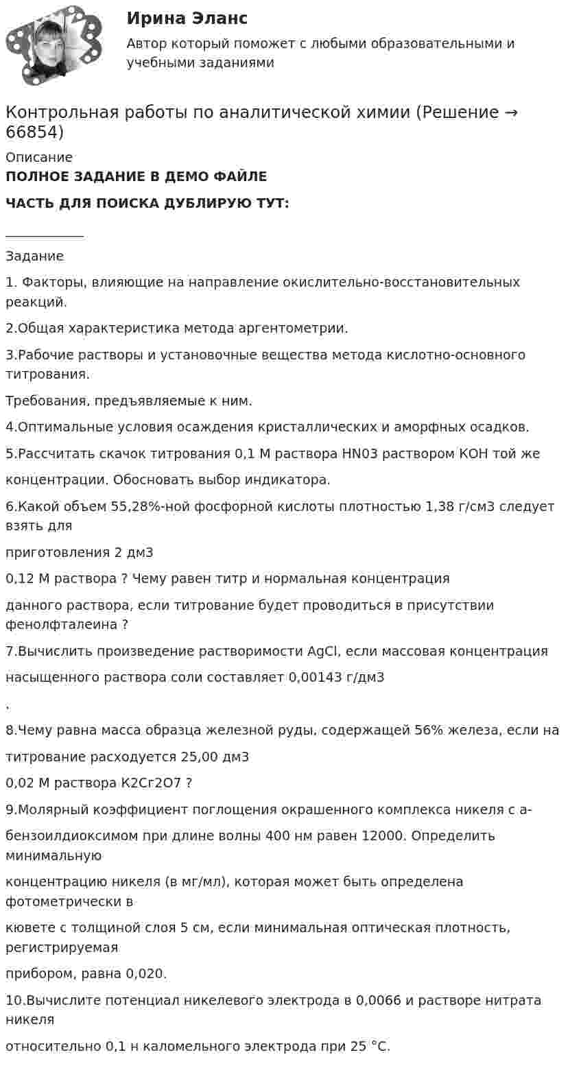     
            Описание
            ПОЛНОЕ ЗАДАНИЕ В ДЕМО ФАЙЛЕЧАСТЬ ДЛЯ ПОИСКА ДУБЛИРУЮ ТУТ:____________Задание1. Факторы, влияющие на направление окислительно-восстановительных реакций.  2.Общая характеристика метода аргентометрии.  3.Рабочие растворы и установочные вещества метода кислотно-основного титрования.  Требования, предъявляемые к ним.  4.Оптимальные условия осаждения кристаллических и аморфных осадков.  5.Рассчитать скачок титрования 0,1 М раствора НN03 раствором КОН той же  концентрации. Обосновать выбор индикатора.  6.Какой объем 55,28%-ной фосфорной кислоты плотностью 1,38 г/см3 следует взять для  приготовления 2 дм3  0,12 М раствора ? Чему равен титр и нормальная концентрация  данного раствора, если титрование будет проводиться в присутствии фенолфталеина ?  7.Вычислить произведение растворимости АgСl, если массовая концентрация  насыщенного раствора соли составляет 0,00143 г/дм3  .  8.Чему равна масса образца железной руды, содержащей 56% железа, если на  титрование расходуется 25,00 дм3  0,02 М раствора К2Сг2O7 ?  9.Молярный коэффициент поглощения окрашенного комплекса никеля с а-  бензоилдиоксимом при длине волны 400 нм равен 12000. Определить минимальную  концентрацию никеля (в мг/мл), которая может быть определена фотометрически в  кювете с толщиной слоя 5 см, если минимальная оптическая плотность, регистрируемая  прибором, равна 0,020.  10.Вычислите потенциал никелевого электрода в 0,0066 и растворе нитрата никеля  относительно 0,1 н каломельного электрода при 25 °С.   
            
            
            Контрольная работу по предмету Конструкционные и электротехнические материалы ТулГуКонтрольная работы по аналитической химииКонтрольная (рейтинговая работа)Контрольная реклама и PRКонтрольная Римское право и история РоссииКонтрольная семейное право ДВГУПС вариант 7Контрольная. Сравнительное правоведение.    Приведите общую характеристику одной из правовых систем, которые относят к социалистической правовой семье. Контрольная работа Химия семестр 3 УГНТУ вариант 16Контрольная работа Хиневичконтрольная работа эконометрикаКонтрольная работа. Эконометрика. Вариант 4. НГУЭУ,Контрольная работа экономикаконтрольная работа Экономическая оценка инвестиций 8 вариантконтрольная работа. Юридическая техника