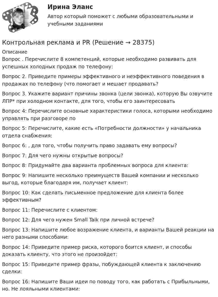      
          Описание
          Вопрос . Перечислите 8 компетенций, которые необходимо развивать для успешных холодных продаж по телефону:Вопрос 2. Приведите примеры эффективного и неэффективного поведения в продажах по телефону (что помогает и мешает продавать?Вопрос 3. Укажите вариант причины звонка (цели звонка), которую Вы озвучите ЛПР* при холодном контакте, для того, чтобы его заинтересоватьВопрос 4: Перечислите основные характеристики голоса, которыми необходимо управлять при разговоре по Вопрос 5: Перечислите, какие есть «Потребности должности» у начальника отдела снабжения:Вопрос 6: , для того, чтобы получить право задавать ему вопросы?Вопрос 7: Для чего нужны открытые вопросы?Вопрос 8: Придумайте два варианта проблемных вопроса для клиента: Вопрос 9: Напишите несколько преимуществ Вашей компании и несколько выгод, которые благодаря им, получает клиент:Вопрос 10: Как сделать письменное предложение для клиента более эффективным?Вопрос 11: Перечислите  с клиентом:Вопрос 12: Для чего нужен Small Talk при личной встрече?Вопрос 13: Напишите любое возражение клиента, и варианты Вашей реакции на него разными способами:Вопрос 14: Приведите пример риска, которого боится клиент, и способы доказать клиенту, что этого не произойдет:Вопрос 15: Приведите пример фразы, побуждающей клиента к заключению сделки:Вопрос 16: Напишите Ваши идеи по поводу того, как работать с Прибыльными, но. Не лояльными клиентами:  
            
            
            Контрольная (рейтинговая работа)Контрольная реклама и PRКонтрольная Римское право и история РоссииКонтрольная семейное право ДВГУПС вариант 7Контрольная. Сравнительное правоведение.    Приведите общую характеристику одной из правовых систем, которые относят к социалистической правовой семье. контрольная теория вероятностей и математическая статистикаКонтрольная точка 1.  Создание и вызов хранимой процедуры к учебной базе данных на языке SQL. Вариант 0.контрольная работа эконометрикаКонтрольная работа. Эконометрика. Вариант 4. НГУЭУ,Контрольная работа экономикаконтрольная работа Экономическая оценка инвестиций 8 вариантконтрольная работа. Юридическая техникаконтрольная работа является решением ребусов, студенту предлагаются три картинки нужно объяснить их и дать ответ на поставленный вопрос.Контрольная работу по предмету Конструкционные и электротехнические материалы ТулГу