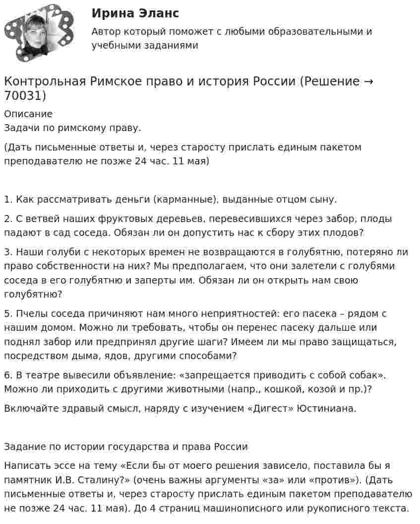     
            Описание
            Задачи по римскому праву.(Дать письменные ответы и, через старосту прислать единым пакетом преподавателю не позже 24 час. 11 мая)1. Как рассматривать деньги (карманные), выданные отцом сыну.2. С ветвей наших фруктовых деревьев, перевесившихся через забор, плоды падают в сад соседа. Обязан ли он допустить нас к сбору этих плодов?3. Наши голуби с некоторых времен не возвращаются в голубятню, потеряно ли право собственности на них? Мы предполагаем, что они залетели с голубями соседа в его голубятню и заперты им. Обязан ли он открыть нам свою голубятню?5. Пчелы соседа причиняют нам много неприятностей: его пасека – рядом с нашим домом. Можно ли требовать, чтобы он перенес пасеку дальше или поднял забор или предпринял другие шаги? Имеем ли мы право защищаться, посредством дыма, ядов, другими способами?6. В театре вывесили объявление: «запрещается приводить с собой собак». Можно ли приходить с другими животными (напр., кошкой, козой и пр.)?Включайте здравый смысл, наряду с изучением «Дигест» Юстиниана.Задание по истории государства и права РоссииНаписать эссе на тему «Если бы от моего решения зависело, поставила бы я памятник И.В. Сталину?» (очень важны аргументы «за» или «против»). (Дать письменные ответы и, через старосту прислать единым пакетом преподавателю не позже 24 час. 11 мая). До 4 страниц машинописного или рукописного текста.   
            
            
            Контрольная реклама и PRКонтрольная Римское право и история РоссииКонтрольная семейное право ДВГУПС вариант 7Контрольная. Сравнительное правоведение.    Приведите общую характеристику одной из правовых систем, которые относят к социалистической правовой семье. контрольная теория вероятностей и математическая статистикаКонтрольная точка 1.  Создание и вызов хранимой процедуры к учебной базе данных на языке SQL. Вариант 0.Контрольная точка 4. Создание запросов в XML файлу. Вариант 0.Контрольная работа. Эконометрика. Вариант 4. НГУЭУ,Контрольная работа экономикаконтрольная работа Экономическая оценка инвестиций 8 вариантконтрольная работа. Юридическая техникаконтрольная работа является решением ребусов, студенту предлагаются три картинки нужно объяснить их и дать ответ на поставленный вопрос.Контрольная работу по предмету Конструкционные и электротехнические материалы ТулГуКонтрольная работы по аналитической химии