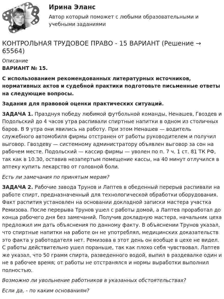      
            Описание
             ВАРИАНТ № 15. С использованием рекомендованных литературных источников, нормативных актов и судебной практики подготовьте письменные ответы на следующие вопросы.  Задания для правовой оценки практических ситуаций. 	ЗАДАЧА 1. Празднуя победу любимой футбольной команды, Ненашев, Гвоздев и Подольский до 4 часов утра распивали спиртные напитки в одном из столичных баров. В 9 утра они явились на работу. При этом Ненашев — водитель служебного автомобиля фирмы отстранен от работы руководителем и получил выговор. Гвоздеву — системному администратору объявлен выговор за сон на рабочем месте. Подольский — кассир фирмы — уволен по п. 7 ч. 1 ст. 81 ТК РФ, так как в 10.30, оставив незапертым помещение кассы, на 40 минут отлучился в аптеку купить лекарство от головной боли. Есть ли замечания по принятым мерам?	ЗАДАЧА 2. Рабочие завода Трунов и Лаптев в обеденный перерыв распивали на работе спирт, предназначенный для технологической обработки оборудования. Факт распития установлен на основании докладной записки мастера участка Ремизова. После перерыва Трунов ушел с работы домой, а Лаптев проработал до конца рабочего дня без замечаний. Получив докладную мастера, начальник цеха предложил им дать объяснения по данному факту. В объяснении Трунов указал, что спиртные напитки на работе он не употреблял, медицинских доказательств это факта у работодателя нет. Ремизова в этот день он вообще в цехе не видел. С работы действительно ушел пораньше, так как плохо себя чувствовал. Лаптев же указал, что 50 грамм спирта, разведенного водой, выпил в раздевалке один и не в рабочее время; от работы не отстранялся и нормы выработки выполнил полностью. Возможно ли увольнение работников в указанных обстоятельствах? Если да, - по каким основаниям?    
            
            
            Контрольная точка 4. Создание запросов в XML файлу. Вариант 0.КОНТРОЛЬНАЯ ТРУДОВОЕ ПРАВО - 15 ВАРИАНТконтрольная Финансы организацийКонтрольная (Финунивер, Департамент бизнес - аналитики), вариант 5КОНТРОЛЬ НЕФТЕНАСЫЩЕННОСТИ ПРОДУКТИВНЫХ ПЛАСТОВ ВЫПУСКНАЯ РАБОТАКонтрольноая работа по информатике. Вариант 7Контрольное задание 11. Рассчет на прочность статически неопределимой балкиКонтрольная работы по аналитической химииКонтрольная (рейтинговая работа)Контрольная реклама и PRКонтрольная Римское право и история РоссииКонтрольная семейное право ДВГУПС вариант 7Контрольная. Сравнительное правоведение.    Приведите общую характеристику одной из правовых систем, которые относят к социалистической правовой семье. контрольная теория вероятностей и математическая статистика