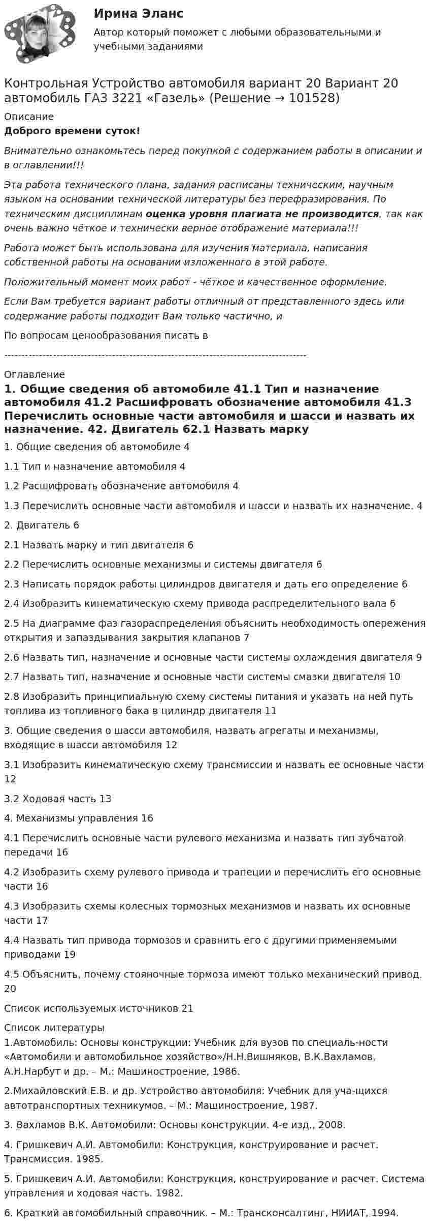       
            Описание
            Доброго времени суток!Внимательно ознакомьтесь перед покупкой с содержанием работы в описании и в оглавлении!!!Эта работа технического плана, задания расписаны техническим, научным языком на основании технической литературы без перефразирования. По техническим дисциплинам оценка уровня плагиата не производится, так как очень важно чёткое и технически верное отображение материала!!!Работа может быть использована для изучения материала, написания собственной работы на основании изложенного в этой работе.Положительный момент моих работ - чёткое и качественное оформление.Если Вам требуется вариант работы отличный от представленного здесь или содержание работы подходит Вам только частично,  и По вопросам ценообразования писать в  --------------------------------------------------------------------------------------- 
            Оглавление
            1. Общие сведения об автомобиле	41.1 Тип и назначение автомобиля	41.2 Расшифровать обозначение автомобиля	41.3 Перечислить основные части автомобиля и шасси и назвать их назначение.	42. Двигатель	62.1 Назвать марку и тип двигателя	62.2 Перечислить основные механизмы и системы двигателя	62.3 Написать порядок работы цилиндров двигателя и дать его определение	62.4 Изобразить кинематическую схему привода распределительного вала	62.5 На диаграмме фаз газораспределения объяснить необходимость опережения открытия и запаздывания закрытия клапанов	72.6 Назвать тип, назначение и основные части системы охлаждения двигателя	92.7 Назвать тип, назначение и основные части системы смазки двигателя	102.8 Изобразить принципиальную схему системы питания и указать на ней путь топлива из топливного бака в цилиндр двигателя	113. Общие сведения о шасси автомобиля, назвать агрегаты и механизмы, входящие в шасси автомобиля	123.1 Изобразить кинематическую схему трансмиссии и назвать ее основные части	123.2 Ходовая часть	134. Механизмы управления	164.1 Перечислить основные части рулевого механизма и назвать тип зубчатой передачи	164.2 Изобразить схему рулевого привода и трапеции и перечислить его основные части	164.3 Изобразить схемы колесных тормозных механизмов и назвать их основные части	174.4 Назвать тип привода тормозов и сравнить его с другими применяемыми приводами	194.5 Объяснить, почему стояночные тормоза имеют только механический привод.	20Список используемых источников	21 
            Список литературы
            1.Автомобиль: Основы конструкции: Учебник для вузов по специаль-ности «Автомобили и автомобильное хозяйство»/Н.Н.Вишняков, В.К.Вахламов, А.Н.Нарбут и др. – М.: Машиностроение, 1986.2.Михайловский Е.В. и др. Устройство автомобиля: Учебник для уча-щихся автотранспортных техникумов. – М.: Машиностроение, 1987.3. Вахламов В.К. Автомобили: Основы конструкции. 4-е изд., 2008.4. Гришкевич А.И. Автомобили: Конструкция, конструирование и расчет. Трансмиссия. 1985.5. Гришкевич А.И. Автомобили: Конструкция, конструирование и расчет. Система управления и ходовая часть. 1982.6. Краткий автомобильный справочник. – М.: Трансконсалтинг, НИИАТ, 1994. 