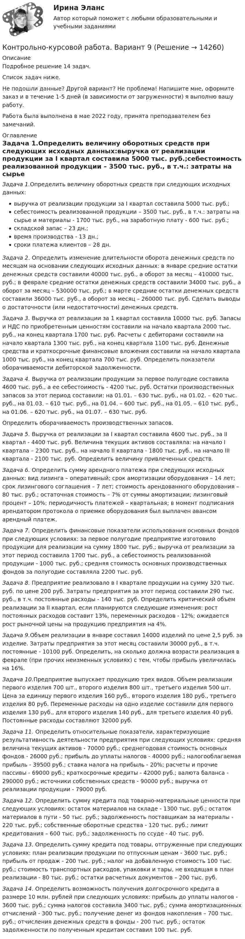      
          Описание
          Подробное решение 14 задач. Список задач ниже.Не подошли данные? Другой вариант? Не проблема! Напишите мне, оформите заказ и в течение 1-5 дней (в зависимости от загруженности) я выполню вашу работу.Работа была выполнена в мае 2022 году, принята преподавателем без замечаний. 
          Оглавление
          Задача 1.Определить величину оборотных средств при следующих исходных данных:выручка от реализации продукции за I квартал составила 5000 тыс. руб.;себестоимость реализованной продукции – 3500 тыс. руб., в т.ч.: затраты на сырье и материалы - 1700 тыс. руб., на заработную плату - 600 тыс. руб.; складской запас – 23 дн.;время производства - 13 дн.; сроки платежа клиентов – 28 дн.Задача 2. Определить изменение длительности оборота денежных средств по месяцам на основании следующих исходных данных: в январе средние остатки денежных средств составили 40000 тыс. руб., а оборот за месяц – 410000 тыс. руб.; в феврале средние остатки денежных средств составили 34000 тыс. руб., а оборот за месяц – 530000 тыс. руб.; в марте средние остатки денежных средств составили 36000 тыс. руб., а оборот за месяц – 260000 тыс. руб. Сделать выводы о достаточности (или недостаточности) денежных средств.  Задача 3. Выручка от реализации за 1 квартал составила 10000 тыс. руб. Запасы и НДС по приобретенным ценностям составили на начало квартала 2000 тыс. руб., на конец квартала 1700 тыс. руб. Расчеты с дебиторами составили на начало квартала 1300 тыс. руб., на конец квартала 1100 тыс. руб. Денежные средства и краткосрочные финансовые вложения составили на начало квартала 1000 тыс. руб., на конец квартала 700 тыс. руб. Определить показатели оборачиваемости дебиторской задолженности. Задача 4. Выручка от реализации продукции за первое полугодие составила 4600 тыс. руб., а ее себестоимость - 4200 тыс. руб. Остатки производственных запасов за этот период составили: на 01.01. – 630 тыс. руб., на 01.02. – 620 тыс. руб., на 01.03. – 610 тыс. руб., на 01.04. – 600 тыс. руб., на 01.05. – 610 тыс. руб., на 01.06. – 620 тыс. руб., на 01.07. – 630 тыс. руб.Определить оборачиваемость производственных запасов.  Задача 5. Выручка от реализации за I квартал составила 4600 тыс. руб., за II квартал - 4400 тыс. руб. Величина текущих активов составляла: на начало I квартала – 2300 тыс. руб., на начало II квартала - 1800 тыс. руб., на начало III квартала - 2100 тыс. руб. Определить величину привлеченных средств.  Задача 6. Определить сумму арендного платежа при следующих исходных данных: вид лизинга – оперативный; срок амортизации оборудования – 14 лет; срок лизингового соглашения – 7 лет; стоимость арендованного оборудования – 80 тыс. руб.; остаточная стоимость – 7% от суммы амортизации; лизинговый процент – 10%; периодичность платежей – квартальная; в момент подписания арендатором протокола о приемке оборудования был выплачен авансом арендный платеж.  Задача 7. Определить финансовые показатели использования основных фондов при следующих условиях: за первое полугодие предприятие изготовило продукции для реализации на сумму 1800 тыс. руб.; выручка от реализации за этот период составила 1700 тыс. руб., а себестоимость реализованной продукции - 1000 тыс. руб.; средняя стоимость основных производственных фондов за полугодие составляла 2200 тыс. руб.  Задача 8. Предприятие реализовало в I квартале продукции на сумму 320 тыс. руб. по цене 200 руб. Затраты предприятия за этот период составили 290 тыс. руб., в т.ч. постоянные расходы - 140 тыс. руб. Определить критический объем реализации за II квартал, если планируются следующие изменения: рост постоянных расходов составит 13%, переменных расходов - 12%; ожидается рост рыночной цены на продукцию предприятия на 4%.  Задача 9.Объем реализации в январе составил 14000 изделий по цене 2,5 руб. за изделие. Затраты предприятия за этот месяц составили 30000 руб., в т.ч. постоянные - 10100 руб. Определить, на сколько должна возрасти реализация в феврале (при прочих неизменных условиях) с тем, чтобы прибыль увеличилась на 16%.  Задача 10.Предприятие выпускает продукцию трех видов. Объем реализации первого изделия 700 шт., второго изделия 800 шт., третьего изделия 500 шт. Цена за единицу первого изделия 160 руб., второго изделия 180 руб., третьего изделия 80 руб. Переменные расходы на одно изделие составили для первого изделия 130 руб., для второго изделия 140 руб., для третьего изделия 40 руб. Постоянные расходы составляют 32000 руб. Задача 11. Определить относительные показатели, характеризующие результативность деятельности предприятия при следующих условиях: средняя величина текущих активов - 70000 руб.; среднегодовая стоимость основных фондов - 26000 руб.; прибыль до уплаты налогов - 40000 руб.; налогооблагаемая прибыль - 39500 руб.; ставка налога на прибыль - 20%; расчеты и прочие пассивы - 69000 руб.; краткосрочные кредиты - 42000 руб.; валюта баланса - 290000 руб.; источники собственных средств - 90000 руб.; выручка от реализации продукции - 79000 руб. Задача 12. Определить сумму кредита под товарно-материальные ценности при следующих условиях: остаток материалов на складе - 1300 тыс. руб.; остаток материалов в пути - 50 тыс. руб.; задолженность поставщикам за материалы - 220 тыс. руб.; собственные оборотные средства - 120 тыс. руб.; лимит кредитования – 600 тыс. руб.; задолженность по ссуде - 40 тыс. руб. Задача 13. Определить сумму кредита под товары, отгруженные при следующих условиях: план реализации продукции по отпускным ценам - 3600 тыс. руб.; прибыль от продаж - 200 тыс. руб.; налог на добавленную стоимость 100 тыс. руб.; стоимость транспортных расходов, упаковки и тары, не входящая в план реализации - 80 тыс. руб.; остатки расчетных документов – 200 тыс. руб. Задача 14. Определить возможность получения долгосрочного кредита в размере 10 млн. рублей при следующих условиях: прибыль до уплаты налогов - 3600 тыс. руб.; сумма налогов составила 3400 тыс. руб.; сумма амортизационных отчислений - 300 тыс. руб.; получение денег из фондов накопления – 700 тыс. руб.; отчисления денежных средств в фонды - 200 тыс. руб.; остаток задолженности по полученным кредитам составил 100 тыс. руб. 
            
            
            Контрольно-курсовое задание Экономика для менеджеров МВА Синергия (ККЗ Экономика для менеджеров)Контрольно-курсовой работа. Вариант 9Контрольно-надзорная деятельность органов государственной властиКонтрольно-надзорная деятельность органов государственной власти. Синергия. ✅ Ответы на ИТОГОВЫЙ ТЕСТ💯 Контрольно-надзорная деятельность органов государственной власти [Тема 1-8] (ответы на тест Синергия / МОИ / МТИ / МосАП, октябрь 2023)Контрольно-надзорная деятельность органов государственной власти (тест с ответами Магистратура Синергия)Контрольно-надзорная деятельность органов государственной власти (тест с ответами Синергия)Контрольно-курсовое задание Технологии цифровой трансформации (MBA Синергия)Контрольно-курсовое задание Управление изменениямиКонтрольно-курсовое задание Управление изменениямиКонтрольно-курсовое задание «Управление изменениями», СинергияКонтрольно-курсовое задание Управление проектамиКонтрольно-курсовое задание Управление человеческими ресурсами (MBA Синергия)Контрольно-курсовое задание Финансовый менеджмент МВА Синергия (ККЗ Финансовый менеджмент)