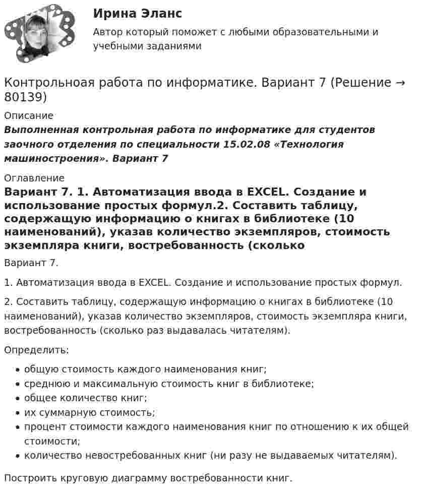      
            Описание
            Выполненная контрольная работа по информатике для студентов заочного отделения по специальности 15.02.08 «Технология машиностроения». Вариант  7 
            Оглавление
            Вариант 7. 1.  Автоматизация ввода в EXCEL. Создание и использование простых формул.2. Составить таблицу, содержащую информацию о книгах в библиотеке (10 наименований), указав количество экземпляров, стоимость экземпляра книги, востребованность (сколько раз выдавалась читателям). 	Определить:общую стоимость каждого наименования книг;среднюю и максимальную стоимость книг в библиотеке;общее количество книг;их суммарную стоимость;процент стоимости каждого наименования книг по отношению к их общей стоимости;количество невостребованных книг (ни разу не выдаваемых читателям).	Построить круговую диаграмму востребованности книг.  
            
            
            КОНТРОЛЬ НЕФТЕНАСЫЩЕННОСТИ ПРОДУКТИВНЫХ ПЛАСТОВ ВЫПУСКНАЯ РАБОТАКонтрольноая работа по информатике. Вариант 7Контрольное задание 11. Рассчет на прочность статически неопределимой балкиКонтрольное задание 11 Расчет на прочность статически неопределимой балкиКонтрольное задание 1 . Вариант 1, 2Контрольное задание 1 На основе данных о деятельности 30 производственных предприятий, приведенных в таблице 2 и соответствующих Вашему варианту (таблица 1), выполнить:Контрольное задание 1 Расчет на прочность стержневых систем растяжения и сжатияКонтрольная семейное право ДВГУПС вариант 7Контрольная. Сравнительное правоведение.    Приведите общую характеристику одной из правовых систем, которые относят к социалистической правовой семье. контрольная теория вероятностей и математическая статистикаКонтрольная точка 1.  Создание и вызов хранимой процедуры к учебной базе данных на языке SQL. Вариант 0.Контрольная точка 4. Создание запросов в XML файлу. Вариант 0.КОНТРОЛЬНАЯ ТРУДОВОЕ ПРАВО - 15 ВАРИАНТконтрольная Финансы организаций