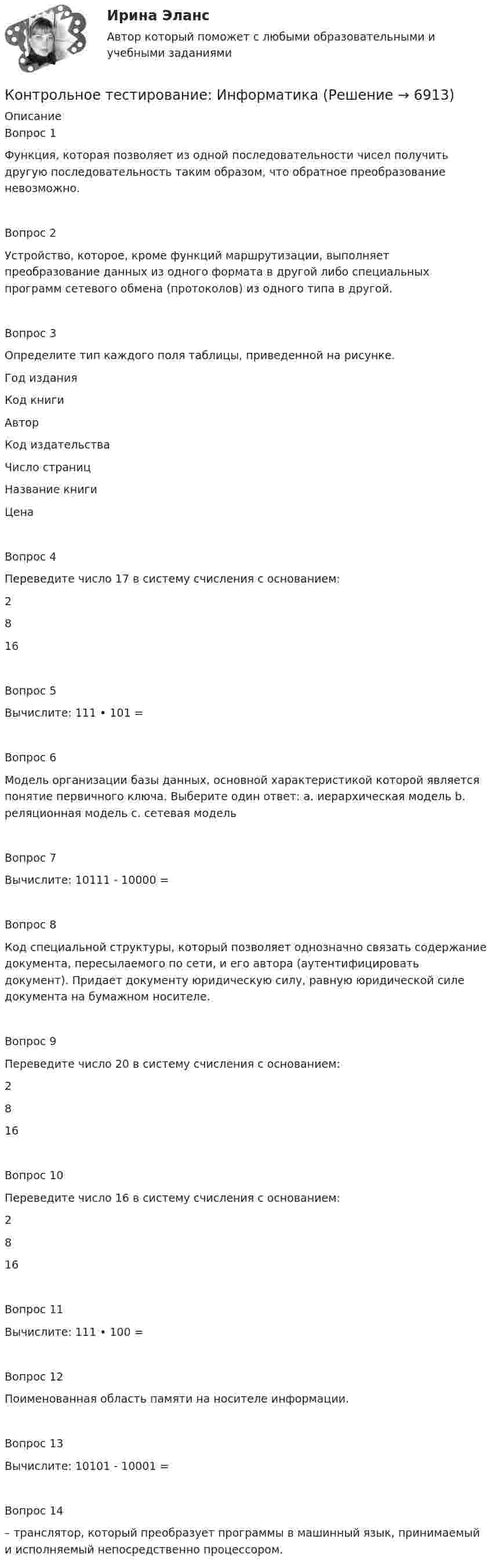      
          Описание
          Вопрос 1Функция, которая позволяет из одной последовательности чисел получить другую последовательность таким образом, что обратное преобразование невозможно.Вопрос 2Устройство, которое, кроме функций маршрутизации, выполняет преобразование данных из одного формата в другой либо специальных программ сетевого обмена (протоколов) из одного типа в другой.Вопрос 3Определите тип каждого поля таблицы, приведенной на рисунке. Год издания Код книги Автор Код издательства Число страниц Название книги Цена Вопрос 4Переведите число 17 в систему счисления с основанием: 2 816Вопрос 5Вычислите: 111 • 101 = Вопрос 6Модель организации базы данных, основной характеристикой которой является понятие первичного ключа. Выберите один ответ: a. иерархическая модель b. реляционная модель c. сетевая модельВопрос 7Вычислите: 10111 - 10000 = Вопрос 8Код специальной структуры, который позволяет однозначно связать содержание документа, пересылаемого по сети, и его автора (аутентифицировать документ). Придает документу юридическую силу, равную юридической силе документа на бумажном носителе. Вопрос 9Переведите число 20 в систему счисления с основанием: 2  8  16 Вопрос 10Переведите число 16 в систему счисления с основанием: 2  8  16Вопрос 11Вычислите: 111 • 100 =Вопрос 12Поименованная область памяти на носителе информации.Вопрос 13Вычислите: 10101 - 10001 =Вопрос 14– транслятор, который преобразует программы в машинный язык, принимаемый и исполняемый непосредственно процессором.  
            
            
            Контрольное тестирование Бюджетное устройство Российской Федерации ИМЭСКонтрольное тестирование: ИнформатикаКонтрольное тестирование информатика 1.1 ТПУКОНТРОЛЬНОЕ ТЕСТИРОВАНИЕ по дисциплине Бюджетное устройство Российской Федерации (тест с ответами) 48 из 50КОНТРОЛЬНОЕ ТЕСТИРОВАНИЕ по дисциплине Деньги, кредит, банки 46,92 из 50Контрольное тестирование по дисциплине Информационные системы и технологии в управлении (тест с ответами) 43,33 из 50КОНТРОЛЬНОЕ ТЕСТИРОВАНИЕ по дисциплине История предпринимательства (тест с ответами) 45 из 50Контрольное задание к теме 1. ЗадачиКонтрольное задание по курсу «Основы экономики и менеджмента» для итоговой аттестации (лингвистика).Контрольное задание по предмету Экономика организацииКонтрольное задание по уголовному процессу Контрольное мероприятие проводится Счетной палатой РФ на основании ... проведения контрольного мероприятия, утвержденной в установленном порядкеКонтрольное мероприятие Счетной палаты РФ в отношении объекта контрольного мероприятия завершается оформлением соответствующего акта – …Контрольное событие проекта, ключевой результат этапа проекта, например, завершение какого-либо ключевого мероприятия проекта, подписание важных документов или любые другие значительные действия, предусмотренные в проекте, - это... проекта