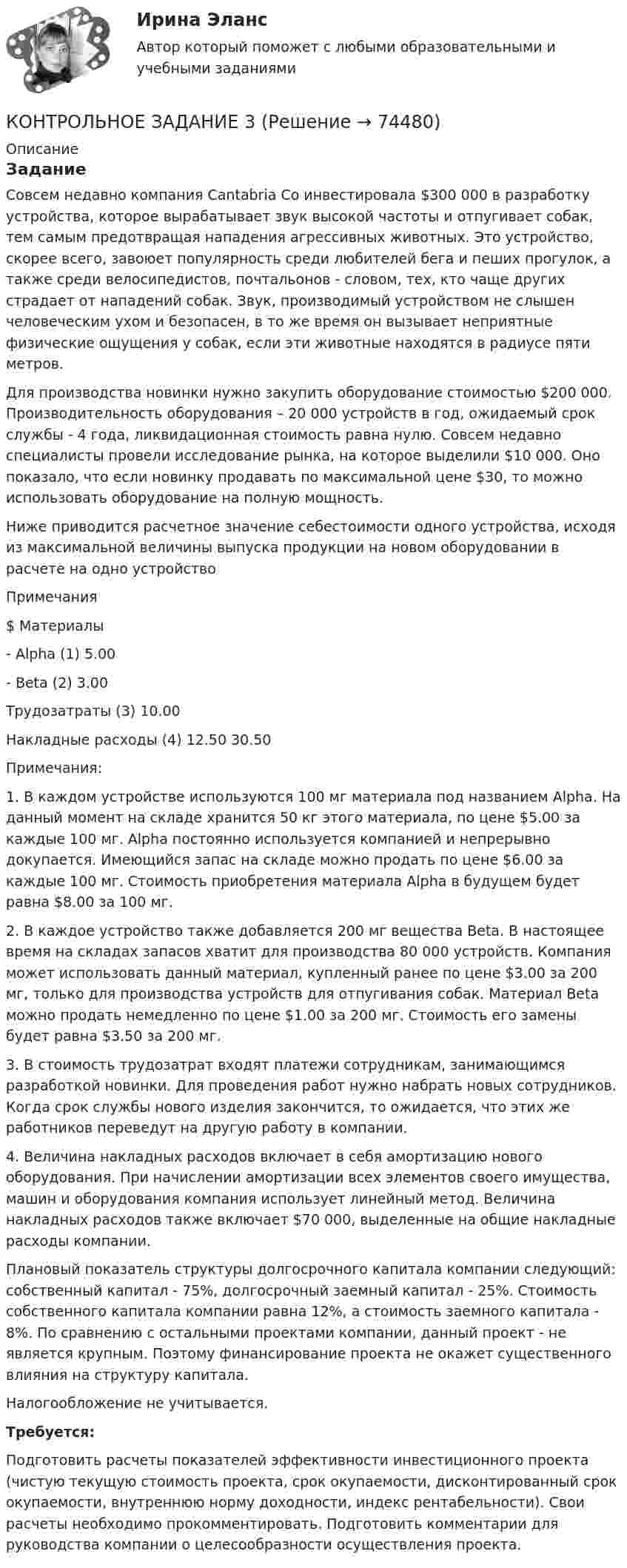     
            Описание
            ЗаданиеСовсем недавно компания Cantabria Co инвестировала $300 000 в разработку устройства, которое вырабатывает звук высокой частоты и отпугивает собак, тем самым предотвращая нападения агрессивных животных. Это устройство, скорее всего, завоюет популярность среди любителей бега и пеших прогулок, а также среди велосипедистов, почтальонов - словом, тех, кто чаще других страдает от нападений собак. Звук, производимый устройством не слышен человеческим ухом и безопасен, в то же время он вызывает неприятные физические ощущения у собак, если эти животные находятся в радиусе пяти метров.Для производства новинки нужно закупить оборудование стоимостью $200 000. Производительность оборудования – 20 000 устройств в год, ожидаемый срок службы - 4 года, ликвидационная стоимость равна нулю. Совсем недавно специалисты провели исследование рынка, на которое выделили $10 000. Оно показало, что если новинку продавать по максимальной цене $30, то можно использовать оборудование на полную мощность.Ниже приводится расчетное значение себестоимости одного устройства, исходя из максимальной величины выпуска продукции на новом оборудовании в расчете на одно устройство   Примечания $   Материалы      - Alpha (1) 5.00    - Beta  (2) 3.00   Трудозатраты (3) 10.00   Накладные расходы (4) 12.50     30.50  Примечания:1.     В каждом устройстве используются 100 мг материала под названием Alpha. На данный момент на складе хранится 50 кг этого материала, по цене $5.00 за каждые 100 мг. Alpha постоянно используется компанией и непрерывно докупается. Имеющийся запас на складе можно продать по цене $6.00 за каждые 100 мг. Стоимость приобретения материала Alpha в будущем будет равна $8.00 за 100 мг.2.     В каждое устройство также добавляется 200 мг вещества Beta. В настоящее время на складах запасов хватит для производства 80 000 устройств. Компания может использовать данный материал, купленный ранее по цене $3.00 за 200 мг, только для производства устройств для отпугивания собак. Материал Beta можно продать немедленно по цене $1.00 за 200 мг. Стоимость его замены будет равна $3.50 за 200 мг.3.     В стоимость трудозатрат входят платежи сотрудникам, занимающимся разработкой новинки. Для проведения работ нужно набрать новых сотрудников. Когда срок службы нового изделия закончится, то ожидается, что этих же работников переведут на другую работу в компании.4.     Величина накладных расходов включает в себя амортизацию нового оборудования. При начислении амортизации всех элементов своего имущества, машин и оборудования компания использует линейный метод. Величина накладных расходов также включает $70 000, выделенные на общие накладные расходы компании. Плановый показатель структуры долгосрочного капитала компании следующий: собственный капитал - 75%, долгосрочный заемный капитал - 25%. Стоимость собственного капитала компании равна 12%, а стоимость заемного капитала - 8%. По сравнению с остальными проектами компании, данный проект - не является крупным. Поэтому финансирование проекта не окажет существенного влияния на структуру капитала.Налогообложение не учитывается. Требуется:Подготовить расчеты показателей эффективности инвестиционного проекта (чистую текущую стоимость проекта, срок окупаемости, дисконтированный срок окупаемости, внутреннюю норму доходности, индекс рентабельности). Свои расчеты необходимо прокомментировать. Подготовить комментарии для руководства компании о целесообразности осуществления проекта.   
            
            
            КОНТРОЛЬНОЕ ЗАДАНИЕ 2 - ВШЭКОНТРОЛЬНОЕ ЗАДАНИЕ 3КОНТРОЛЬНОЕ ЗАДАНИЕ 3 - ВШЭКОНТРОЛЬНОЕ ЗАДАНИЕ 3 Для выполнения контрольного задания 3 необходимо проработать следующие разделы курса: 1. Инфинитив, формы и функции. 2. Причастие, формы и функции. 3. Герундий, формы и функции.Контрольное задание 3. Расчет вала на прочность и жесткостьКОНТРОЛЬНОЕ ЗАДАНИЕ 4 - ВШЭКОНТРОЛЬНОЕ ЗАДАНИЕ 5КОНТРОЛЬ НЕФТЕНАСЫЩЕННОСТИ ПРОДУКТИВНЫХ ПЛАСТОВ ВЫПУСКНАЯ РАБОТАКонтрольноая работа по информатике. Вариант 7Контрольное задание 11. Рассчет на прочность статически неопределимой балкиКонтрольное задание 11 Расчет на прочность статически неопределимой балкиКонтрольное задание 1 . Вариант 1, 2Контрольное задание 1 На основе данных о деятельности 30 производственных предприятий, приведенных в таблице 2 и соответствующих Вашему варианту (таблица 1), выполнить:Контрольное задание 1 Расчет на прочность стержневых систем растяжения и сжатия