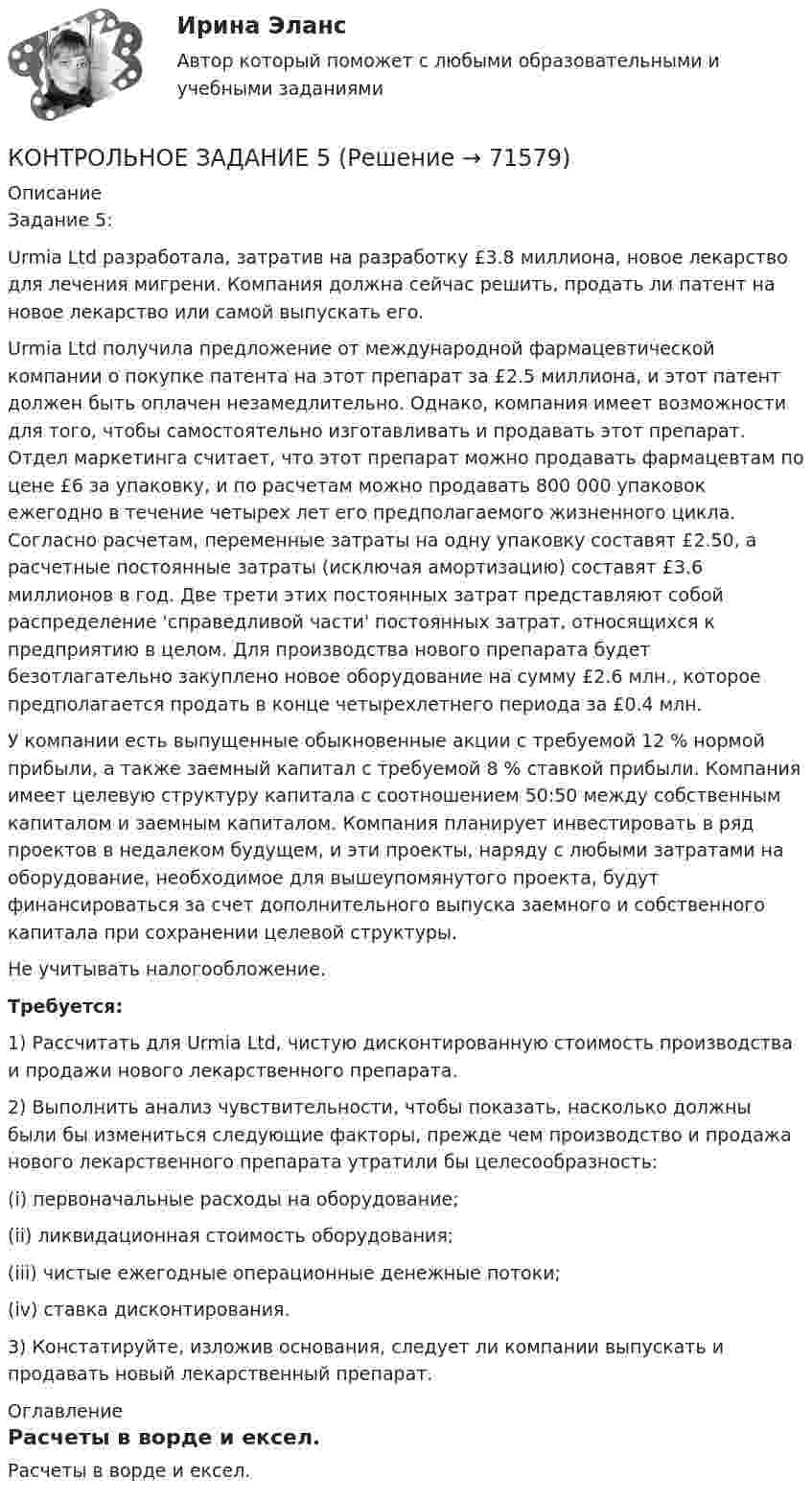     
            Описание
            Задание 5:Urmia Ltd разработала, затратив на разработку £3.8 миллиона, новое лекарство для лечения мигрени. Компания должна сейчас решить, продать ли патент на новое лекарство или самой выпускать его.Urmia Ltd получила предложение от международной фармацевтической компании о покупке патента на этот препарат за £2.5 миллиона, и этот патент должен быть оплачен незамедлительно. Однако, компания имеет возможности для того, чтобы самостоятельно изготавливать и продавать этот препарат. Отдел маркетинга считает, что этот препарат можно продавать фармацевтам по цене £6 за упаковку, и по расчетам можно продавать 800 000 упаковок ежегодно в течение четырех лет его предполагаемого жизненного цикла. Согласно расчетам, переменные затраты на одну упаковку составят £2.50, а расчетные постоянные затраты (исключая амортизацию) составят £3.6 миллионов в год. Две трети этих постоянных затрат представляют собой распределение 'справедливой части' постоянных затрат, относящихся к предприятию в целом. Для производства нового препарата будет безотлагательно закуплено новое оборудование на сумму £2.6 млн., которое предполагается продать в конце четырехлетнего периода за £0.4 млн.У компании есть выпущенные обыкновенные акции с требуемой 12 % нормой прибыли, а также заемный капитал с требуемой 8 % ставкой прибыли. Компания имеет целевую структуру капитала с соотношением 50:50 между собственным капиталом и заемным капиталом. Компания планирует инвестировать в ряд проектов в недалеком будущем, и эти проекты, наряду с любыми затратами на оборудование, необходимое для вышеупомянутого проекта, будут финансироваться за счет дополнительного выпуска заемного и собственного капитала при сохранении целевой структуры.Не учитывать налогообложение.Требуется:1) Рассчитать для Urmia Ltd, чистую дисконтированную стоимость производства и продажи нового лекарственного препарата.2) Выполнить анализ чувствительности, чтобы показать, насколько должны были бы измениться следующие факторы, прежде чем производство и продажа нового лекарственного препарата утратили бы целесообразность:(i) первоначальные расходы на оборудование;(ii) ликвидационная стоимость оборудования;(iii) чистые ежегодные операционные денежные потоки;(iv) ставка дисконтирования.3) Констатируйте, изложив основания, следует ли компании выпускать и продавать новый лекарственный препарат. 
            Оглавление
            Расчеты в ворде и ексел.   
            
            
            КОНТРОЛЬНОЕ ЗАДАНИЕ 5КОНТРОЛЬНОЕ ЗАДАНИЕ 5КОНТРОЛЬНОЕ ЗАДАНИЕ 6КОНТРОЛЬНОЕ ЗАДАНИЕ 6Контрольное задание 9 Определение перемещений в балкахКонтрольное задание 9 Расчет балки на прочность и жесткость. Вычисление перемещений разными способамиКонтрольное задание 9 Расчет балки на прочность и жесткость. Вычисление перемещений разными способами Контрольное задание 1 Расчет на прочность стержневых систем растяжения и сжатияКонтрольное задание 1 Расчет на прочность стержневых систем растяжения и сжатияКОНТРОЛЬНОЕ ЗАДАНИЕ 2 - ВШЭКОНТРОЛЬНОЕ ЗАДАНИЕ 3КОНТРОЛЬНОЕ ЗАДАНИЕ 3 - ВШЭКОНТРОЛЬНОЕ ЗАДАНИЕ 3 Для выполнения контрольного задания 3 необходимо проработать следующие разделы курса: 1. Инфинитив, формы и функции. 2. Причастие, формы и функции. 3. Герундий, формы и функции.Контрольное задание 3. Расчет вала на прочность и жесткость