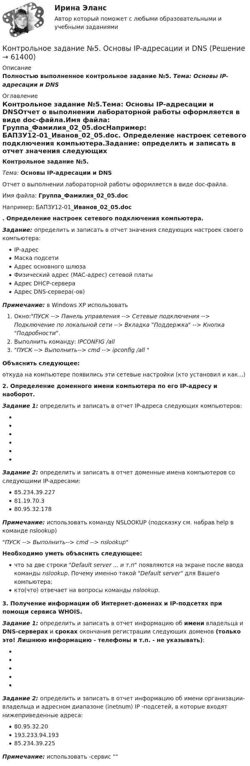     
            Описание
            Полностью выполненное контрольное задание №5. Тема: Основы IP-адресации и DNS 
            Оглавление
            Контрольное задание №5.Тема: Основы IP-адресации и DNSОтчет о выполнении лабораторной работы оформляется в виде doc-файла.Имя файла: Группа_Фамилия_02_05.docНапример: БАПЗУ12-01_Иванов_02_05.doc. Определение настроек сетевого подключения компьютера.Задание: определить и записать в отчет значения следующих настроек своего компьютера:IP-адресМаска подсетиАдрес основного шлюзаФизический адрес (MAC-адрес) сетевой платыАдрес DHCP-сервераАдрес DNS-сервера(-ов)Примечание: в Windows XP использоватьОкно:ПУСК --> Панель управления --> Сетевые подключения --> Подключение по локальной сети --> Вкладка Поддержка --> Кнопка Подробности.Выполнить команду: IPCONFIG /all ПУСК --> Выполнить--> cmd --> ipconfig /all Объяснить следующее:откуда на компьютере появились эти сетевые настройки (кто установил и как...)2. Определение доменного имени компьютера по его IP-адресу и наоборот.Задание 1: определить и записать в отчет IP-адреса следующих компьютеров:Задание 2: определить и записать в отчет доменные имена компьютеров со следующими IP-адресами:85.234.39.22781.19.70.380.95.32.178Примечание: использовать команду NSLOOKUP (подсказку см. набрав help в команде nslookup) ПУСК --> Выполнить--> cmd --> nslookupНеобходимо уметь объяснить следующее:что за две строки Default server ... и т.п появляются на экране после ввода команды nslookup. Почему именно такой Default server для Вашего компьютера;кто(что) отвечает на вопросы команды nslookup.3. Получение информации об Интернет-доменах и IP-подсетях при помощи сервиса WHOIS.Задание 1: определить и записать в отчет информацию об имени владельца и DNS-серверах и сроках окончания регистрации следующих доменов (только это! Лишнюю информацию - телефоны и т.п. - не указывать):Задание 2: определить и записать в отчет информацию об имени организации-владельца и адресном диапазоне (inetnum) IP -подсетей, в которые входят нижеприведенные адреса:80.95.32.20193.233.94.19385.234.39.225Примечание: использовать  -сервис   
            
            
            Контрольное задание №4. Изучение популярных геоинформационных сервисов ИнтернетКонтрольное задание №5. Основы IP-адресации и DNSКонтрольное задание №6. IP- утилитыКонтрольное задание к теме 1. ЗадачиКонтрольное задание по курсу «Основы экономики и менеджмента» для итоговой аттестации (лингвистика).Контрольное задание по предмету Экономика организацииКонтрольное задание по уголовному процессу КОНТРОЛЬНОЕ ЗАДАНИЕ 6КОНТРОЛЬНОЕ ЗАДАНИЕ 6Контрольное задание 9 Определение перемещений в балкахКонтрольное задание 9 Расчет балки на прочность и жесткость. Вычисление перемещений разными способамиКонтрольное задание 9 Расчет балки на прочность и жесткость. Вычисление перемещений разными способами Контрольное задание №1. Общие сведения об Интернет. Основные сервисы Интернет. Интернет-браузерыКонтрольное задание №3, вариант 4