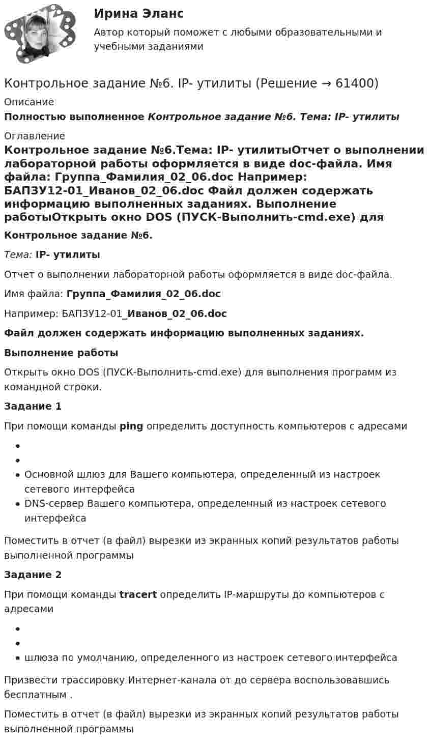     
            Описание
            Полностью выполненное Контрольное задание №6. Тема: IP- утилиты 
            Оглавление
            Контрольное задание №6.Тема: IP- утилитыОтчет о выполнении лабораторной работы оформляется в виде doc-файла. Имя файла: Группа_Фамилия_02_06.doc Например: БАПЗУ12-01_Иванов_02_06.doc Файл должен содержать информацию выполненных заданиях. Выполнение работыОткрыть окно DOS (ПУСК-Выполнить-cmd.exe) для выполнения программ из командной строки.  Задание 1 При помощи команды ping определить доступность компьютеров с адресами  Основной шлюз для Вашего компьютера, определенный из настроек сетевого интерфейса DNS-сервер Вашего компьютера, определенный из настроек сетевого интерфейса Поместить в отчет (в файл) вырезки из экранных копий результатов работы выполненной программы Задание 2 При помощи команды tracert определить IP-маршруты до компьютеров с адресами  шлюза по умолчанию, определенного из настроек сетевого интерфейса Призвести трассировку Интернет-канала от  до сервера  воспользовавшись бесплатным .Поместить в отчет (в файл) вырезки из экранных копий результатов работы выполненной программы  
            
            
            Контрольное задание №5. Основы IP-адресации и DNSКонтрольное задание №6. IP- утилитыКонтрольное задание к теме 1. ЗадачиКонтрольное задание по курсу «Основы экономики и менеджмента» для итоговой аттестации (лингвистика).Контрольное задание по предмету Экономика организацииКонтрольное задание по уголовному процессу Контрольное мероприятие проводится Счетной палатой РФ на основании ... проведения контрольного мероприятия, утвержденной в установленном порядкеКОНТРОЛЬНОЕ ЗАДАНИЕ 6Контрольное задание 9 Определение перемещений в балкахКонтрольное задание 9 Расчет балки на прочность и жесткость. Вычисление перемещений разными способамиКонтрольное задание 9 Расчет балки на прочность и жесткость. Вычисление перемещений разными способами Контрольное задание №1. Общие сведения об Интернет. Основные сервисы Интернет. Интернет-браузерыКонтрольное задание №3, вариант 4Контрольное задание №3. Поиск информации в Интернет с использованием поисковых серверов. Составление сложного запроса.