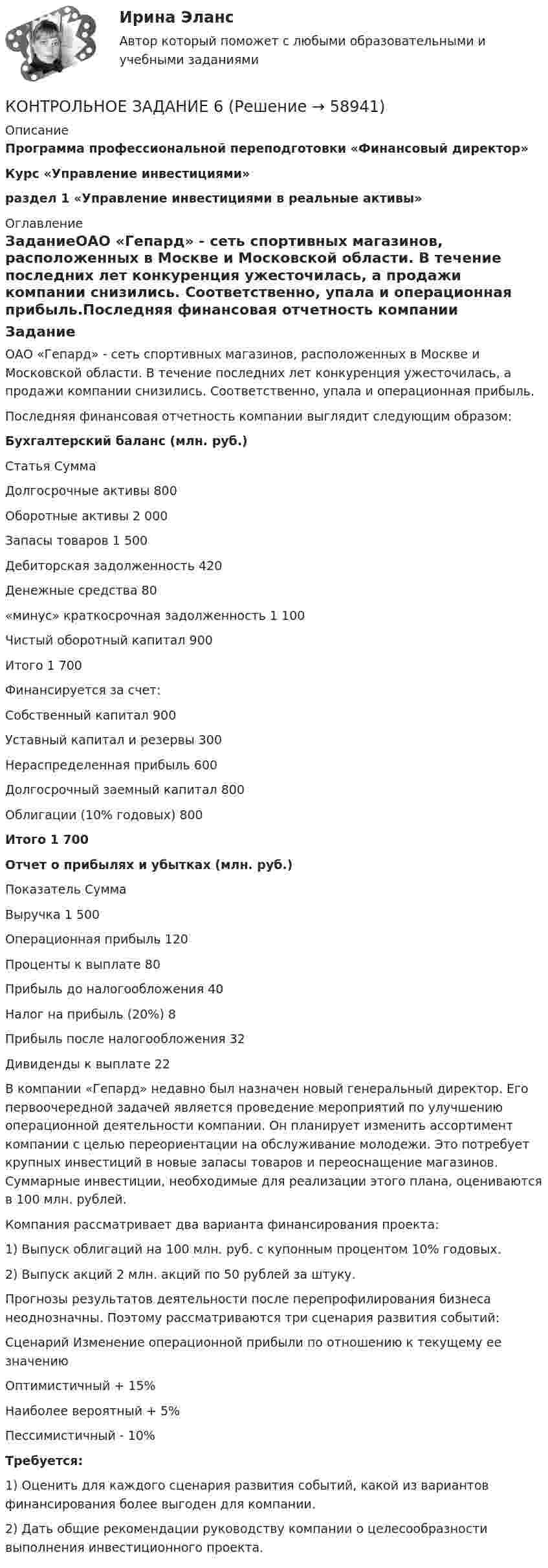     
            Описание
            Программа профессиональной переподготовки «Финансовый директор» Курс «Управление инвестициями»раздел 1 «Управление инвестициями в реальные активы»  
            Оглавление
            ЗаданиеОАО «Гепард» - сеть спортивных магазинов, расположенных в Москве и Московской области. В течение последних лет конкуренция ужесточилась, а продажи компании снизились. Соответственно, упала и операционная прибыль.Последняя финансовая отчетность компании выглядит следующим образом:Бухгалтерский баланс (млн. руб.)  Статья Сумма   Долгосрочные активы 800   Оборотные активы 2 000   Запасы товаров 1 500   Дебиторская задолженность 420   Денежные средства 80   «минус» краткосрочная задолженность 1 100   Чистый оборотный капитал 900   Итого  1 700   Финансируется за счет:    Собственный капитал 900   Уставный капитал и резервы 300   Нераспределенная прибыль 600   Долгосрочный заемный капитал 800   Облигации (10% годовых)  800 Итого  1 700 Отчет о прибылях и убытках (млн. руб.)  Показатель Сумма   Выручка 1 500   Операционная прибыль  120   Проценты к выплате 80   Прибыль до налогообложения  40   Налог на прибыль (20%)  8   Прибыль после налогообложения  32   Дивиденды к выплате 22  В компании «Гепард» недавно был назначен новый генеральный директор. Его первоочередной задачей является проведение мероприятий по улучшению операционной деятельности компании. Он планирует изменить ассортимент компании с целью переориентации на обслуживание молодежи. Это потребует крупных инвестиций в новые запасы товаров и переоснащение магазинов. Суммарные инвестиции, необходимые для реализации этого плана, оцениваются в 100 млн. рублей.Компания рассматривает два варианта финансирования проекта:1) Выпуск облигаций на 100 млн. руб. с купонным процентом 10% годовых.2) Выпуск акций 2 млн. акций по 50 рублей за штуку. Прогнозы результатов деятельности после перепрофилирования бизнеса неоднозначны. Поэтому рассматриваются три сценария развития событий:  Сценарий Изменение операционной прибыли по отношению к текущему ее значению   Оптимистичный + 15%   Наиболее вероятный + 5%   Пессимистичный - 10% Требуется:1) Оценить для каждого сценария развития событий, какой из вариантов финансирования более выгоден для компании.2) Дать общие рекомендации руководству компании о целесообразности выполнения инвестиционного проекта.  
            
            
            КОНТРОЛЬНОЕ ЗАДАНИЕ 6КОНТРОЛЬНОЕ ЗАДАНИЕ 6Контрольное задание 9 Определение перемещений в балкахКонтрольное задание 9 Расчет балки на прочность и жесткость. Вычисление перемещений разными способамиКонтрольное задание 9 Расчет балки на прочность и жесткость. Вычисление перемещений разными способами Контрольное задание №1. Общие сведения об Интернет. Основные сервисы Интернет. Интернет-браузерыКонтрольное задание №3, вариант 4КОНТРОЛЬНОЕ ЗАДАНИЕ 2 - ВШЭКОНТРОЛЬНОЕ ЗАДАНИЕ 3КОНТРОЛЬНОЕ ЗАДАНИЕ 3 - ВШЭКОНТРОЛЬНОЕ ЗАДАНИЕ 3 Для выполнения контрольного задания 3 необходимо проработать следующие разделы курса: 1. Инфинитив, формы и функции. 2. Причастие, формы и функции. 3. Герундий, формы и функции.Контрольное задание 3. Расчет вала на прочность и жесткостьКОНТРОЛЬНОЕ ЗАДАНИЕ 4 - ВШЭКОНТРОЛЬНОЕ ЗАДАНИЕ 5
