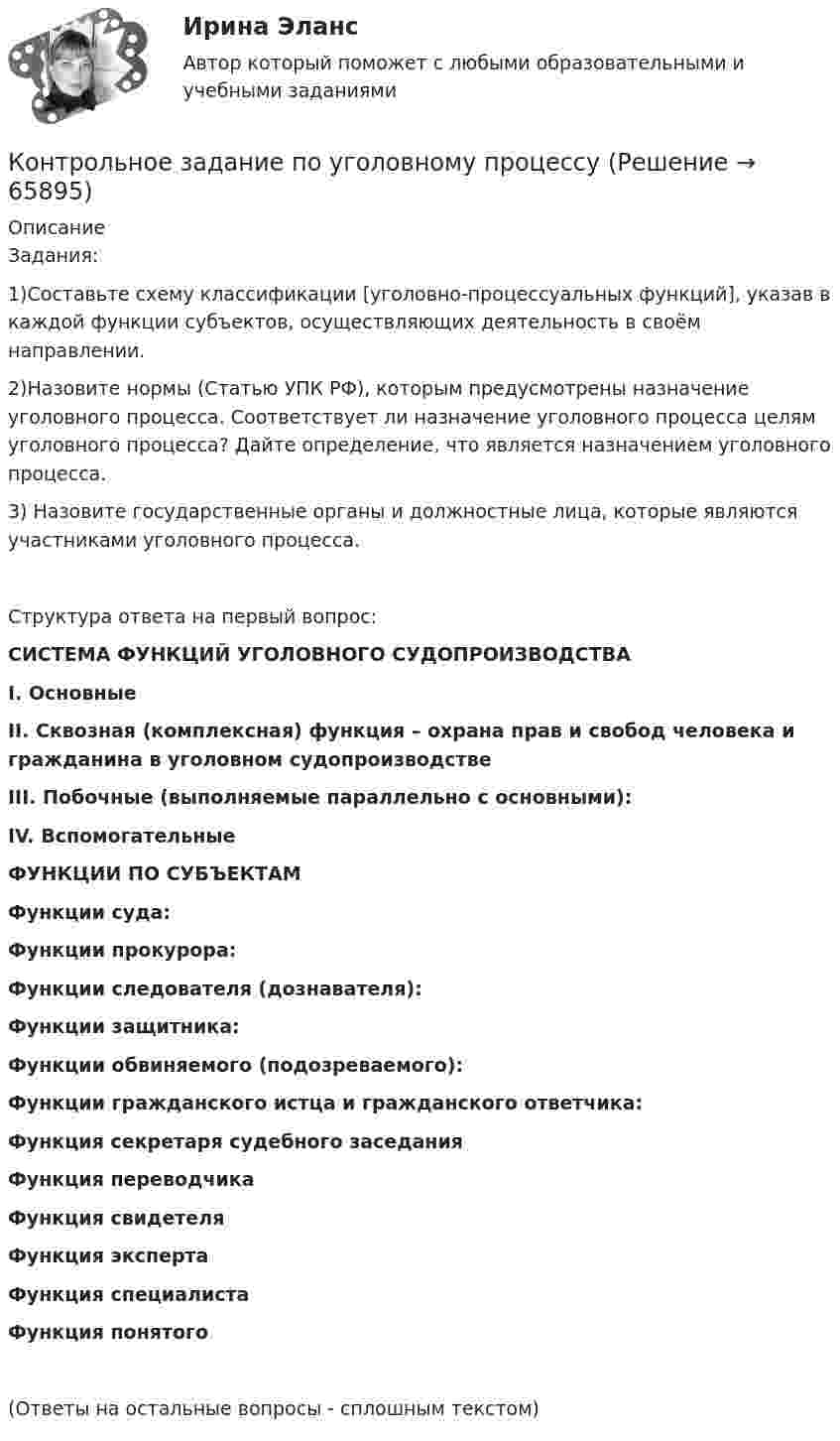     
            Описание
            Задания:1)Составьте схему классификации [уголовно-процессуальных функций], указав в каждой функции субъектов, осуществляющих деятельность в своём направлении.2)Назовите нормы (Статью УПК РФ), которым предусмотрены назначение уголовного процесса. Соответствует ли назначение уголовного процесса целям уголовного процесса? Дайте определение, что является назначением уголовного процесса.3) Назовите государственные органы и должностные лица, которые являются участниками уголовного процесса.Структура ответа на первый вопрос:СИСТЕМА ФУНКЦИЙ УГОЛОВНОГО СУДОПРОИЗВОДСТВАI. Основные II. Сквозная (комплексная) функция – охрана прав и свобод человека и гражданина в уголовном судопроизводствеIII. Побочные (выполняемые параллельно с основными):IV. ВспомогательныеФУНКЦИИ ПО СУБЪЕКТАМФункции суда:Функции прокурора:Функции следователя (дознавателя):Функции защитника:Функции обвиняемого (подозреваемого):Функции гражданского истца и гражданского ответчика:Функция секретаря судебного заседанияФункция переводчикаФункция свидетеляФункция экспертаФункция специалистаФункция понятого(Ответы на остальные вопросы - сплошным текстом)   
            
            
            Контрольное задание по предмету Экономика организацииКонтрольное задание по уголовному процессу Контрольное мероприятие проводится Счетной палатой РФ на основании ... проведения контрольного мероприятия, утвержденной в установленном порядкеКонтрольное мероприятие Счетной палаты РФ в отношении объекта контрольного мероприятия завершается оформлением соответствующего акта – …Контрольное событие проекта, ключевой результат этапа проекта, например, завершение какого-либо ключевого мероприятия проекта, подписание важных документов или любые другие значительные действия, предусмотренные в проекте, - это... проектаКонтрольное тестирование Бухгалтерский финансовый учет ИмэсКонтрольное тестирование Бюджетное устройство Российской Федерации ИМЭСКонтрольное задание №1. Общие сведения об Интернет. Основные сервисы Интернет. Интернет-браузерыКонтрольное задание №3, вариант 4Контрольное задание №3. Поиск информации в Интернет с использованием поисковых серверов. Составление сложного запроса.Контрольное задание №4. Изучение популярных геоинформационных сервисов ИнтернетКонтрольное задание №5. Основы IP-адресации и DNSКонтрольное задание №6. IP- утилитыКонтрольное задание к теме 1. Задачи