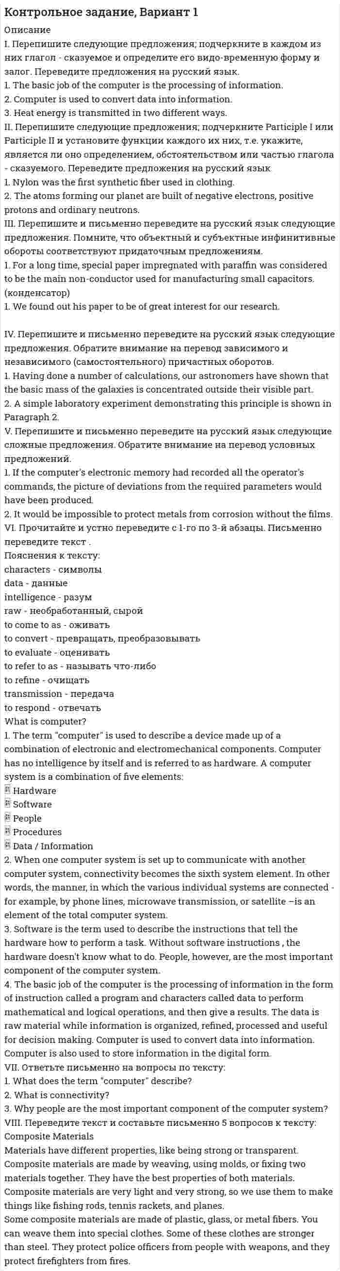




Описание

для того чтобы получить эту работу или задать какие то вопросы по ней, вам необходимо пройти по регистрационной ссылке

пройти регистрацию и тогда вы сможете приобрести и задать вопросы по этой работе.

I. Прочитайте и переведите текст (устно).
SOLAR ENERGY
Solar power, also known as solar energy, is the technology of obtaining usable energy fr om the light of
the sun. Solar energy has been used in many traditional ways for centuries, and has come into widespread use wh ere other power supplies are absent, such as in remote locations and space. Solar energy has a number of applications including
• Heat (hot water, heating building, cooking)
• Electricity generation (photovoltaic, heat engines)
• Desalination of sea water
Solar power is an extremely clean way to generate electricity. There are no air emissions associated with operation of solar modules. Photovoltaic, solar water heating systems reduce power generation from traditional sources and associated environmental impacts. Solar thermal energy is one of the best ways to lower carbon dioxide content and to protect the environment. .....

II. Выберите правильный вариант ответа на вопросы к тексту.
1. How could “solar power” be defined?
2. What is solar power used for?
3. What advantage can be taken of the solar energy application?

III. Закончите предложения по содержанию прочитанного текста.
4. One of the reasons to install a solar thermal system is________.
5. Solar power is the best way ________.
6. The prices of fossil fuels are expected _

IV. Подберите эквивалент к данному русскому слову или словосочетанию .
7. достоинство, преимущество, заслуга
a) merit b) quality c) guaranty
8. выработка/производство энергии
9. насчитывать, составлять
10. уменьшать, понижать
11. текущие расходы, эксплуатационные издержки
12. связано с, требует
13. ископаемое топливо
a) nuclear fuel b) fossil fuel c) liquid fuel

V. Выберите соответствующее определение данным словам и терминам .
14. gas that stop


            
            
            I. Перепишите следующие предложения. Определите по грамматическим признакам, какой частью речи являются слова, оформленные окончанием -s, и какую функцию это окончание выполняет:I. Перепишите следующие предложения; подчеркните в каждом из них глагол - сказуемое и определите его видо-временную форму и залог. Переведите предложения на русский язык.I. Практическое задание (Решение кейса) по пройденным темам модуля. В XII веке племена на острове Мерузия были завоеваны племенами курфов, приплывшими из материка. Курфы поселились на острове, собрав верхушку местных племен и договорившись о подчинении им местного населения в обмен на защиту от нападений других захватчиков. Вождь курфов Аквилиус поручил своей личной охране осуществлять сборы с каждой семьи, а также создал орган управления страной Корпутос. куда могли входить представители трех самых знатных племен курфов.I. Прочитайте и переведите текст письменно. The Bald Eagle In 1782, soon after the United States won its independence, the bald eagle was chosen as the national bird of the new country. American leaders wanted the eagle to be a symbol of their country because it is a bird of strength and courage.I. Прочитайте и переведите текст (устно). SOLAR ENERGY Solar power, also known as solar energy, is the technology of obtaining usable energy fr om the light ofI. Сделайте письменный перевод текста. Robert Schumann Robert Schumann wurde am 8. Juni 1810 in Zwickau als Sohn eines Buchhändlers geboren. II. Найдите соответствия. 1. Robert SchumannI. Текст прочитайте, спишите н сделайте перевод на русский язык. The Baxters go shopping Every week-end I have to help my wife on a usual shopping round.IX. Прочитайте, перепишите и переведите письменно текст на русский язык. Die Gestaltpsychologie Die Gestaltpsychologie ist eine Richtung der Psychologie. Sie entstand um die Jahrhundertwende im Zusammenhang mit der Schulbildung. Diese Richtung der Psychologie akzentuiert den Ganzheitscharakter psychischer Prozesse in scharfer Gegenposition zur Psychophysik und der AssoziationspsychologieI. Введение. 3 II. Основы теории графов и их применение. 4 2.1. Понятие и возникновение теории графов. 4 2.2. Применение теории графов. 4 III. Теория графов и архитектура. 8 IV. Заключение. 11I. Дополните предложения There is/ There are. Переведите предложения на русский язык. a) … nine planets in the solar system. b) … two big hotels in this city. c) … some tea in my cup. d) A lot of sheep in the field.I. Найдите в правой колонке русские эквиваленты английских слов и словосочетаний: 1. to have the right a. принимать решения 2. management skills b. руководительI)	Определить опорные реакции для балки на двух опорахI)	Определить усилия в стержнях кронштейнаI Ответ  (не работаю) at weekends. (not work)