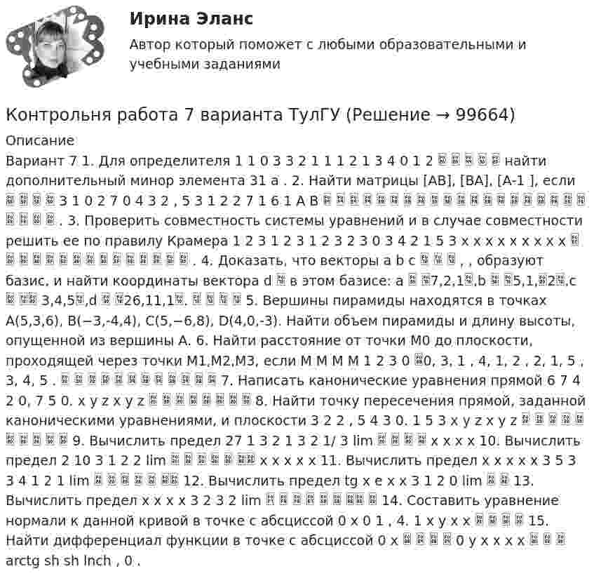     
            Описание
            Вариант 7 1. Для определителя 1 1 0 3 3 2 1 1 1 2 1 3 4 0 1 2      найти дополнительный минор элемента 31 a . 2. Найти матрицы [АВ], [ВА], [А-1 ], если     3 1 0 2 7 0 4 3 2 , 5 3 1 2 2 7 1 6 1 A B                         . 3. Проверить совместность системы уравнений и в случае совместности решить ее по правилу Крамера 1 2 3 1 2 3 1 2 3 2 3 0 3 4 2 1 5 3 x x x x x x x x x                . 4. Доказать, что векторы a b c    , , образуют базис, и найти координаты вектора d  в этом базисе: a  7,2,1,b  5,1,2,c   3,4,5,d  26,11,1.     5. Вершины пирамиды находятся в точках А(5,3,6), В(−3,-4,4), С(5,−6,8), D(4,0,-3). Найти объем пирамиды и длину высоты, опущенной из вершины А. 6. Найти расстояние от точки M0 до плоскости, проходящей через точки M1,M2,M3, если M M M M 1 2 3 0 0, 3, 1 , 4, 1, 2 , 2, 1, 5 , 3, 4, 5 .             7. Написать канонические уравнения прямой 6 7 4 2 0, 7 5 0. x y z x y z         8. Найти точку пересечения прямой, заданной каноническими уравнениями, и плоскости 3 2 2 , 5 4 3 0. 1 5 3 x y z x y z           9. Вычислить предел 27 1 3 2 1 3 2 1/ 3 lim     x x x x 10. Вычислить предел 2 10 3 1 2 2 lim       x x x x x 11. Вычислить предел x x x x x 3 5 3 3 4 1 2 1 lim       12. Вычислить предел tg x e x x 3 1 2 0 lim   13. Вычислить предел x x x x 3 2 3 2 lim         14. Составить уравнение нормали к данной кривой в точке с абсциссой 0 x 0 1 , 4. 1 x y x x     15. Найти дифференциал функции в точке с абсциссой 0 x     0 y x x x x    arctg sh sh lnch , 0 .   
            
            
            КОНТРОЛЬНЯА РАБОТА ПО УГОЛОВНОМУ ПРАВУКонтрольня работа 7 варианта ТулГУКонтроль рисков – это …Контроль самостоятельной работы студентов  «Психология» (1 часть)Контроль самостоятельной работы студентов  «Психология» (часть 2)контроль технического состояния автотранспортных средств... контроль - это учет рабочего времени, экономических и материальных ресурсов с помощью специальных аппаратов и npoграммКонтрольные задания к теме 3. ЗадачиКонтрольные задания по дискретной математике. РЭУ им. Плеханова.  6 вариант.контрольные работыКонтрольные работы №1 и №2контрольные работы вариант № 7Контрольные работы по дефектологииКонтрольные работы по физике 2 курс  ИРНИТУ. 7 вариант
