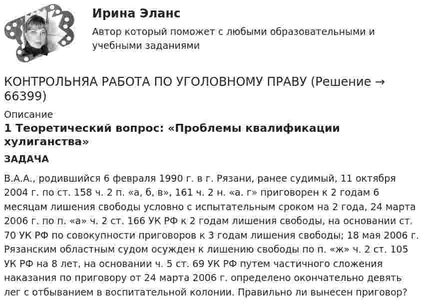      
            Описание
            1 Теоретический вопрос: «Проблемы квалификации хулиганства»	ЗАДАЧАВ.А.А., родившийся 6 февраля 1990 г. в г. Рязани, ранее судимый, 11 октября 2004 г. по ст. 158 ч. 2 п. «а, б, в», 161 ч. 2 н. «а. г» приговорен к 2 годам 6 месяцам лишения свободы условно с испытательным сроком на 2 года, 24 марта 2006 г. по п. «а» ч. 2 ст. 166 УК РФ к 2 годам лишения свободы, на основании ст. 70 УК РФ по совокупности приговоров к 3 годам лишения свободы; 18 мая 2006 г. Рязанским областным судом осужден к лишению свободы по п. «ж» ч. 2 ст. 105 УК РФ на 8 лет, на основании ч. 5 ст. 69 УК РФ путем частичного сложения наказания по приговору от 24 марта 2006 г. определено окончательно девять лег с отбыванием в воспитательной колонии. Правильно ли вынесен приговор?   
            
            
            контрольный тест по литературеКОНТРОЛЬНЯА РАБОТА ПО УГОЛОВНОМУ ПРАВУКонтрольня работа 7 варианта ТулГУКонтроль рисков – это …Контроль самостоятельной работы студентов  «Психология» (1 часть)Контроль самостоятельной работы студентов  «Психология» (часть 2)контроль технического состояния автотранспортных средствКонтрольные задания к теме 2. ЗадачиКонтрольные задания к теме 3. ЗадачиКонтрольные задания по дискретной математике. РЭУ им. Плеханова.  6 вариант.контрольные работыКонтрольные работы №1 и №2контрольные работы вариант № 7Контрольные работы по дефектологии