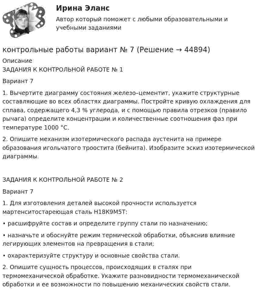      
            Описание
            ЗАДАНИЯ К КОНТРОЛЬНОЙ РАБОТЕ № 1Вариант 71. Вычертите диаграмму состояния железо–цементит, укажите структурные составляющие во всех областях диаграммы. Постройте кривую охлаждения для сплава, содержащего 4,3 % углерода, и с помощью правила отрезков (правило рычага) определите концентрации и количественные соотношения фаз при температуре 1000 °С.2. Опишите механизм изотермического распада аустенита на примере образования игольчатого троостита (бейнита). Изобразите эскиз изотермической диаграммы.ЗАДАНИЯ К КОНТРОЛЬНОЙ РАБОТЕ № 2Вариант 71. Для изготовления деталей высокой прочности используется мартенситостареющая сталь Н18К9М5Т:• расшифруйте состав и определите группу стали по назначению;• назначьте и обоснуйте режим термической обработки, объяснив влияние легирующих элементов на превращения в стали;• охарактеризуйте структуру и основные свойства стали.2. Опишите сущность процессов, происходящих в сталях при термомеханической обработке. Укажите разновидности термомеханической обработки и ее возможности по повышению механических свойств стали.  
            
            
            Контрольные работы №1 и №2контрольные работы вариант № 7Контрольные работы по дефектологииКонтрольные работы по физике 2 курс  ИРНИТУ. 7 вариантконтрольный тест по литературеКОНТРОЛЬНЯА РАБОТА ПО УГОЛОВНОМУ ПРАВУКонтрольня работа 7 варианта ТулГУКонтрольные вопросы к Модулю 6контрольные вопросы по культуре речиКонтрольные вопросы по курсу АфазияКонтрольные задания (задачи)Контрольные задания к теме 2. ЗадачиКонтрольные задания к теме 3. ЗадачиКонтрольные задания по дискретной математике. РЭУ им. Плеханова.  6 вариант.