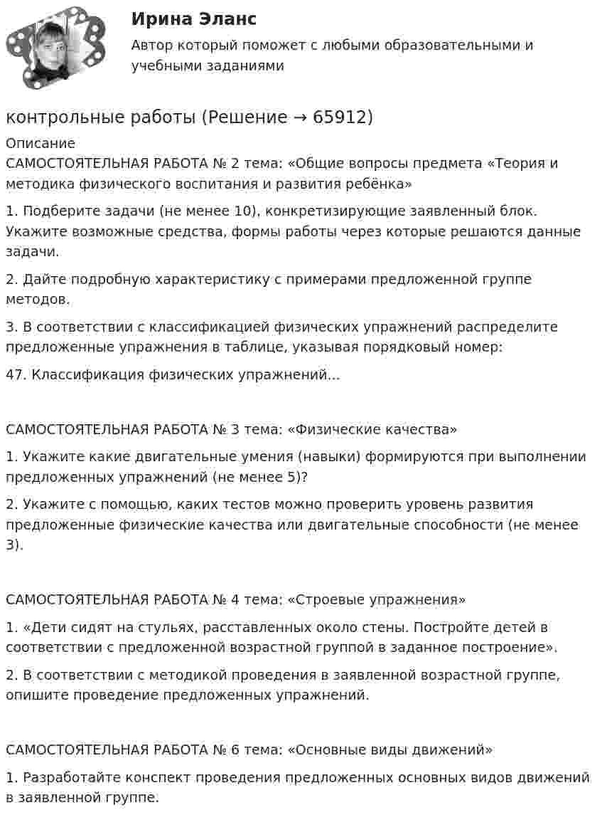      
            Описание
            САМОСТОЯТЕЛЬНАЯ РАБОТА № 2 тема: «Общие вопросы предмета «Теория и методика физического воспитания и развития ребёнка» 	1.       Подберите задачи (не менее 10), конкретизирующие заявленный блок. Укажите возможные средства, формы работы через которые решаются данные задачи.	2.       Дайте подробную характеристику с примерами предложенной группе методов.3.	В соответствии с классификацией физических упражнений распределите предложенные упражнения в таблице, указывая порядковый номер:47.	Классификация физических упражнений...САМОСТОЯТЕЛЬНАЯ РАБОТА № 3 тема: «Физические качества»1.	Укажите какие двигательные умения (навыки) формируются при выполнении предложенных упражнений (не менее 5)?2.	Укажите с помощью, каких тестов можно проверить уровень развития предложенные физические качества или двигательные способности (не менее 3).САМОСТОЯТЕЛЬНАЯ РАБОТА № 4 тема: «Строевые упражнения»1.	«Дети сидят на стульях, расставленных около стены. Постройте детей в соответствии с предложенной возрастной группой в заданное построение».2.	В соответствии с методикой проведения в заявленной возрастной группе, опишите проведение предложенных упражнений.САМОСТОЯТЕЛЬНАЯ РАБОТА № 6 тема: «Основные виды движений»1.	Разработайте конспект проведения предложенных основных видов движений в заявленной группе.    
            
            
            Контрольные задания по дискретной математике. РЭУ им. Плеханова.  6 вариант.контрольные работыКонтрольные работы №1 и №2контрольные работы вариант № 7Контрольные работы по дефектологииКонтрольные работы по физике 2 курс  ИРНИТУ. 7 вариантконтрольный тест по литературеКонтрольные вопросы  1. В чем заключается понятие и сущность управления экономической сферойКонтрольные вопросы 1. Охарактеризуйте сущность бизнес-планирования и бизнес-плана, его цели и задачи. 2. Поясните процесс бизнес-планирования и предъявляемые к нему требования. 3. Поясните роль и значение бизнес-планирования для малого и среднего бизнеса.Контрольные вопросы к Модулю 6контрольные вопросы по культуре речиКонтрольные вопросы по курсу АфазияКонтрольные задания (задачи)Контрольные задания к теме 2. Задачи