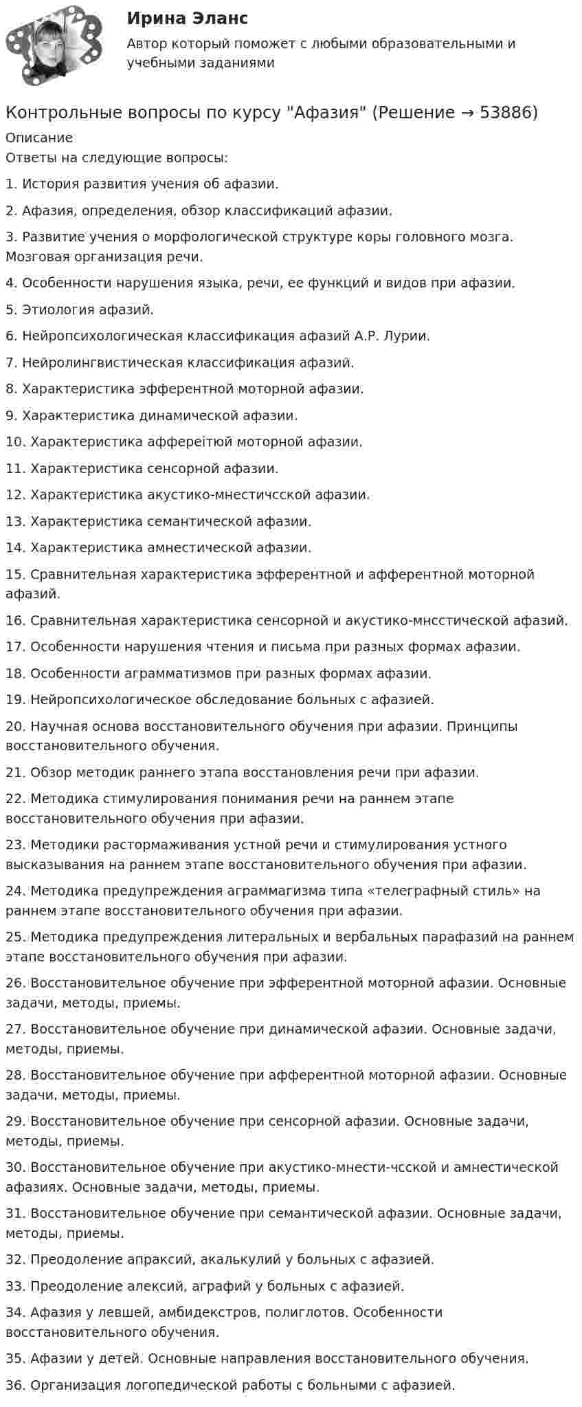      
            Описание
            Ответы на следующие вопросы:1.	История развития учения об афазии.2.	Афазия, определения, обзор классификаций афазии.3.	Развитие учения о морфологической структуре коры головного мозга. Мозговая организация речи.4.	Особенности нарушения языка, речи, ее функций и видов при афазии.5.	Этиология афазий.6.	Нейропсихологическая классификация афазий А.Р. Лурии.7.	Нейролингвистическая классификация афазий.8.	Характеристика эфферентной моторной афазии.9.	Характеристика динамической афазии.10.	Характеристика аффереітюй моторной афазии.11.	Характеристика сенсорной афазии.12.	Характеристика акустико-мнестичсской афазии.13.	Характеристика семантической афазии.14.	Характеристика амнестической афазии.15.	Сравнительная характеристика эфферентной и афферентной моторной афазий.16.	Сравнительная характеристика сенсорной и акустико-мнсстической афазий.17.	Особенности нарушения чтения и письма при разных формах афазии.18.	Особенности аграмматизмов при разных формах афазии.19.	Нейропсихологическое обследование больных с афазией.20.	Научная основа восстановительного обучения при афазии. Принципы восстановительного обучения.21.	Обзор методик раннего этапа восстановления речи при афазии.22.	Методика стимулирования понимания речи на раннем этапе восстановительного обучения при афазии.23.	Методики растормаживания устной речи и стимулирования устного высказывания на раннем этапе восстановительного обучения при афазии.24.	Методика предупреждения аграммагизма типа «телеграфный стиль» на раннем этапе восстановительного обучения при афазии.25.	Методика предупреждения литеральных и вербальных парафазий на раннем этапе восстановительного обучения при афазии.26.	Восстановительное обучение при эфферентной моторной афазии. Основные задачи, методы, приемы.27.	Восстановительное обучение при динамической афазии. Основные задачи, методы, приемы.28.	Восстановительное обучение при афферентной моторной афазии. Основные задачи, методы, приемы.29.	Восстановительное обучение при сенсорной афазии. Основные задачи, методы, приемы.30.	Восстановительное обучение при акустико-мнести-чсской и амнестической афазиях. Основные задачи, методы, приемы.31.	Восстановительное обучение при семантической афазии. Основные задачи, методы, приемы.32.	Преодоление апраксий, акалькулий у больных с афазией.33.	Преодоление алексий, аграфий у больных с афазией.34.	Афазия у левшей, амбидекстров, полиглотов. Особенности восстановительного обучения.35.	Афазии у детей. Основные направления восстановительного обучения.36.	Организация логопедической работы с больными с афазией.  
            
            
            контрольные вопросы по культуре речиКонтрольные вопросы по курсу АфазияКонтрольные задания (задачи)Контрольные задания к теме 2. ЗадачиКонтрольные задания к теме 3. ЗадачиКонтрольные задания по дискретной математике. РЭУ им. Плеханова.  6 вариант.контрольные работыКонтрольно-надзорная деятельность органов государственной властиКонтрольно-надзорная деятельность органов государственной власти. Синергия. ✅ Ответы на ИТОГОВЫЙ ТЕСТ💯 Контрольно-надзорная деятельность органов государственной власти [Тема 1-8] (ответы на тест Синергия / МОИ / МТИ / МосАП, октябрь 2023)Контрольно-надзорная деятельность органов государственной власти (тест с ответами Магистратура Синергия)Контрольно-надзорная деятельность органов государственной власти (тест с ответами Синергия)Контрольные вопросы  1. В чем заключается понятие и сущность управления экономической сферойКонтрольные вопросы 1. Охарактеризуйте сущность бизнес-планирования и бизнес-плана, его цели и задачи. 2. Поясните процесс бизнес-планирования и предъявляемые к нему требования. 3. Поясните роль и значение бизнес-планирования для малого и среднего бизнеса.