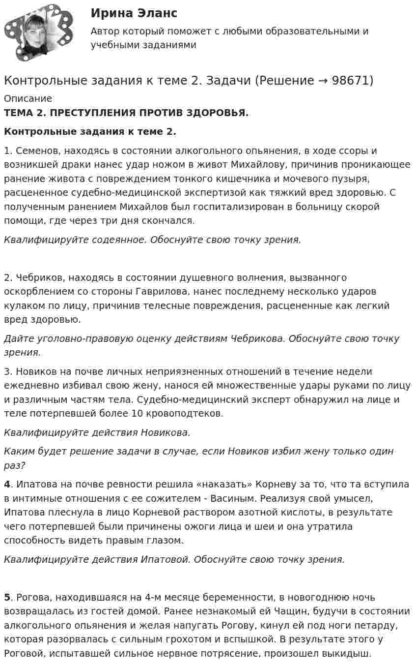      
            Описание
            ТЕМА 2. ПРЕСТУПЛЕНИЯ ПРОТИВ ЗДОРОВЬЯ.Контрольные задания к теме 2.1. Семенов, находясь в состоянии алкогольного опьянения, в ходе ссоры и возникшей драки нанес удар ножом в живот Михайлову, причинив проникающее ранение живота с повреждением тонкого кишечника и мочевого пузыря, расцененное судебно-медицинской экспертизой как тяжкий вред здоровью. С полученным ранением Михайлов был госпитализирован в больницу скорой помощи, где через три дня скончался.Квалифицируйте содеянное. Обоснуйте свою точку зрения.2. Чебриков, находясь в состоянии душевного волнения, вызванного оскорблением со стороны Гаврилова, нанес последнему несколько ударов кулаком по лицу, причинив телесные повреждения, расцененные как легкий вред здоровью.Дайте уголовно-правовую оценку действиям Чебрикова. Обоснуйте свою точку зрения.3. Новиков на почве личных неприязненных отношений в течение недели ежедневно избивал свою жену, нанося ей множественные удары руками по лицу и различным частям тела. Судебно-медицинский эксперт обнаружил на лице и теле потерпевшей более 10 кровоподтеков.Квалифицируйте действия Новикова.Каким будет решение задачи в случае, если Новиков избил жену только один раз?4. Ипатова на почве ревности решила «наказать» Корневу за то, что та вступила в интимные отношения с ее сожителем - Васиным. Реализуя свой умысел, Ипатова плеснула в лицо Корневой раствором азотной кислоты, в результате чего потерпевшей были причинены ожоги лица и шеи и она утратила способность видеть правым глазом.Квалифицируйте действия Ипатовой. Обоснуйте свою точку зрения.5. Рогова, находившаяся на 4-м месяце беременности, в новогоднюю ночь возвращалась из гостей домой. Ранее незнакомый ей Чащин, будучи в состоянии алкогольного опьянения и желая напугать Рогову, кинул ей под ноги петарду, которая разорвалась с сильным грохотом и вспышкой. В результате этого у Роговой, испытавшей сильное нервное потрясение, произошел выкидыш.   
            
            
            Контрольные задания (задачи)Контрольные задания к теме 2. ЗадачиКонтрольные задания к теме 3. ЗадачиКонтрольные задания по дискретной математике. РЭУ им. Плеханова.  6 вариант.контрольные работыКонтрольные работы №1 и №2контрольные работы вариант № 7💯 Контрольно-надзорная деятельность органов государственной власти [Тема 1-8] (ответы на тест Синергия / МОИ / МТИ / МосАП, октябрь 2023)Контрольно-надзорная деятельность органов государственной власти (тест с ответами Магистратура Синергия)Контрольно-надзорная деятельность органов государственной власти (тест с ответами Синергия)Контрольные вопросы  1. В чем заключается понятие и сущность управления экономической сферойКонтрольные вопросы 1. Охарактеризуйте сущность бизнес-планирования и бизнес-плана, его цели и задачи. 2. Поясните процесс бизнес-планирования и предъявляемые к нему требования. 3. Поясните роль и значение бизнес-планирования для малого и среднего бизнеса.Контрольные вопросы к Модулю 6контрольные вопросы по культуре речи