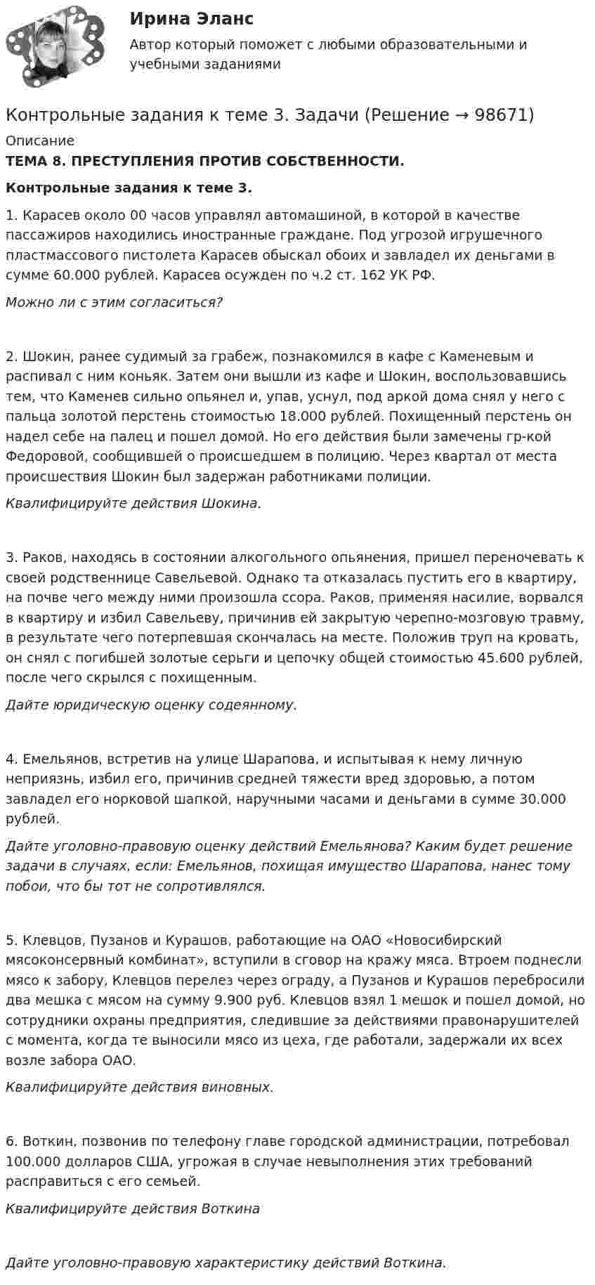      
            Описание
            ТЕМА 8. ПРЕСТУПЛЕНИЯ ПРОТИВ СОБСТВЕННОСТИ.Контрольные задания к теме 3.1. Карасев около 00 часов управлял автомашиной, в которой в качестве пассажиров находились иностранные граждане. Под угрозой игрушечного пластмассового пистолета Карасев обыскал обоих и завладел их деньгами в сумме 60.000 рублей. Карасев осужден по ч.2 ст. 162 УК РФ.Можно ли с этим согласиться?2. Шокин, ранее судимый за грабеж, познакомился в кафе с Каменевым и распивал с ним коньяк. Затем они вышли из кафе и Шокин, воспользовавшись тем, что Каменев сильно опьянел и, упав, уснул, под аркой дома снял у него с пальца золотой перстень стоимостью 18.000 рублей. Похищенный перстень он надел себе на палец и пошел домой. Но его действия были замечены гр-кой Федоровой, сообщившей о происшедшем в полицию. Через квартал от места происшествия Шокин был задержан работниками полиции.Квалифицируйте действия Шокина.3. Раков, находясь в состоянии алкогольного опьянения, пришел переночевать к своей родственнице Савельевой. Однако та отказалась пустить его в квартиру, на почве чего между ними произошла ссора. Раков, применяя насилие, ворвался в квартиру и избил Савельеву, причинив ей закрытую черепно-мозговую травму, в результате чего потерпевшая скончалась на месте. Положив труп на кровать, он снял с погибшей золотые серьги и цепочку общей стоимостью 45.600 рублей, после чего скрылся с похищенным.Дайте юридическую оценку содеянному.4. Емельянов, встретив на улице Шарапова, и испытывая к нему личную неприязнь, избил его, причинив средней тяжести вред здоровью, а потом завладел его норковой шапкой, наручными часами и деньгами в сумме 30.000 рублей.Дайте уголовно-правовую оценку действий Емельянова? Каким будет решение задачи в случаях, если: Емельянов, похищая имущество Шарапова, нанес тому побои, что бы тот не сопротивлялся.5. Клевцов, Пузанов и Курашов, работающие на ОАО «Новосибирский мясоконсервный комбинат», вступили в сговор на кражу мяса. Втроем поднесли мясо к забору, Клевцов перелез через ограду, а Пузанов и Курашов перебросили два мешка с мясом на сумму 9.900 руб. Клевцов взял 1 мешок и пошел домой, но сотрудники охраны предприятия, следившие за действиями правонарушителей с момента, когда те выносили мясо из цеха, где работали, задержали их всех возле забора ОАО.Квалифицируйте действия виновных.6. Воткин, позвонив по телефону главе городской администрации, потребовал 100.000 долларов США, угрожая в случае невыполнения этих требований расправиться с его семьей.Квалифицируйте действия ВоткинаДайте уголовно-правовую характеристику действий Воткина.   
            
            
            Контрольные задания к теме 2. ЗадачиКонтрольные задания к теме 3. ЗадачиКонтрольные задания по дискретной математике. РЭУ им. Плеханова.  6 вариант.контрольные работыКонтрольные работы №1 и №2контрольные работы вариант № 7Контрольные работы по дефектологииКонтрольно-надзорная деятельность органов государственной власти (тест с ответами Магистратура Синергия)Контрольно-надзорная деятельность органов государственной власти (тест с ответами Синергия)Контрольные вопросы  1. В чем заключается понятие и сущность управления экономической сферойКонтрольные вопросы 1. Охарактеризуйте сущность бизнес-планирования и бизнес-плана, его цели и задачи. 2. Поясните процесс бизнес-планирования и предъявляемые к нему требования. 3. Поясните роль и значение бизнес-планирования для малого и среднего бизнеса.Контрольные вопросы к Модулю 6контрольные вопросы по культуре речиКонтрольные вопросы по курсу Афазия