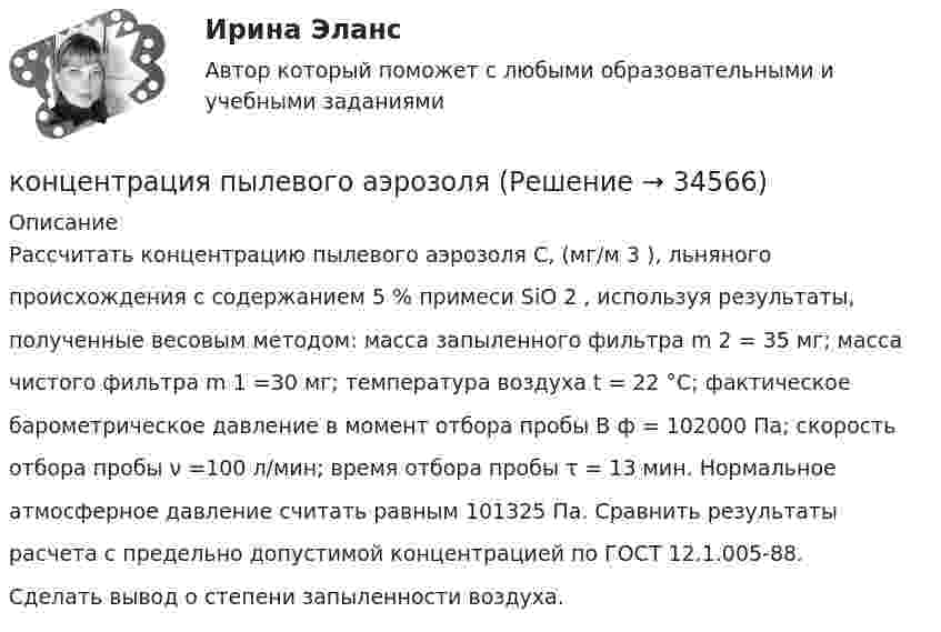      
          Описание
          Рассчитать концентрацию пылевого аэрозоля С, (мг/м 3 ), льняногопроисхождения с содержанием 5 % примеси SiO 2 , используя результаты,полученные весовым методом: масса запыленного фильтра m 2 = 35 мг; массачистого фильтра m 1 =30 мг; температура воздуха t = 22 °С; фактическоебарометрическое давление в момент отбора пробы В ф = 102000 Па; скоростьотбора пробы ν =100 л/мин; время отбора пробы τ = 13 мин. Нормальноеатмосферное давление считать равным 101325 Па. Сравнить результатырасчета с предельно допустимой концентрацией по ГОСТ 12.1.005-88.Сделать вывод о степени запыленности воздуха.  
            
            
            Концентрация материальной и духовной жизни в городах называется ...концентрация пылевого аэрозоляКонцентрированная работа предполагает ...Концентрированный маркетинг – это стратегия …Концептуализация знаний – это …Концептуальные подходы в корпоративном анализе оценки бизнесаконцептуальные термины для биржевого делаконфликтология это... тест по конфликтологииКонфликты в организациях. Их основные типы, источники, профилактика, управление и разрешение.Конфликты в сфере государственного управления по своей сущности являются … Конфликты между ветвями власти порождаются …Конфликты между государством и обществом напрямую связаны с проблемами с ...... конфликты могут быть построены по двум полюсам противоречий: «личность против группы» и «группа против группы»Конфликты по коммуникативной направленности разделяются на ...