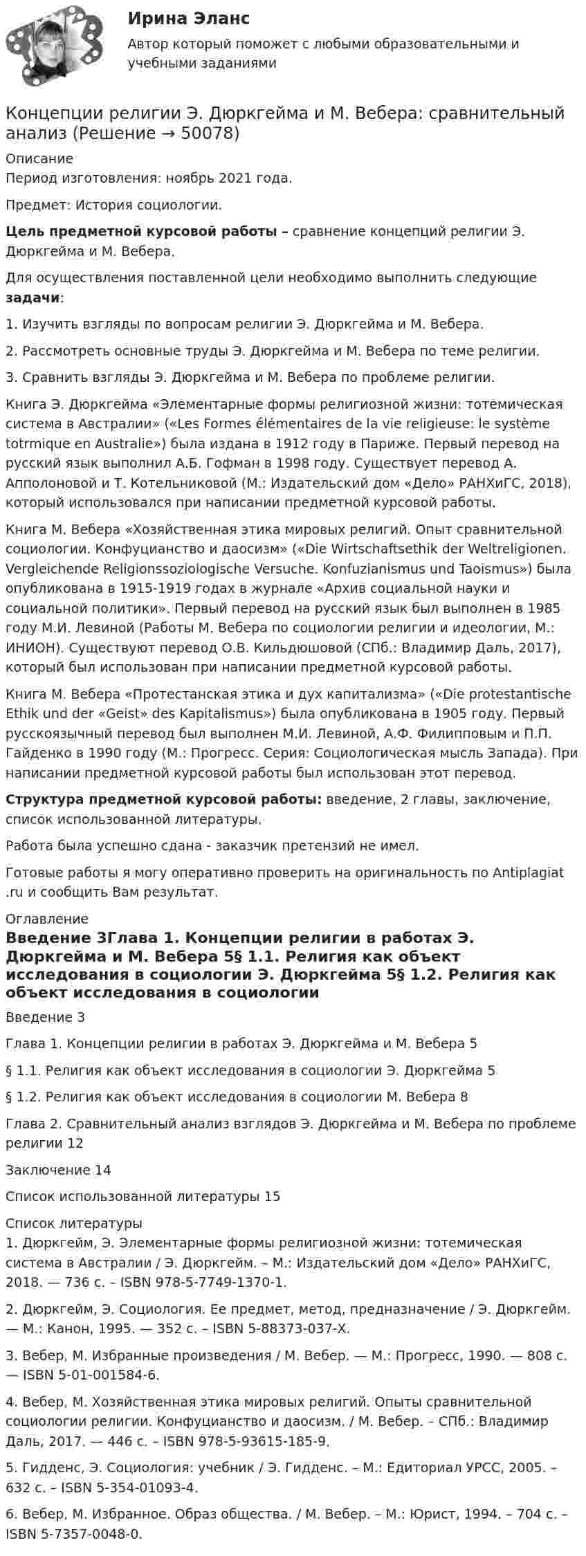      
            Описание
            Период изготовления: ноябрь 2021 года.Предмет: История социологии. Цель предметной курсовой работы – сравнение концепций религии Э. Дюркгейма и М. Вебера. 	Для осуществления поставленной цели необходимо выполнить следующие задачи:1.    Изучить взгляды по вопросам религии Э. Дюркгейма и М. Вебера.2.    Рассмотреть основные труды Э. Дюркгейма и М. Вебера по теме религии.3.    Сравнить взгляды Э. Дюркгейма и М. Вебера по проблеме религии.		Книга Э. Дюркгейма «Элементарные формы религиозной жизни: тотемическая система в Австралии» («Les Formes élémentaires de la vie religieuse: le système totrmique en Australie») была издана в 1912 году в Париже. Первый перевод на русский язык выполнил А.Б. Гофман в 1998 году. Существует перевод А. Апполоновой и Т. Котельниковой (М.: Издательский дом «Дело» РАНХиГС, 2018), который использовался при написании предметной курсовой работы. 	Книга М. Вебера «Хозяйственная этика мировых религий. Опыт сравнительной социологии. Конфуцианство и даосизм» («Die Wirtschaftsethik der Weltreligionen. Vergleichende Religionssoziologische Versuche. Konfuzianismus und Taoismus») была опубликована в 1915-1919 годах в журнале «Архив социальной науки и социальной политики». Первый перевод на русский язык был выполнен в 1985 году М.И. Левиной (Работы М. Вебера по социологии религии и идеологии, М.: ИНИОН). Существуют перевод О.В. Кильдюшовой (СПб.: Владимир Даль, 2017), который был использован при написании предметной курсовой работы. 	Книга М. Вебера «Протестанская этика и дух капитализма» («Die protestantische Ethik und der «Geist» des Kapitalismus») была опубликована в 1905 году. Первый русскоязычный перевод был выполнен М.И. Левиной, А.Ф. Филипповым и П.П. Гайденко в 1990 году (М.: Прогресс. Серия: Социологическая мысль Запада). При написании предметной курсовой работы был использован этот перевод. Структура предметной курсовой работы: введение, 2 главы, заключение, список использованной литературы.Работа была успешно сдана - заказчик претензий не имел.Готовые работы я могу оперативно проверить на оригинальность по Antiplagiat .ru и сообщить Вам результат. 
            Оглавление
            Введение	3Глава 1. Концепции религии в работах Э. Дюркгейма и М. Вебера	5§ 1.1. Религия как объект исследования в социологии Э. Дюркгейма	5§ 1.2. Религия как объект исследования в социологии М. Вебера	8Глава 2. Сравнительный анализ взглядов Э. Дюркгейма и М. Вебера по проблеме религии 12Заключение	14Список использованной литературы	15 
            Список литературы
            1.	Дюркгейм, Э. Элементарные формы религиозной жизни: тотемическая система в Австралии / Э. Дюркгейм. – М.: Издательский дом «Дело» РАНХиГС, 2018. — 736 с. – ISBN 978-5-7749-1370-1.2.	Дюркгейм, Э. Социология. Ее предмет, метод, предназначение / Э. Дюркгейм. — М.: Канон, 1995. — 352 с. – ISBN 5-88373-037-Х.3.	Вебер, М. Избранные произведения / М. Вебер. — М.: Прогресс, 1990. — 808 с. — ISBN 5-01-001584-6.4.	Вебер, М. Хозяйственная этика мировых религий. Опыты сравнительной социологии религии. Конфуцианство и даосизм. / М. Вебер. – СПб.: Владимир Даль, 2017. — 446 с. – ISBN 978-5-93615-185-9.5.	Гидденс, Э. Социология: учебник / Э. Гидденс. – М.: Едиториал УРСС, 2005. – 632 с. – ISBN 5-354-01093-4.6.	Вебер, М. Избранное. Образ общества. / М. Вебер. – М.: Юрист, 1994. – 704 с. – ISBN 5-7357-0048-0. 
            
            
            Концепции государственной службы, применение которой приводит к значительной независимости государственной службы от политики, разграничению политической и административной элит, политического и административного управления - это ... концепцияКонцепции религии Э. Дюркгейма и М. Вебера: сравнительный анализКонцепции современного естествознания Концепции современного естествознания Ответы на тест Синергия МОИ МТИ💯 Концепции современного естествознания [Тема 1-10] (ответы на тест Синергия / МОИ / МТИ / МосАП, ноябрь 2023)Концепции управления предприятиемКонцепцию маркетинга можно определить как …Концевые опоры: Выберите один ответ:Концентрация материальной и духовной жизни в городах называется ...концентрация пылевого аэрозоляКонцентрированная работа предполагает ...Концентрированный маркетинг – это стратегия …Концептуализация знаний – это …Концептуальные подходы в корпоративном анализе оценки бизнеса