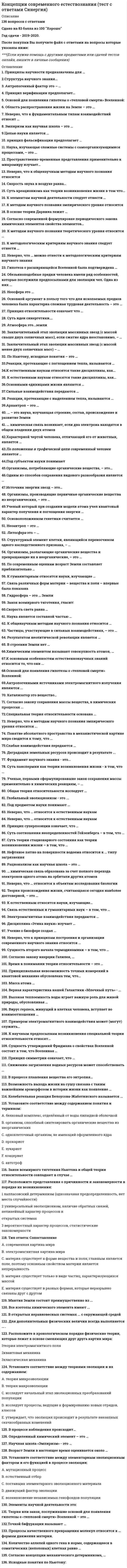     
          Описание
          Данный тест был сдан в ноябре 2020 года на оценку Хорошо - 77 баллов из 100.Он включает в себя 138 решенных вопросов, расположенных в алфавитном порядке. Это дает возможность быстро находить необходимый ответ на вопрос, экономя время сдачи теста!Вопрос выделен жирным шрифтом.Готовый ответ написан сразу после вопроса. Если вопрос подразумевает множественный ответ, то порядок правильных ответов Вы увидите после слова Ответ.Галочками помечены вопросы, которые были реально заданы при тестировании.Удачи Вам на экзамене! 
          Оглавление
          Концепции современного естествознания (тест Синергия) 
            
            
            Концепции современного естествознания (тест с ответами Синергия). 2Концепция истины, согласно которой «истина есть соответствие знаний своему предмету», может быть определена как:Концепция маркетинга «Совершенствование производства» заключается в том, что основные усилия сосредоточены на …Концепция нейтральности денег предполагает отсутствие взаимосвязи между изменением объема денежной массы и производства (валового продукта) …Концепция … основывалась на том, что физическое воспитание должно строиться исключительно на знаниях, подтвержденных анатомией и биологиейКонцепция русского общинного социализма была разработана …Концепция супернейтральности денег означает отсутствие взаимосвязи между изменением объема денежной массы и производства (валового продукта) …Конфликты в семье часто связаны с …Концентрации ионов (моль/л) в водном растворе 0,01 М хлорида хрома (III) ... Концентрации ионов (моль/л) в водном растворе 0,02 М гидроксида лития ...Концентрации ионов (моль/л) в водном растворе 0,05 М фосфата натрия ...Концентрация молекул газа одинакова во всех точках. В газе происходит перенос тепла в направлении , где и - единичные векторы декартовой системы координат. Температура этого газа возрастает в направлении:Концепции современного естествознанияКонцепции современного естествознания СИНЕРГИЯ ТЕСТ С ОТВЕТАМИ