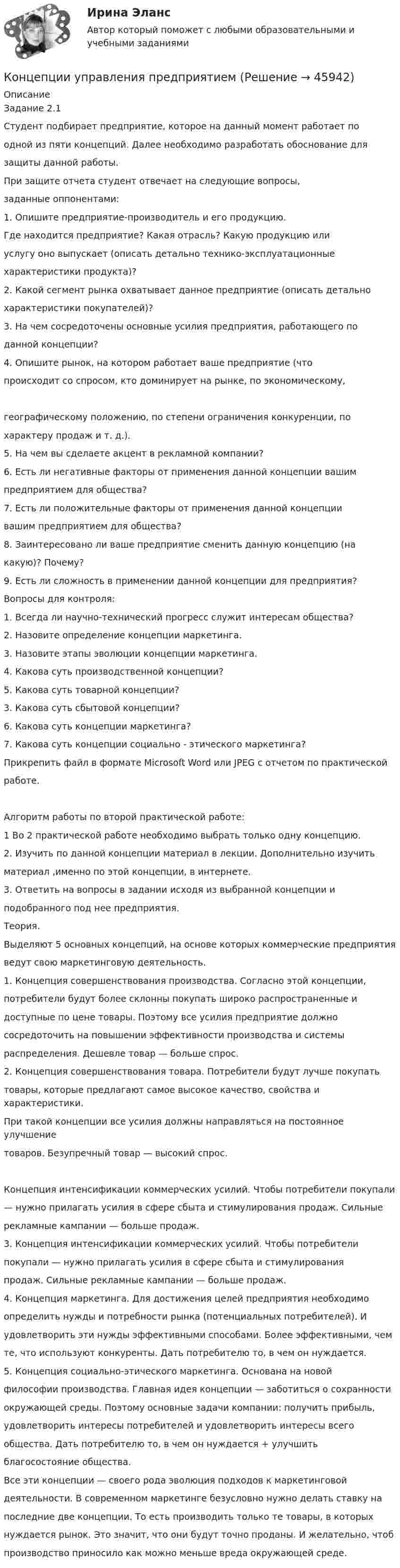      
            Описание
            Задание 2.1Студент подбирает предприятие, которое на данный момент работает поодной из пяти концепций. Далее необходимо разработать обоснование длязащиты данной работы.При защите отчета студент отвечает на следующие вопросы,заданные оппонентами:1. Опишите предприятие-производитель и его продукцию.Где находится предприятие? Какая отрасль? Какую продукцию илиуслугу оно выпускает (описать детально технико-эксплуатационныехарактеристики продукта)?2. Какой сегмент рынка охватывает данное предприятие (описать детальнохарактеристики покупателей)?3. На чем сосредоточены основные усилия предприятия, работающего поданной концепции?4. Опишите рынок, на котором работает ваше предприятие (чтопроисходит со спросом, кто доминирует на рынке, по экономическому,географическому положению, по степени ограничения конкуренции, похарактеру продаж и т. д.).5. На чем вы сделаете акцент в рекламной компании?6. Есть ли негативные факторы от применения данной концепции вашимпредприятием для общества?7. Есть ли положительные факторы от применения данной концепциивашим предприятием для общества?8. Заинтересовано ли ваше предприятие сменить данную концепцию (накакую)? Почему?9. Есть ли сложность в применении данной концепции для предприятия?Вопросы для контроля:1. Всегда ли научно-технический прогресс служит интересам общества?2. Назовите определение концепции маркетинга.3. Назовите этапы эволюции концепции маркетинга.4. Какова суть производственной концепции?5. Какова суть товарной концепции?3. Какова суть сбытовой концепции?6. Какова суть концепции маркетинга?7. Какова суть концепции социально - этического маркетинга?Прикрепить файл в формате Microsoft Word или JPEG с отчетом по практическойработе.Алгоритм работы по второй практической работе:1 Во 2 практической работе необходимо выбрать только одну концепцию.2. Изучить по данной концепции материал в лекции. Дополнительно изучитьматериал ,именно по этой концепции, в интернете.3. Ответить на вопросы в задании исходя из выбранной концепции иподобранного под нее предприятия.Теория. Выделяют 5 основных концепций, на основе которых коммерческие предприятияведут свою маркетинговую деятельность.1. Концепция совершенствования производства. Согласно этой концепции,потребители будут более склонны покупать широко распространенные идоступные по цене товары. Поэтому все усилия предприятие должнососредоточить на повышении эффективности производства и системыраспределения. Дешевле товар — больше спрос.2. Концепция совершенствования товара. Потребители будут лучше покупатьтовары, которые предлагают самое высокое качество, свойства и характеристики.При такой концепции все усилия должны направляться на постоянное улучшениетоваров. Безупречный товар — высокий спрос.Концепция интенсификации коммерческих усилий. Чтобы потребители покупали— нужно прилагать усилия в сфере сбыта и стимулирования продаж. Сильныерекламные кампании — больше продаж.3. Концепция интенсификации коммерческих усилий. Чтобы потребителипокупали — нужно прилагать усилия в сфере сбыта и стимулированияпродаж. Сильные рекламные кампании — больше продаж.4. Концепция маркетинга. Для достижения целей предприятия необходимоопределить нужды и потребности рынка (потенциальных потребителей). Иудовлетворить эти нужды эффективными способами. Более эффективными, чемте, что используют конкуренты. Дать потребителю то, в чем он нуждается.5. Концепция социально-этического маркетинга. Основана на новойфилософии производства. Главная идея концепции — заботиться о сохранностиокружающей среды. Поэтому основные задачи компании: получить прибыль,удовлетворить интересы потребителей и удовлетворить интересы всегообщества. Дать потребителю то, в чем он нуждается + улучшитьблагосостояние общества.Все эти концепции — своего рода эволюция подходов к маркетинговойдеятельности. В современном маркетинге безусловно нужно делать ставку напоследние две концепции. То есть производить только те товары, в которыхнуждается рынок. Это значит, что они будут точно проданы. И желательно, чтобпроизводство приносило как можно меньше вреда окружающей среде.  
            
            
            💯 Концепции современного естествознания [Тема 1-10] (ответы на тест Синергия / МОИ / МТИ / МосАП, ноябрь 2023)Концепции управления предприятиемКонцепцию маркетинга можно определить как …Концепция «6 сигм» предполагает использование определенных инструментов, таких как ...(ответ теста Операционный менеджмент.МВА Синергия)Концепция бюрократии М. Вебераконцепция государства всеобщего благосостоянияКонцепция естественного уровня безработицыКонцентрированный маркетинг – это стратегия …Концептуализация знаний – это …Концептуальные подходы в корпоративном анализе оценки бизнесаконцептуальные термины для биржевого делаКонцепции государственной службы, применение которой приводит к значительной независимости государственной службы от политики, разграничению политической и административной элит, политического и административного управления - это ... концепцияКонцепции религии Э. Дюркгейма и М. Вебера: сравнительный анализКонцепции современного естествознания 