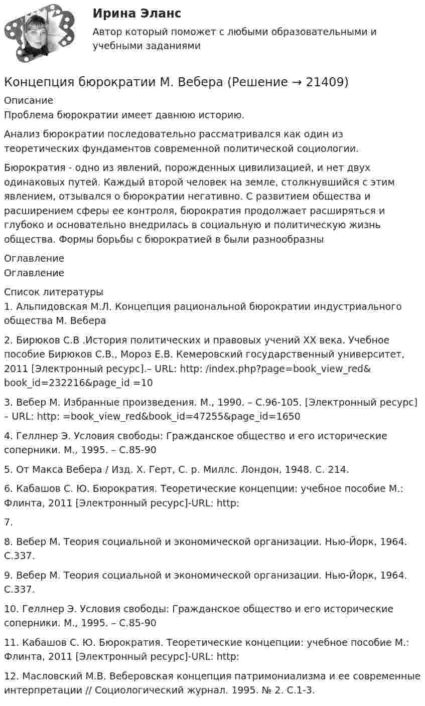     
          Описание
          Проблема бюрократии имеет давнюю историю.Анализ бюрократии последовательно рассматривался как один из теоретических фундаментов современной политической социологии.Бюрократия - одно из явлений, порожденных цивилизацией, и нет двух одинаковых путей. Каждый второй человек на земле, столкнувшийся с этим явлением, отзывался о бюрократии негативно.	С развитием общества и расширением сферы ее контроля, бюрократия продолжает расширяться и глубоко и основательно внедрилась в социальную и политическую жизнь общества.  Формы борьбы с бюрократией в  были разнообразны 
          Оглавление
          Оглавление 
          Список литературы
          1.               Альпидовская М.Л. Концепция рациональной бюрократии индустриального общества М. Вебера2.               Бирюков С.В .История политических и правовых учений ХХ века. Учебное пособие Бирюков С.В., Мороз Е.В. Кемеровский государственный университет, 2011 [Электронный ресурс].– URL: http:  /index.php?page=book_view_red&amp;book_id=232216&amp;page_id =103.                Вебер М. Избранные произведения. М., 1990. – С.96-105. [Электронный ресурс] – URL: http:  =book_view_red&amp;book_id=47255&amp;page_id=1650 4.               Геллнер Э. Условия свободы: Гражданское общество и его исторические соперники. М., 1995. – С.85-905.               От Макса Вебера / Изд. Х. Герт, С. р. Миллс. Лондон, 1948. С. 214.6.               Кабашов С. Ю. Бюрократия. Теоретические концепции: учебное пособие М.: Флинта, 2011 [Электронный ресурс]-URL: http:  7.               8.               Вебер М. Теория социальной и экономической организации. Нью-Йорк, 1964. С.337.9.               Вебер М. Теория социальной и экономической организации. Нью-Йорк, 1964. С.337.10.          Геллнер Э. Условия свободы: Гражданское общество и его исторические соперники. М., 1995. – С.85-9011.           Кабашов С. Ю. Бюрократия. Теоретические концепции: учебное пособие М.: Флинта, 2011 [Электронный ресурс]-URL: http: 12.          Масловский М.В. Веберовская концепция патримониализма и ее современные интерпретации // Социологический журнал. 1995. № 2. С.1-3.
            
            
            Концепция «6 сигм» предполагает использование определенных инструментов, таких как ...(ответ теста Операционный менеджмент.МВА Синергия)Концепция бюрократии М. Вебераконцепция государства всеобщего благосостоянияКонцепция естественного уровня безработицыКонцепция излишка потребителя и излишка производителя в условиях совершенной и несовершенной конкуренции. Проблема «чистых» потерь от монополизации  Концепция криптографических систем с открытым ключом основана на …Концепция маркетинга «Интенсификация коммерческих усилий» заключается в том, что основные усилия сосредоточены на ...концептуальные термины для биржевого делаКонцепции государственной службы, применение которой приводит к значительной независимости государственной службы от политики, разграничению политической и административной элит, политического и административного управления - это ... концепцияКонцепции религии Э. Дюркгейма и М. Вебера: сравнительный анализКонцепции современного естествознания Концепции современного естествознания Ответы на тест Синергия МОИ МТИ💯 Концепции современного естествознания [Тема 1-10] (ответы на тест Синергия / МОИ / МТИ / МосАП, ноябрь 2023)Концепции управления предприятием
