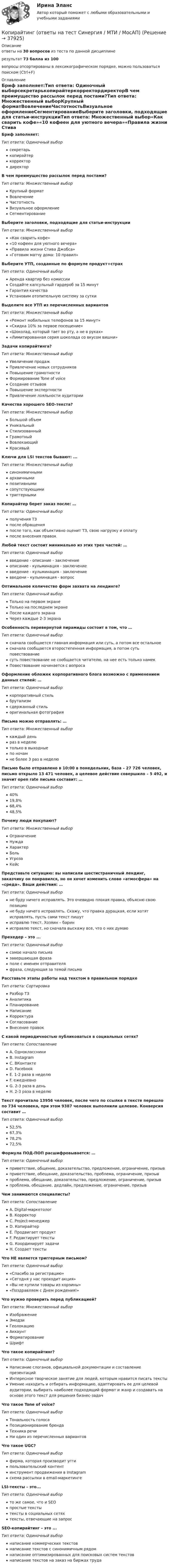      
          Описание
          ответы на 30 вопросов из теста по данной дисциплинерезультат 73 балла из 100вопросы отсортированы в лексикографическом порядке, можно пользоваться поиском (Ctrl+F) 
          Оглавление
          Бриф заполняет:Тип ответа: Одиночный выборсекретарькопирайтеркорректордиректорВ чем преимущество рассылок перед постами?Тип ответа: Множественный выборКрупный форматВовлечениеЧастотностьВизуальное оформлениеСегментированиеВыберите заголовки, подходящие для статьи-инструкцииТип ответа: Множественный выбор«‎Как сварить кофе»«‎10 кофеен для уютного вечера»«Правила жизни Стива Джобса‎»«Готовим матчу дома: 10 правил‎»Выберите УТП, созданные по формуле продукт+страхТип ответа: Одиночный выборАренда квартир без комиссииСоздайте капсульный гардероб за 15 минутГарантия качестваУстановим отопительную систему за суткиВыделите все УТП из перечисленных вариантовТип ответа: Множественный выбор«‎Ремонт мобильных телефонов за 15 минут»«‎Скидка 10% за первое посещение»«‎Шоколад, который тает во рту, а не в руках»«‎Лимитированная серия шоколада со вкусом вишни»Задачи копирайтинга?Тип ответа: Множественный выборУвеличение продажПривлечение новых сотрудниковПовышение грамотностиФормирование Tone of voiceСоздание отзывовПовышение экспертностиПривлечение лояльности аудиторииКачества хорошего SEO-текста?Тип ответа: Множественный выборБольшой объемУникальныйСтилизованныйГрамотныйВовлекающийКрасивыйКлючи для LSI текстов бывают: ...Тип ответа: Множественный выборсинонимичнымиархаичнымипозитивнымисопутствующимитриггернымиКопирайтер берет заказ после: …Тип ответа: Одиночный выборполучения ТЗпосле обращенияпосле того, как объективно оценит ТЗ, свою нагрузку и оплатупосле внесения правокЛюбой текст состоит минимально из этих трех частей: …Тип ответа: Одиночный выборвведение - описание - заключениеописание - кульминация - заключениевведение - кульминация - заключениевведени - кульминация - вопросОптимальное количество форм захвата на лендинге?Тип ответа: Одиночный выборТолько на первом экранеТолько на последнем экранеПосле каждого экранаЧерез каждые 2-3 экранаОсобенность перевернутой пирамиды состоит в том, что …Тип ответа: Одиночный выборсначала сообщается главная информация или суть, а потом все остальноесначала сообщается второстепенная информация, а потом суть повествованиесуть повествование не сообщается читателю, на нее есть только намекПовествование начинается с вопросаОформление обложек корпоративного блога возможно с применением данных стилей: …Тип ответа: Одиночный выборкорпоративный стильбрутализмсдержанный стильоригинальная фотографияПисьма можно отправлять: …Тип ответа: Множественный выборкаждый деньраз в неделютолько в выходныепо ночамне более 3 раз в неделюПисьмо было отправлено в 10:00 в понедельник, база – 27 726 человек, письмо открыло 13 471 человек, а целевое действие совершило – 5 492, и значит open rate письма составит: …Тип ответа: Одиночный выбор40%19,8%68,4%48,5%Почему люди покупают?Тип ответа: Множественный выборОграничениеНуждаХарактерБольУгрозаКейсПредставьте ситуацию: вы написали шестистраничный лендинг, заказчику он понравился, но он хочет изменить слово «‎атмосфера» на «‎среда». Ваши действия: …Тип ответа: Одиночный выборне буду ничего исправлять. Это очевидно плохая правка, объясню свою позициюне буду ничего исправлять. Скажу, что правка дурацкая, если хотят исправлять, пусть сами текст пишутисправлю текст. Хозяин – баринисправлю текст, но сначала выскажу все, что о них думаюПрехедер – это ...Тип ответа: Одиночный выборсамое начало письмазавершающая фразаполе с именем отправителяфраза, следующая за темой письмаРасставьте этапы работы над текстом в правильном порядкеТип ответа: СортировкаРазбор ТЗАналитикаПланированиеНаписаниеКорректураСогласованиеВнесение правокС какой периодичностью публиковаться в социальных сетях?Тип ответа: СопоставлениеA. ОдноклассникиB. InstagramC. ВКонтактеD. FacebookE. 1-2 раза в неделюF. ежедневноG. 2-3 раза в деньH. 2-3 раза в неделюТекст прочитало 13956 человек, после чего по ссылке в тексте перешло по 734 человека, при этом 9387 человек выполнили целевое. Конверсия составит …Тип ответа: Одиночный выбор52,5%67,3%78,2%72,5%Формула ПОД-ПОП расшифровывается: …Тип ответа: Одиночный выборприветствие, общение, доказательство, предложение, ограничение, призывприветствие, обещание, доказательство, проблема, ограничение, призывпроблема, обещание, доказательство, предложение, ограничение, призывпроблема, обещание, дедлайн, предложение, ограничение, призывЧем занимаются специалисты?Тип ответа: СопоставлениеA. Digital-маркетологB. КорректорC. Project-менеджерD. КопирайтерE. Продвигает продуктF. Редактирует текстыG. Координирует задачиH. Создает текстыЧто НЕ является триггерным письмом?Тип ответа: Одиночный выбор«‎Спасибо за регистрацию»«‎Сегодня у нас проходит акция»«Вы не купили товары из корзины‎»«‎Поздравляем с Днем рождения!»Что нужно проверить перед публикацией?Тип ответа: Множественный выборИзображениеЭмодзиГеолокациюАккаунтФорматированиеШрифтЧто такое копирайтинг?Тип ответа: Одиночный выборНаписание слоганов, официальной документации и составление презентацийИнтересное творческое занятие для людей, которым нравится писать текстыУмение находить и отбирать информацию, адаптировать ее для целевой аудитории, выбирать наиболее подходящий формат и жанр и создавать на основе этого текст для решения бизнес-задачЧто такое Tone of voice?Тип ответа: Одиночный выборТональность голосаПозиционирование брендаТехника речиНи один из перечисленных вариантовЧто такое UGC?Тип ответа: Одиночный выборфирма, которая производит уггипользовательский контентинструмент продвижения в Instagramсхема рассылки в email-маркетингеLSI-тексты – это...Тип ответа: Одиночный выборто же самое, что и SEOпростые текстытексты в социальных сетяхтексты, отвечающие на запросSEO-копирайтинг – это ...Тип ответа: Одиночный выборнаписание коммерческих текстовнаписание текстов с синонимичным рядомнаписание оптимизированных для поисковых систем текстовнаписание текстов на заказ на биржах труда 
            
            
            Копирайтинг (новый) тест с ответами Синергия/МОИ/ МТИКопирайтинг (ответы на тест Синергия / МТИ / МосАП)🌞 Копирайтинг Синергия 2022 / МТИ / МосАП. Новые ответы на высокий балл (83/90)❤️Копирайтинг Синергия 2022 Новый сборник из 90 ответов (средний балл 80/100)Копирайтинг. Синергия. 40 баллов из 40 на ОТЛИЧНО! Компетентностный тест 2023 г. 4 семестр.Копирайтинг. Синергия-5!Копирайтинг. Синергия. 94 балла из 100 на ОТЛИЧНО! Компетентностный тест + Итоговый тест 2023 г. 4 семестр.копирайтинг✅ Копирайтинг 30 вопросов СИНЕРГИЯ МТИ 2022✅ Копирайтинг 36 вопросов СИНЕРГИЯ МТИ 2022копирайтинг вариант 2💯 Копирайтинг в социальных сетях [Тема 1-4] (ответы на тесты Синергия / МОИ / МТИ / МосАП, ноябрь 2023)Копирайтинг и прототипирование (переподготовка) тест с ответами СинергияКопирайтинг. Компетентностный тест. Синергия. На отлично! 