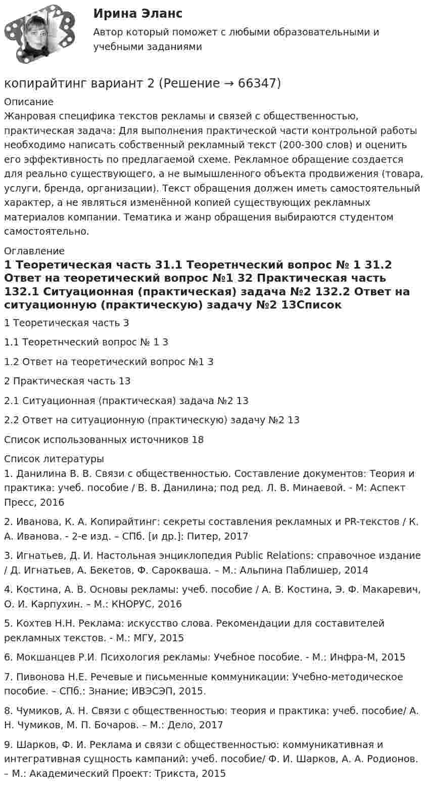      
            Описание
            Жанровая специфика текстов рекламы и связей с общественностью, практическая задача: 	Для выполнения практической части контрольной работы необходимо написать собственный рекламный текст (200-300 слов) и оценить его эффективность по предлагаемой схеме. Рекламное обращение создается для реально существующего, а не вымышленного объекта продвижения (товара, услуги, бренда, организации). Текст обращения должен иметь самостоятельный характер, а не являться изменённой копией существующих рекламных материалов компании. Тематика и жанр обращения выбираются студентом самостоятельно. 
            Оглавление
            1 Теоретическая часть	31.1 Теоретнческий вопрос № 1	31.2 Ответ на теоретический вопрос №1	32 Практическая часть	132.1 Ситуационная (практическая) задача №2	132.2 Ответ на ситуационную (практическую) задачу №2	13Список использованных источников	18 
            Список литературы
            	1.                Данилина В. В. Связи с общественностью. Составление документов: Теория и практика: учеб. пособие / В. В. Данилина; под ред. Л. В. Минаевой. - М: Аспект Пресс, 2016	2.                Иванова, К. А. Копирайтинг: секреты составления рекламных и PR-текстов / К. А. Иванова. - 2-е изд. – СПб. [и др.]: Питер, 2017	3.                Игнатьев, Д. И. Настольная энциклопедия Public Relations: справочное издание / Д. Игнатьев, А. Бекетов, Ф. Сарокваша. – М.: Альпина Паблишер, 2014	4.                Костина, А. В. Основы рекламы: учеб. пособие / А. В. Костина, Э. Ф. Макаревич, О. И. Карпухин. – М.: КНОРУС, 2016	5.                Кохтев Н.Н. Реклама: искусство слова. Рекомендации для составителей рекламных текстов. - М.: МГУ, 2015	6.                Мокшанцев Р.И. Психология рекламы: Учебное пособие. - М.: Инфра-М, 2015	7.                Пивонова Н.Е. Речевые и письменные коммуникации: Учебно-методическое пособие. – СПб.: Знание; ИВЭСЭП, 2015.	8.                Чумиков, А. Н. Связи с общественностью: теория и практика: учеб. пособие/ А. Н. Чумиков, М. П. Бочаров. – М.: Дело, 2017	9.                 Шарков, Ф. И. Реклама и связи с общественностью: коммуникативная и интегративная сущность кампаний: учеб. пособие/ Ф. И. Шарков, А. А. Родионов. – М.: Академический Проект: Трикста, 2015 
            
            
            ✅ Копирайтинг 36 вопросов СИНЕРГИЯ МТИ 2022копирайтинг вариант 2💯 Копирайтинг в социальных сетях [Тема 1-4] (ответы на тесты Синергия / МОИ / МТИ / МосАП, ноябрь 2023)Копирайтинг и прототипирование (переподготовка) тест с ответами СинергияКопирайтинг. Компетентностный тест. Синергия. На отлично! Копирайтинг (новый) тест с ответами Синергия/МОИ/ МТИКопирайтинг (новый) тест с ответами Синергия/МОИ/ МТИКооперативная концепция С. С. МасловаКооперация труда имеет границу - ...Координата колеблющейся материальной точки изменяется по закону  x = A · sin(2pvt),  где A = 4 см, v = 2 Гц. Определить скорость и ускорение точки в положении x = 1 см.Координаты частицы массой m, движущейся под действием силы F, изменяются по закону: x=β·t3, y=γ·t4, z=δ·t2. Определите зависимость силы от времени.Координационное число комплексообразователя в соединении [Co(NH3)4(H2O)2]Cl3 равноКоординация деятельности правоохранительных органовкопирайтинг