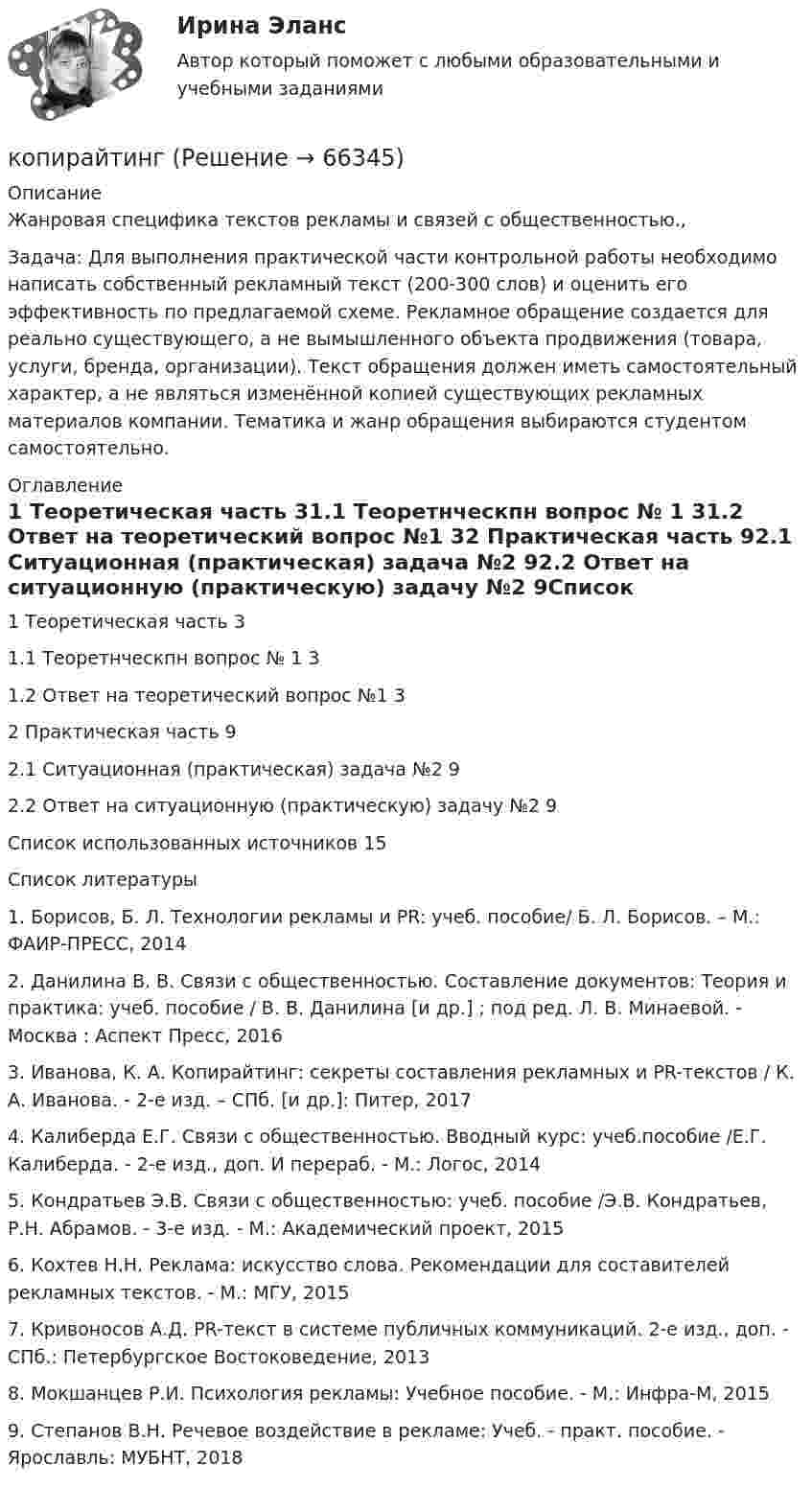      
            Описание
            	Жанровая специфика текстов рекламы и связей с общественностью.,Задача: 	Для выполнения практической части контрольной работы необходимо написать собственный рекламный текст (200-300 слов) и оценить его эффективность по предлагаемой схеме. Рекламное обращение создается для реально существующего, а не вымышленного объекта продвижения (товара, услуги, бренда, организации). Текст обращения должен иметь самостоятельный характер, а не являться изменённой копией существующих рекламных материалов компании. Тематика и жанр обращения выбираются студентом самостоятельно. 
            Оглавление
            1 Теоретическая часть	31.1 Теоретнческпн вопрос № 1	31.2 Ответ на теоретический вопрос №1	32 Практическая часть	92.1 Ситуационная (практическая) задача №2	92.2 Ответ на ситуационную (практическую) задачу №2	9Список использованных источников	15 
            Список литературы
             	1.                Борисов, Б. Л. Технологии рекламы и PR: учеб. пособие/ Б. Л. Борисов. – М.: ФАИР-ПРЕСС, 2014	2.                Данилина В. В. Связи с общественностью. Составление документов: Теория и практика: учеб. пособие / В. В. Данилина [и др.] ; под ред. Л. В. Минаевой. - Москва : Аспект Пресс, 2016	3.                Иванова, К. А. Копирайтинг: секреты составления рекламных и PR-текстов / К. А. Иванова. - 2-е изд. – СПб. [и др.]: Питер, 2017	4.                Калиберда Е.Г. Связи с общественностью. Вводный курс: учеб.пособие /Е.Г. Калиберда. - 2-е изд., доп. И перераб. - М.: Логос, 2014	5.                Кондратьев Э.В. Связи с общественностью: учеб. пособие /Э.В. Кондратьев, Р.Н. Абрамов. - 3-е изд. - М.: Академический проект, 2015	6.                Кохтев Н.Н. Реклама: искусство слова. Рекомендации для составителей рекламных текстов. - М.: МГУ, 2015	7.                Кривоносов А.Д. PR-текст в системе публичных коммуникаций. 2-е изд., доп. - СПб.: Петербургское Востоковедение, 2013 	8.                Мокшанцев Р.И. Психология рекламы: Учебное пособие. - М.: Инфра-М, 2015	9.                Степанов В.Н. Речевое воздействие в рекламе: Учеб. - практ. пособие. - Ярославль: МУБНТ, 2018  
            
            
            Координация деятельности правоохранительных органовкопирайтинг✅ Копирайтинг 30 вопросов СИНЕРГИЯ МТИ 2022✅ Копирайтинг 36 вопросов СИНЕРГИЯ МТИ 2022копирайтинг вариант 2💯 Копирайтинг в социальных сетях [Тема 1-4] (ответы на тесты Синергия / МОИ / МТИ / МосАП, ноябрь 2023)Копирайтинг и прототипирование (переподготовка) тест с ответами СинергияКонькобежец, стоя на коньках на льду, бросает камень массой m1 = 2,5 кг под углом a = 30° к горизонту со скоростью u = 10 м/c. Какова будет начальная скорость u0 движения конькобежца, если масса его m2 = 60 кг? На какое расстояние Конькобежец, стоя на коньках на льду, бросает камень массой m1 = 2,5 кг под углом a = 30° к горизонту со скоростью V = 10 м/с. Какой будет начальная скорость V0 движения конькобежца, если масса его m2 = 60 кг? Перемещением конькобежца Конькобежец, стоя на коньках на льду, бросает камень массой m1 = 2,5 кг под углом  = к горизонту со скоростью v = 10 м/с. Какова будет начальная скорость v0 движения конькобежца, если масса его m2 = 60 кг? Перемещением конькобежца во время броскаКооперативная концепция С. С. МасловаКооперация труда имеет границу - ...Координата колеблющейся материальной точки изменяется по закону  x = A · sin(2pvt),  где A = 4 см, v = 2 Гц. Определить скорость и ускорение точки в положении x = 1 см.Координаты частицы массой m, движущейся под действием силы F, изменяются по закону: x=β·t3, y=γ·t4, z=δ·t2. Определите зависимость силы от времени.